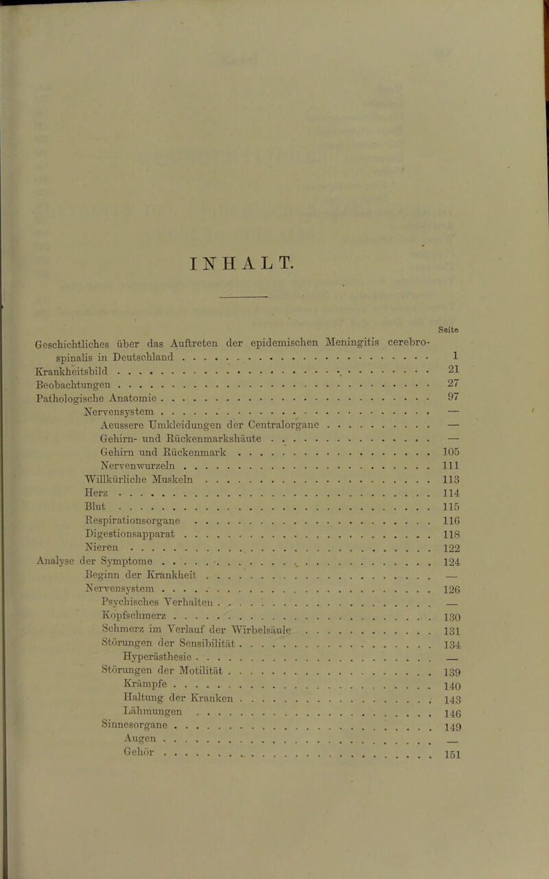 INHALT. Seite Geschichtliches über das Auftreten cler epidemischen Meningitis cerebro- spinalis in Deutschland 1 Krankheitsbild 21 Beobachtungen 27 Pathologische Anatomie 97 Nervensystem — Aeussere Umkleidungen der Centralorgane Gehirn- und Rückenmarkshäute Gehirn und Rückenmark 105 Nervemvurzeln 111 Willkürliche Muskeln 113 Herz 114 Blut 115 Respirationsorgane 116 Digestionsapparat 118 Nieren 122 Analyse der Symptome • 124 Beginn der Krankheit — Nervensystem 126 Psychisches Verhalten — Kopfschmerz 130 Schmerz im Verlauf der Wirbelsäule 131 Störungen der Sensibilität 134 Hyperästhesie — Störungen der Motilität 139 Krämpfe 140 Haltung der Kranken 143 Lähmungen 146 Sinnesorgane Augen Gehör * 151