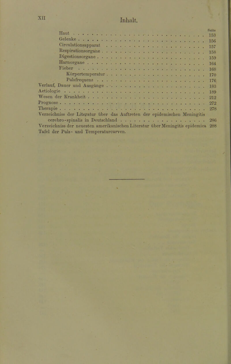 Gelenke 15^ Circulationsapparat 257 Kespirationsorgane Digestionsorgane Harnorgane Fieber Körpertemperatur Pulsfrequenz 176 Verlauf, Dauer und Ausgänge 183 Aetiologie Wesen der Krankheit 212 Prognose 272 Therapie 278 Verzeichniss der Literatur über das Auftreten der epidemischen Meningitis cerebro - spinalis in Deutschland 286 Verzeichniss der neuesten amerikanischen Literatur über Meningitis epidemica 288 Tafel der Puls- und Temperaturcurven.