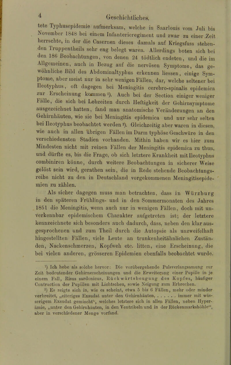 tete Typhusepidemie aufmerksam, welche in Saarlouis vom Juli bis November 1848 bei einem Infanterieregiment und zwar zu einer .Zeit herrschte, m der die Casernen dieses damals auf Kriegsfuss stehen- den Truppentheils sehr eng belegt waren. Allerdings boten sich bei den 186 Beobachtungen, von denen 24 tödtlich endeten, und die im Allgemeinen, auch in Bezug auf die nervösen Symptome, das ge- wöhnliche Bild des Abdominaltyphus erkennen Hessen, einige Sym- ptome, aber meist nur in sehr wenigen Fällen, dar, welche seltener bei Ileotyphus, oft dagegen bei Meningitis cerebro-spinalis epidemica zur Erscheinung kommen 0- Auch bei der Section einiger weniger Fälle, die sich bei Lebzeiten durch Heftigkeit der Gehirnsymptome ausgezeichnet hatten, fand man anatomische Veränderungen an den Gehirnhäuten, wie sie bei Meningitis epidemica und nur sehr selten bei Ileotyphus beobachtet werden 2). Gleichzeitig aber waren in diesen, wie auch in allen übrigen Fällen im Darm typhöse Geschwüre in den verschiedensten Stadien vorhanden. Mithin haben wir es hier zum Mindesten nicht mit reinen Fällen der Meningitis epidemica zu thun, und dürfte es, bis die Frage, ob sich letztere Krankheit mit Ileotyphus combiniren könne, durch weitere Beobachtungen in sicherer Weise gelöst sein wird, gerathen sein, die in Rede stehende Beobachtungs- reihe nicht zu den in Deutschland vorgekommenen Meningitisepide- mien zu zählen. Als sicher dagegen muss man betrachten, dass in Würzburg in den späteren Frühlings- und in den Sommermonaten des Jahres 1851 die Meningitis, wenn auch nur in wenigen Fällen, doch mit un- verkennbar epidemischem Charakter aufgetreten ist; der letztere kennzeichnete sich besonders auch dadurch, dass, neben den klar aus- gesprochenen und zum Theil durch die Autopsie als unzweifelhaft hingestellten Fällen, viele Leute an trunkenheitähnlichen Zustän- den, Nackenschmerzen, Kopfweh etc. litten, eine Erscheinung, die bei vielen anderen, grösseren Epidemien ebenfalls beobachtet wurde. x) Ich hebe als solche hervor: Die vorübergehende Pulsverlangsamung zur Zeit bedeutender Gehirnerscheinungen und die Erweiterung einer Pupille in je einem Fall, Risus sardonicus, Rückwärtsbeugung des Kopfes, häufiger Contraction der Pupillen mit Lichtscheu, sowie Neigung zum Erbrechen. 2) Es zeigte sich in, wie es scheint, etwa 5 bis 6 Fällen, mehr oder minder verbreitet, „eiteriges Exsudat unter den Gehirnhäuten, immer mit wäs- serigem Exsudat gemischt'1, welches letztere sich in allen Fällen, neben Hyper- ämie, „unter den Gehirnhäuten, in den Ventrikeln und in der Rückenmarkshöhle“, aber in verschiedener Menge vorfand. I