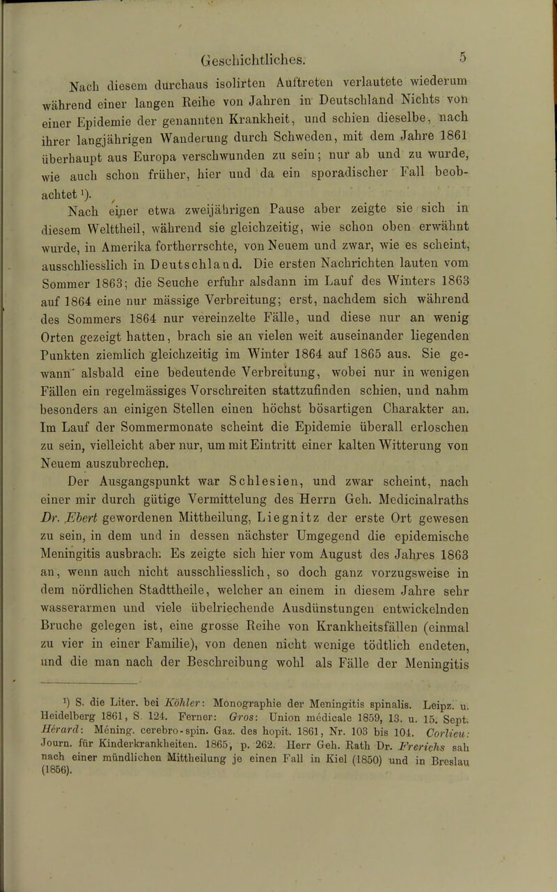 Nach diesem durchaus isolirten Auftreten verlautete wiederum während einer langen Reihe von Jahren in Deutschland Nichts von einer Epidemie der genannten Krankheit, und schien dieselbe, nach ihrer langjährigen Wanderung durch Schweden, mit dem Jahre 1861 überhaupt aus Europa verschwunden zu sein; nur ab und zu wurde, wie auch schon früher, hier und da ein sporadischer Fall beob- achtet J). Nach einer etwa zweijährigen Pause aber zeigte sie sich in diesem Welttheil, während sie gleichzeitig, wie schon oben erwähnt wurde, in Amerika fortherrschte, von Neuem und zwar, wie es scheint, ausschliesslich in Deutschland. Die ersten Nachrichten lauten vom Sommer 1863; die Seuche erfuhr alsdann im Lauf des Winters 1863 auf 1864 eine nur mässige Verbreitung; erst, nachdem sich während des Sommers 1864 nur vereinzelte Fälle, und diese nur an wenig Orten gezeigt hatten, brach sie an vielen weit auseinander liegenden Punkten ziemlich gleichzeitig im Winter 1864 auf 1865 aus. Sie ge- wann' alsbald eine bedeutende Verbreitung, wobei nur in wenigen Fällen ein regelmässiges Vorschreiten stattzufinden schien, und nahm besonders an einigen Stellen einen höchst bösartigen Charakter an. Im Lauf der Sommermonate scheint die Epidemie überall erloschen zu sein, vielleicht aber nur, um mit Eintritt einer kalten Witterung von Neuem auszubrechep. Der Ausgangspunkt war Schlesien, und zwar scheint, nach einer mir durch gütige Vermittelung des Herrn Geh. Medicinalraths Dr. JEbert gewordenen Mittheilung, Liegnitz der erste Ort gewesen zu sein, in dem und in dessen nächster Umgegend die epidemische Meningitis ausbrach. Es zeigte sich hier vom August des Jahres 1863 an, wenn auch nicht ausschliesslich, so doch ganz vorzugsweise in dem nördlichen Stadttheile, welcher an einem in diesem Jahre sehr wasserarmen und viele übelriechende Ausdünstungen entwickelnden Bruche gelegen ist, eine grosse Reihe von Krankheitsfällen (einmal zu vier in einer Familie), von denen nicht wenige tödtlich endeten, und die man nach der Beschreibung wohl als Fälle der Meningitis *) S. die Liter, bei Köhler: Monographie der Meningitis spinalis. Leipz. u. Heidelberg 1861, S. 124. Ferner: Gros: Union medicale 1859, 18. u. 15. Sept. Herard: Mening. cerebro-spin. Gaz. des hopit. 1861, Nr. 103 bis 104. Corlieu: Journ. für Kinderkrankheiten. 1865, p. 262. Herr Geh. Rath Dr. Frericlis sah