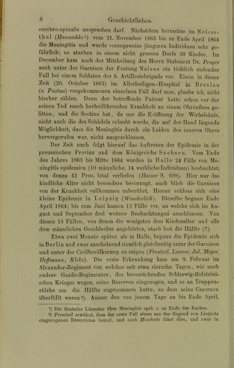 cerebro-spinalis anspreclien darf. Naehstdem herrschte im Neisse- thal (üanuschkex) vom 21. November 1863 bis zu Ende April 1864 die Meningitis und wurde vorzugsweise jüngeren Individuen sehr ge- fährlich; so starben in einem nicht grossen Dorfe 30 Kinder. Im December kam nach der Mittheilung des Herrn Stabsarzt Dr. Prager auch unter der Garnison der Festung Neisse ein tödtlich endender ball bei einem Soldaten der 6. Artilleriebrigade vor. Einen in dieser Zeit (20. October 1863) im Allerheiligen-Hospital in Breslau (v. Pastau) vorgekommenen einzelnen Fall darf man, glaube ich, nicht hierher zählen. Denn der betreffende Patient hatte schon vor der seinen Tod rasch herbeiführenden Krankheit an einem Ohrenfluss ge- litten, und die Seetion hat, da nur die Eröffnung der Wirbelsäule, nicht auch die des Schädels erlaubt wurde, die auf der Hand liegende Möglichkeit, dass die Meningitis durch ein Leiden des inneren Ohres hervorgerufen war, nicht ausgeschlossen. Der Zeit nach folgt hierauf das Auftreten der Epidemie in der preussischen Provinz und dem Königreiche Sachsen. Vom'Ende des Jahres 1863 bis Mitte 1864 wurden in Halle 24 Fälle von Me- ningitis epidemica (10 männliche, 14 weibliche Individuen) beobachtet, von denen 42 Proc. letal verliefen (TIaeser S. 698). Hier war das kindliche Alter nicht besonders bevorzugt, auch blieb die Garnison von der Krankheit vollkommen unberührt. Hieran schloss sich eine kleine Epidemie in Leipzig (Wunderlich). Dieselbe begann Ende April 1864; bis zum Juni kamen 12 Fälle vor, an welche sich im Au- gust und September drei weitere Beobachtungen anschlossen. Von diesen 15 Fällen, von denen die wenigsten dem Kindesalter und alle dem männlichen Geschlechte angehörten, starb fast die Hälfte (7). Etwa zwei Monate später, als in Halle, begann die Epidemie sich in Berlin und zwar anscheinend ziemlich gleichzeitig unter der Garnison und unter der Civilbevölkerung zu zeigen (Frentzel, Loeiver, Jul. Meyer, Hof mann, Kiels). Die erste Erkrankung kam am 9. Februar im Alexander-Regiment vor, welches seit etwa vierzehn Tagen, wie auch andere Garde-Regimenter, des bevorstehenden Schleswig-Holsteini- schen Krieges wegen, seine Reserven eingezogen, und so an Truppen- stärke um die Hälfte zugenommen hatte, so dass seine Casernen überfüllt waren 2). Ausser den von jenem Tage an bis Ende April, 0 Die deutsche Literatur über Meningitis epid. s. zu Ende des Buches. 2) Frentzel erwähnt, dass der erste Fall einen aus der Gegend von Liegnitz eingezogenen Reservisten betraf, und auch Meschede führt dies, und zwar in