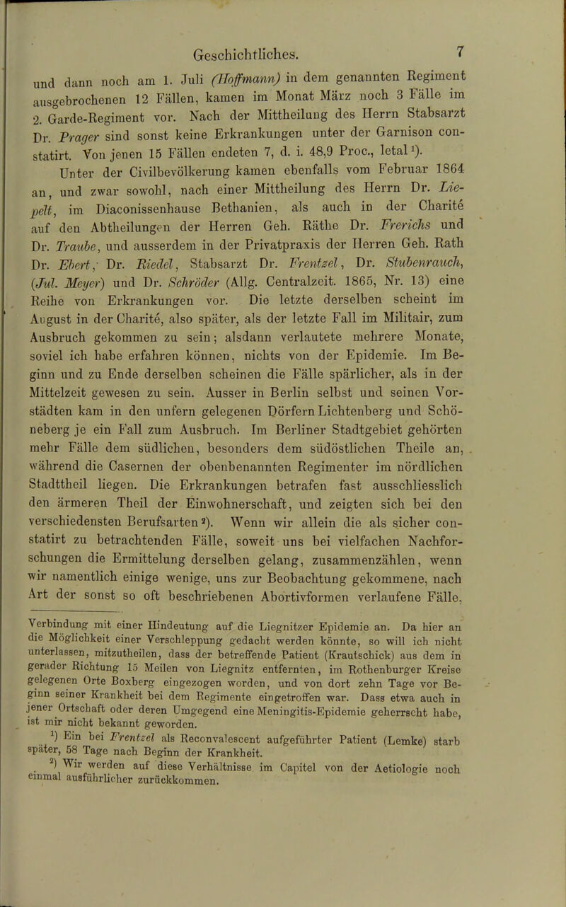 und dann noch am 1. Juli (Hoffmann) in dem genannten Regiment ausgebrochenen 12 Fällen, kamen im Monat März noch 3 Fälle im 2. Garde-Regiment vor. Nach der Mittheilung des Herrn Stabsarzt Pr. Prager sind sonst keine Erkrankungen unter der Garnison con- statirt. Von jenen 15 Fällen endeten 7, d. i. 48,9 Proc., letal1). Unter der Civilbevölkerung kamen ebenfalls vom Februar 1864 an, und zwar sowohl, nach einer Mittheilung des Herrn Dr. Lie- peH, im Diaconissenhause Bethanien, als auch in der Charite auf den Abtheilungen der Herren Geh. Räthe Dr. Frerichs und Dr. Traube, und ausserdem in der Privatpraxis der Herren Geh. Rath Dr. Fbert; Dr. Riedel, Stabsarzt Dr. Frentzel, Dr. Stubenrauch, (Jul. Meyer) und Dr. Schröder (Allg. Centralzeit. 1865, Nr. 13) eine Reihe von Erkrankungen vor. Die letzte derselben scheint im August in der Charite, also später, als der letzte Fall im Militair, zum Ausbruch gekommen zu sein; alsdann verlautete mehrere Monate, soviel ich habe erfahren können, nichts von der Epidemie. Im Be- ginn und zu Ende derselben scheinen die Fälle spärlicher, als in der Mittelzeit gewesen zu sein. Ausser in Berlin selbst und seinen Vor- städten kam in den unfern gelegenen Dörfern Lichtenberg und Schö- neberg je ein Fall zum Ausbruch. Im Berliner Stadtgebiet gehörten mehr Fälle dem südlichen, besonders dem südöstlichen Theile an, während die Casernen der obenbenannten Regimenter im nördlichen Stadttheil liegen. Die Erkrankungen betrafen fast ausschliesslich den ärmeren Theil der Einwohnerschaft, und zeigten sich bei den verschiedensten Berufsarten2). Wenn wir allein die als sicher con- statirt zu betrachtenden Fälle, soweit uns bei vielfachen Nachfor- schungen die Ermittelung derselben gelang, zusammenzählen, wenn wir namentlich einige wenige, uns zur Beobachtung gekommene, nach Art der sonst so oft beschriebenen Abortivformen verlaufene Fälle, Verbindung mit einer Hindeutung auf die Liegnitzer Epidemie an. Da hier an die Möglichkeit einer Verschleppung gedacht werden könnte, so will ich nicht unterlassen, mitzutheilen, dass der betreffende Patient (Krautschick) aus dem in gerader Richtung 15 Meilen von Liegnitz entfernten, im Rothenburger Kreise gelegenen Orte Boxberg eingezogen worden, und von dort zehn Tage vor Be- ginn seiner Krankheit bei dem Regimente eingetroffen war. Dass etwa auch in jener Ortschaft oder deren Umgegend eine Meningitis-Epidemie geherrscht habe, ist mir nicht bekannt geworden. ]) Ein bei Frentzel als Reconvalescent aufgeführter Patient (Lemke) starb später, 58 Tage nach Beginn der Krankheit. 2) Wir werden auf diese Verhältnisse im Capitel von der Aetiologie noch einmal ausführlicher zurückkommen.