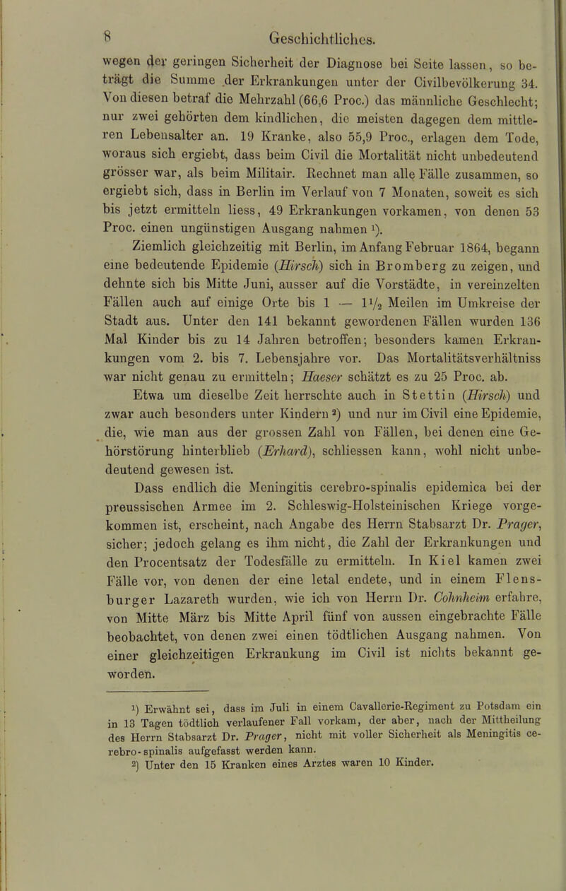 wegen der geringen Sicherheit der Diagnose bei Seite lassen, so be- trägt die Summe der Erkrankungen unter der Civilbevölkerung 34. Von diesen betraf die Mehrzahl (66,6 Proc.) das männliche Geschlecht; nur zwei gehörten dem kindlichen, die meisten dagegen dem mittle- ren Lebensalter an. 19 Kranke, also 55,9 Proc., erlagen dem Tode, woraus sich ergiebt, dass beim Civil die Mortalität nicht unbedeutend grösser war, als beim Militair. Rechnet man alle Fälle zusammen, so ergiebt sich, dass in Berlin im Verlauf von 7 Monaten, soweit es sich bis jetzt ermitteln liess, 49 Erkrankungen vorkamen, von denen 53 Proc. einen ungünstigen Ausgang nahmen i). Ziemlich gleichzeitig mit Berlin, im Anfang Februar 1864, begann eine bedeutende Epidemie (Hirsch) sich in Bromberg zu zeigen, und dehnte sich bis Mitte Juni, ausser auf die Vorstädte, in vereinzelten Fällen auch auf einige Orte bis 1 — U/2 Meilen im Umkreise der Stadt aus. Unter den 141 bekannt gewordenen Fällen wurden 136 Mal Kinder bis zu 14 Jahren betroffen; besonders kamen Erkran- kungen vom 2. bis 7. Lebensjahre vor. Das Mortalitätsverhältniss war nicht genau zu ermitteln; Haeser schätzt es zu 25 Proc. ab. Etwa um dieselbe Zeit herrschte auch in Stettin (Hirsch) und zwar auch besonders unter Kindern * 2) und nur im Civil eine Epidemie, die, wie man aus der grossen Zahl von Fällen, bei denen eine Ge- hörstörung hinterblieb (Erhard), schliessen kann, wohl nicht unbe- deutend gewesen ist. Dass endlich die Meningitis cerebro-spinalis epidemica bei der preussischen Armee im 2. Schleswig-Holsteinischen Kriege vorge- kommen ist, erscheint, nach Angabe des Herrn Stabsarzt Dr. Prager, sicher; jedoch gelang es ihm nicht, die Zahl der Erkrankungen und den Procentsatz der Todesfälle zu ermitteln. In Kiel kamen zwei Fälle vor, von denen der eine letal endete, und in einem Flens- burger Lazareth wurden, wie ich von Herrn Dr. Cohnheim erfahre, von Mitte März bis Mitte April fünf von aussen eingebrachte Fälle beobachtet, von denen zwei einen tödtlichen Ausgang nahmen. Von einer gleichzeitigen Erkrankung im Civil ist nichts bekannt ge- worden. 1) Erwähnt sei, dass im Juli in einem Cavallerie-Regiment zu Potsdam ein in 13 Tagen tödtlich verlaufener Fall vorkam, der aber, nach der Mittheilung des Herrn Stabsarzt Dr. Prager, nicht mit voller Sicherheit als Meningitis ce- rebro-spinalis aufgefasst werden kann. 2) Unter den 15 Kranken eines Arztes waren 10 Kinder.