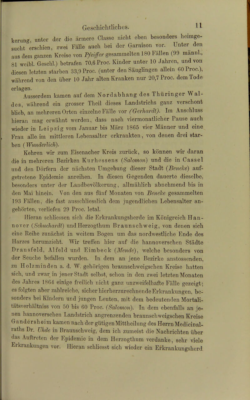 kerung, unter der die ärmere Classe nicht eben besonders heimge- sucht erschien, zwei Fälle auch bei der Garnison vor. Unter den aus dem ganzen Kreise von Pfeiffer gesammelten 180 Fällen (99 männh, 81 weibl. Geschl.) betrafen 70,6 Proc. Kinder unter 10 Jahren, und von diesen letzten starben 33,9 Proc. (unter den Säuglingen allein 60 Proc.), während von den über 10 Jahr alten Kranken nur 20,7 Proc. dem Tode erlagen. Ausserdem kamen auf dem Nordabhang des Thüringer Wal- des, während ein grosser Theil dieses Landstrichs ganz verschont blieb, an mehreren Orten einzelne Fälle vor (Gerhardt). Im Anschluss hieran mag erwähnt werden, dass nach viermonatlicher Pause auch wieder in Leipzig vom Januar bis März 1865 vier Männer und eine Frau alle im mittleren Lebensalter erkrankten, von denen drei star- ben ( Wunderlich). Kehren wir zum Eisenacher Kreis zurück, so können wir daran die in mehreren Bezirken Kurhessens (Salomon) und die in Cassel und den Dörfern der nächsten Umgebung dieser Stadt (Beneke) auf- getretene Epidemie anreihen. In diesen Gegenden dauerte dieselbe, besonders unter der Landbevölkerung, allmählich abnehmend bis in den Mai hinein. Von den aus fünf Monaten von Beneke gesammelten 193 Fällen, die fast ausschliesslich dem jugendlichen Lebensalter an- gehörten, verliefen 29 Proc. letal. Hieran schliessen sich die Erkrankungsherde im Königreich Han- nover (Schuchardt) und Herzogthum Braunschweig., von denen sich eine Reihe zunächst in weitem Bogen um das nordwestliche Ende des Harzes herumzieht. Wir treffen hier auf die hannoverschen Städte Dransfeld, Alfeld und Eimbeck (Mende), welche besonders von der Seuche befallen wurden. In dem an jene Bezirke anstossenden, zu Holz min den a. d. W. gehörigen braunschweigschen Kreise hatten sich, und zwar in jener Stadt selbst, schon in den zwei letzten Monaten des Jahres 1864 einige freilich nicht ganz unzweifelhafte Fälle gezeigt; es folgten aber zahlreiche, sicher hierherzurechnende Erkrankungen, be- sonders bei Kindern und jungen Leuten, mit dem bedeutenden Mortali- tätsverhältniss von 50 bis 60 Proc. (Salomon). In dem ebenfalls an je- nen hannoverschen Landstrich angrenzenden braunschweigschen Kreise Gandersheim kamen nach der gütigen Mittheilung des Herrn Medicinal- raths Dr. TJhde in Braunschweig, dem ich zumeist die Nachrichten über das Auftreten der Epidemie in dem Herzogthum verdanke, sehr viele Erkrankungen vor. Hieran schliesst sich wieder ein Efkrankungsherd