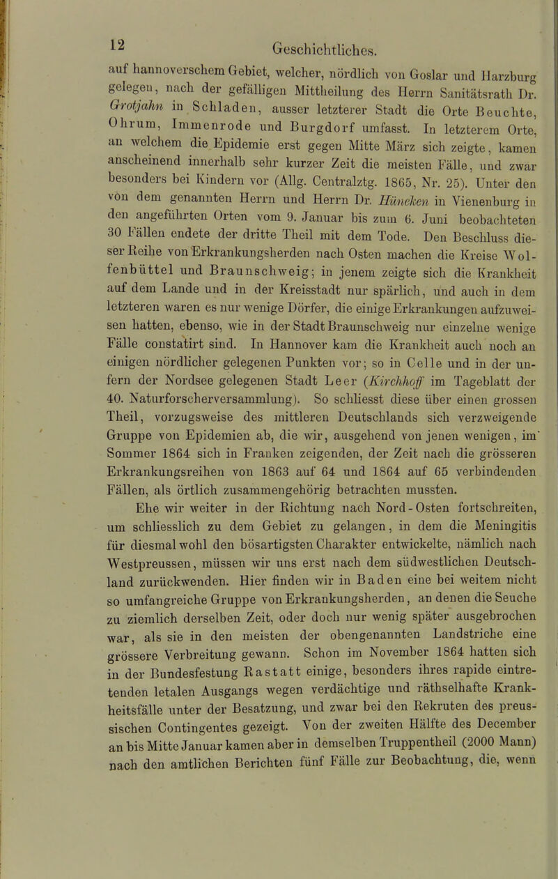 auf hannoverschem Gebiet, welcher, nördlich von Goslar und Harzburg gelegen, nach der gefälligen Mittheilung des Herrn Sanitätsrath Dr. Grotjahn in Schladen, ausser letzterer Stadt die Orte Beuchte, Ohrum, Immenrode und Burgdorf umfasst. In letzterem Orte, an welchem die Epidemie erst gegen Mitte März sich zeigte, kamen anscheinend innerhalb sehr kurzer Zeit die meisten Fälle, und zwar besonders bei Kindern vor (Allg. Centralztg. 1865, Nr. 25). Unter den von dem genannten Herrn und Herrn Dr. Hüneken in Vienenburg in den angeführten Orten vom 9. Januar bis zum 6. Juni beobachteten 30 Fällen endete der dritte Theil mit dem Tode. Den Beschluss die- ser Beihe von Erkrankungsherden nach Osten machen die Kreise Wol- fenbüttel und Braunschweig; in jenem zeigte sich die Krankheit auf dem Lande und in der Kreisstadt nur spärlich, und auch in dem letzteren waren es nur wenige Dörfer, die einige Erkrankungen aufzuwei- sen hatten, ebenso, wie in der Stadt Braunschweig nur einzelne wenige Fälle constatirt sind. In Hannover kam die Krankheit auch noch an einigen nördlicher gelegenen Punkten vor; so in Celle und in der un- fern der Nordsee gelegenen Stadt Leer (Kirchhof im Tageblatt der 40. Naturforscherversammlung). So schliesst diese über einen grossen Theil, vorzugsweise des mittleren Deutschlands sich verzweigende Gruppe von Epidemien ab, die wir, ausgehend von jenen wenigen, im' Sommer 1864 sich in Franken zeigenden, der Zeit nach die grösseren Erkrankungsreihen von 1863 auf 64 und 1864 auf 65 verbindenden Fällen, als örtlich zusammengehörig betrachten mussten. Ehe wir weiter in der Richtung nach Nord-Osten fortschreiten, um schliesslich zu dem Gebiet zu gelangen, in dem die Meningitis für diesmal wohl den bösartigsten Charakter entwickelte, nämlich nach Westpreussen, müssen wir uns erst nach dem südwestlichen Deutsch- land zurückwenden. Hier finden wir in Baden eine bei weitem nicht so umfangreiche Gruppe von Erkrankungsherden, an denen die Seuche zu ziemlich derselben Zeit, oder doch nur wenig später ausgebrochen war, als sie in den meisten der obengenannten Landstriche eine grössere Verbreitung gewann. Schon im November 1864 hatten sich in der Bundesfestung Rastatt einige, besonders ihres rapide eintre- tenden letalen Ausgangs wegen verdächtige und räthselhafte Krank- heitsfälle unter der Besatzung, und zwar bei den Rekruten des preus- sischen Contingentes gezeigt. Von der zweiten Hällte des Decembei an bis Mitte Januar kamen aber in demselben Truppentheil (2000 Mann) nach den amtlichen Berichten fünf Fälle zur Beobachtung, die, wenn