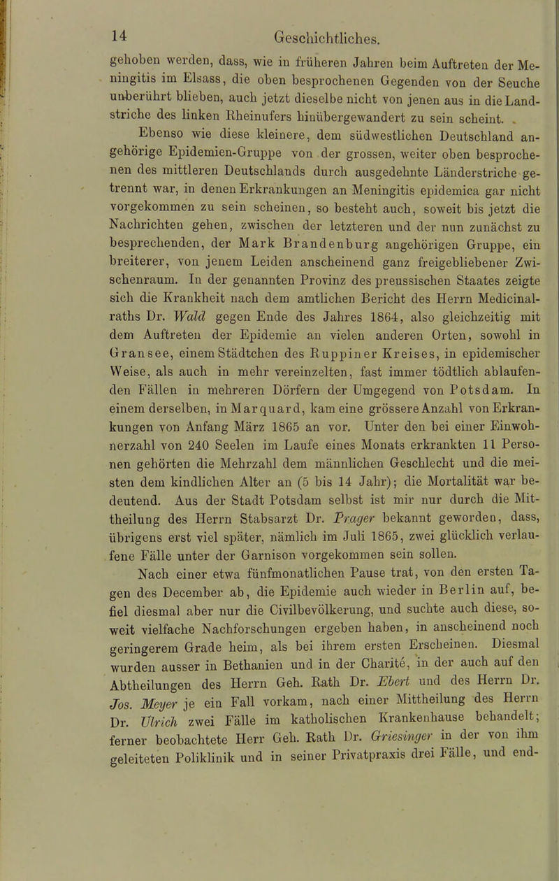 gehoben werden, dass, wie in früheren Jahren beim Auftreten der Me- ningitis im Eisass, die oben besprochenen Gegenden von der Seuche unberührt blieben, auch jetzt dieselbe nicht von jenen aus in die Land- striche des linken Rheinufers hinübergewandert zu sein scheint. Ebenso wie diese kleinere, dem südwestlichen Deutschland an- gehörige Epidemien-Gruppe von der grossen, weiter oben besproche- nen des mittleren Deutschlands durch ausgedehnte Länderstriche ge- trennt war, in denen Erkrankungen an Meningitis epidemica gar nicht vorgekommen zu sein scheinen, so besteht auch, soweit bis jetzt die Nachrichten gehen, zwischen der letzteren und der nun zunächst zu besprechenden, der Mark Brandenburg ungehörigen Gruppe, ein breiterer, von jenem Leiden anscheinend ganz freigebliebener Zwi- schenraum. In der genannten Provinz des preussischen Staates zeigte sich die Krankheit nach dem amtlichen Bericht des Herrn Medicinal- raths Dr. Wald gegen Ende des Jahres 1864, also gleichzeitig mit dem Auftreten der Epidemie an vielen anderen Orten, sowohl in Gransee, einem Städtchen des Ruppiner Kreises, in epidemischer Weise, als auch in mehr vereinzelten, fast immer tödtlich ablaufen- den Fällen in mehreren Dörfern der Umgegend von Potsdam. In einem derselben, inMarquard, kam eine grössere Anzahl von Erkran- kungen von Anfang März 1865 an vor. Unter den bei einer Einwoh- nerzahl von 240 Seelen im Laufe eines Monats erkrankten 11 Perso- nen gehörten die Mehrzahl dem männlichen Geschlecht und die mei- sten dem kindlichen Alter an (5 bis 14 Jahr); die Mortalität war be- deutend. Aus der Stadt Potsdam selbst ist mir nur durch die Mit- theilung des Herrn Stabsarzt Dr. Träger bekannt geworden, dass, übrigens erst viel später, nämlich im Juli 1865, zwei glücklich verlau- fene Fälle unter der Garnison vorgekommen sein sollen. Nach einer etwa fünfmonatlichen Pause trat, von den ersten Ta- gen des December ab, die Epidemie auch wieder in Berlin auf, be- fiel diesmal aber nur die Civilbevölkerung, und suchte auch diese, so- weit vielfache Nachforschungen ergeben haben, in anscheinend noch geringerem Grade heim, als bei ihrem ersten Erscheinen. Diesmal wurden ausser in Bethanien und in der Charite, in dei auch auf den i Abtheilungen des Herrn Geh. Rath Dr. Ebeit und des Henn Di. Jos. Meyer je ein Fall vorkam, nach einer Mittheilung des Herrn Dr. Ulrich zwei Fälle im katholischen Krankenhause behandelt; ferner beobachtete Herr Geh. Rath Dr. Griesinger in der von ihm geleiteten Poliklinik und in seiner Privatpraxis drei Fälle, und end-