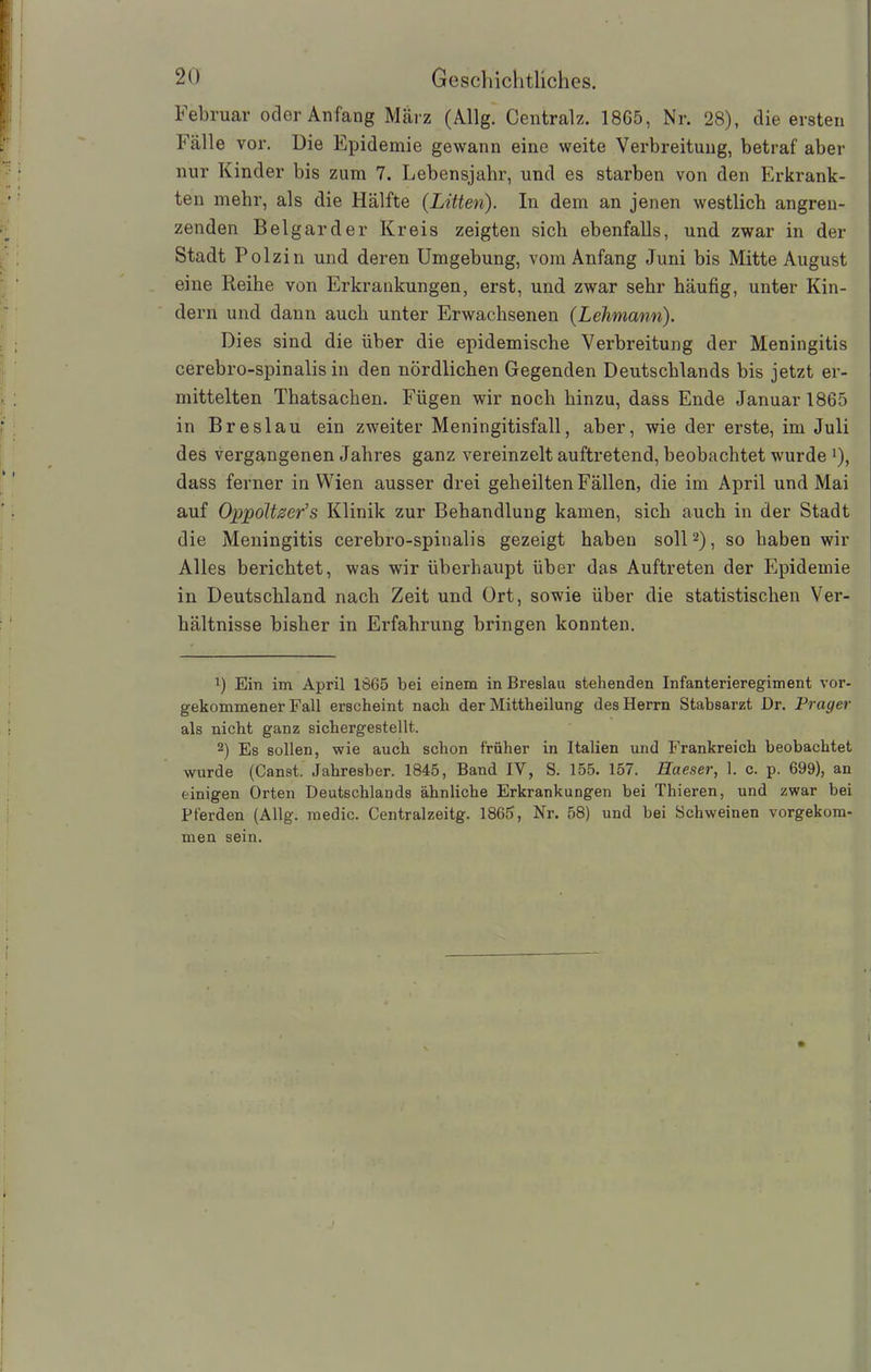 Februar oder Anfang März (Allg. Centralz. 1865, Nr. 28), die ersten Fälle vor. Die Epidemie gewann eine weite Verbreitung, betraf aber nur Kinder bis zum 7. Lebensjahr, und es starben von den Erkrank- ten mehr, als die Hälfte (Litten). In dem an jenen westlich angren- zenden Beigar der Kreis zeigten sich ebenfalls, und zwar in der Stadt Polzin und deren Umgebung, vom Anfang Juni bis Mitte August eine Reihe von Erkrankungen, erst, und zwar sehr häufig, unter Kin- dern und dann auch unter Erwachsenen (Lehmann). Dies sind die über die epidemische Verbreitung der Meningitis cerebro-spinalis in den nördlichen Gegenden Deutschlands bis jetzt er- mittelten Thatsacben. Fügen wir noch hinzu, dass Ende Januar 1865 in Breslau ein zweiter Meningitisfall, aber, wie der erste, im Juli des vergangenen Jahres ganz vereinzelt auftretend, beobachtet wurde J), dass ferner in Wien ausser drei geheilten Fällen, die im April und Mai auf Oppoltzer’s Klinik zur Behandlung kamen, sich auch in der Stadt die Meningitis cerebro-spinalis gezeigt haben soll2), so haben wir Alles berichtet, was wir überhaupt über das Auftreten der Epidemie in Deutschland nach Zeit und Ort, sowie über die statistischen Ver- hältnisse bisher in Erfahrung bringen konnten. !) Ein im April 1865 bei einem in Breslau stehenden Infanterieregiment vor- gekommener Fall erscheint nach der Mittheilung des Herrn Stabsarzt Br. Prager als nicht ganz sichergestellt. 2) Es sollen, wie auch schon früher in Italien und Frankreich beobachtet wurde (Canst. Jahresber. 1845, Band IV, S. 155. 157. Haeser, 1. c. p. 699), an einigen Orten Deutschlands ähnliche Erkrankungen bei Thieren, und zwar bei Pferden (Allg. medic. Centralzeitg. 1865, Nr. 58) und bei Schweinen vorgekom- men sein. .1 I