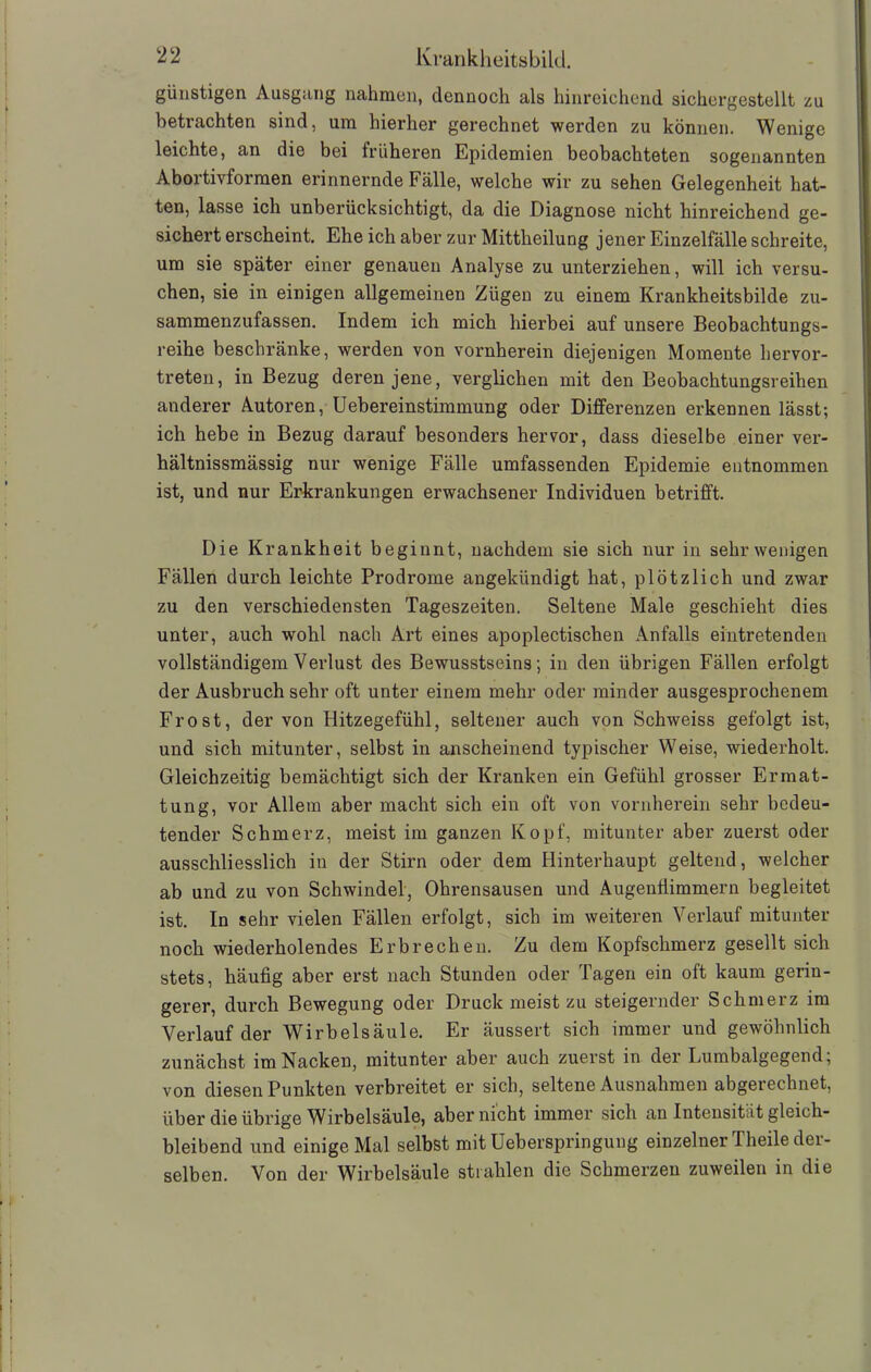 günstigen Ausgang nahmen, dennoch als hinreichend sichergestellt zu betrachten sind, um hierher gerechnet werden zu können. Wenige leichte, an die bei früheren Epidemien beobachteten sogenannten Abortivformen erinnernde Fälle, welche wir zu sehen Gelegenheit hat- ten, lasse ich unberücksichtigt, da die Diagnose nicht hinreichend ge- sichert erscheint. Ehe ich aber zur Mittheilung jener Einzelfälle schreite, um sie später einer genauen Analyse zu unterziehen, will ich versu- chen, sie in einigen allgemeinen Zügen zu einem Krankheitsbilde zu- sammenzufassen. Indem ich mich hierbei auf unsere Beobachtungs- reihe beschränke, werden von vornherein diejenigen Momente hervor- treten, in Bezug deren jene, verglichen mit den Beobachtungsreihen anderer Autoren, Uebereinstimmung oder Differenzen erkennen lässt; ich hebe in Bezug darauf besonders hervor, dass dieselbe einer ver- hältnissmässig nur wenige Fälle umfassenden Epidemie entnommen ist, und nur Erkrankungen erwachsener Individuen betrifft. Die Krankheit beginnt, nachdem sie sich nur in sehr wenigen Fällen durch leichte Prodrome angekündigt hat, plötzlich und zwar zu den verschiedensten Tageszeiten. Seltene Male geschieht dies unter, auch wohl nach Art eines apoplectischen Anfalls eintretenden vollständigem Verlust des Bewusstseins; in den übrigen Fällen erfolgt der Ausbruch sehr oft unter einem mehr oder minder ausgesprochenem Frost, der von Hitzegefühl, seltener auch von Schweiss gefolgt ist, und sich mitunter, selbst in anscheinend typischer Weise, wiederholt. Gleichzeitig bemächtigt sich der Kranken ein Gefühl grosser Ermat- tung, vor Allem aber macht sich ein oft von vornherein sehr bedeu- tender Schmerz, meist im ganzen Kopf, mitunter aber zuerst oder ausschliesslich in der Stirn oder dem Hinterhaupt geltend, welcher ab und zu von Schwindel, Ohrensausen und Augenfiimmern begleitet ist. In sehr vielen Fällen erfolgt, sich im weiteren Verlauf mitunter noch wiederholendes Erbrechen. Zu dem Kopfschmerz gesellt sich stets, häufig aber erst nach Stunden oder Tagen ein oft kaum gerin- gerer, durch Bewegung oder Druck meist zu steigernder Schmerz im Verlauf der Wirbelsäule. Er äussert sich immer und gewöhnlich zunächst im Nacken, mitunter aber auch zuerst in der Lumbalgegend, von diesen Punkten verbreitet er sich, seltene Ausnahmen abgerechnet, über die übrige Wirbelsäule, aber nicht immer sich an Intensität gleich- bleibend und einige Mal selbst mit Ueberspringung einzelner I heile dei- selben. Von der Wirbelsäule strahlen die Schmerzen zuweilen in die