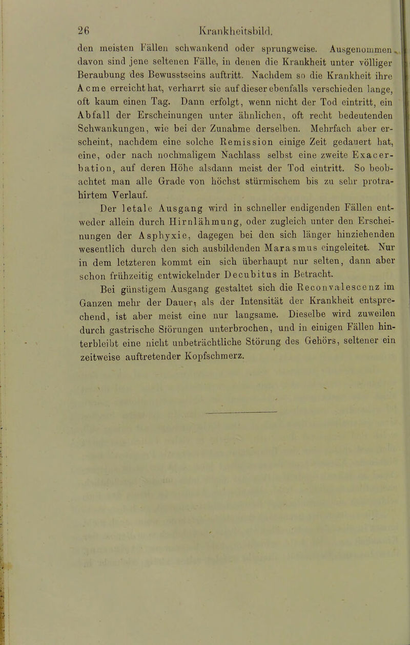 den meisten Fällen schwankend oder sprungweise. Ausgenommen^ davon sind jene seltenen Fälle, in denen die Krankheit unter völliger Beraubung des Bewusstseins auftritt. Nachdem so die Krankheit ihre Acme erreicht hat, verharrt sie auf dieser ebenfalls verschieden lange, oft kaum einen Tag. Dann erfolgt, wenn nicht der Tod eintritt, ein Abfall der Erscheinungen unter ähnlichen, oft recht bedeutenden Schwankungen, wie bei der Zunahme derselben. Mehrfach aber er- scheint, nachdem eine solche Remission einige Zeit gedauert hat, eine, oder nach nochmaligem Nachlass selbst eine zweite Exacer- bation, auf deren Höhe alsdann meist der Tod eintritt. So beob- achtet man alle Grade von höchst stürmischem bis zu sehr protra- hirtem Verlauf. Der letale Ausgang wird in schneller endigenden Fällen ent- weder allein durch Hirnlähmung, oder zugleich unter den Erschei- nungen der Asphyxie, dagegen bei den sich länger hinziehenden wesentlich durch den sich ausbildenden Marasmus eingeleitet. Nur in dem letzteren kommt ein sich überhaupt nur selten, dann aber schon frühzeitig entwickelnder Decubitus in Betracht. Bei günstigem Ausgang gestaltet sich die Reconvalescenz im Ganzen mehr der Dauern als der Intensität der Krankheit entspre- chend, ist aber meist eine nur langsame. Dieselbe wird zuweilen durch gastrische Störungen unterbrochen, und in einigen Fällen hin- terbleibt eine nicht unbeträchtliche Störung des Gehörs, seltener ein / zeitweise auftretender Kopfschmerz.