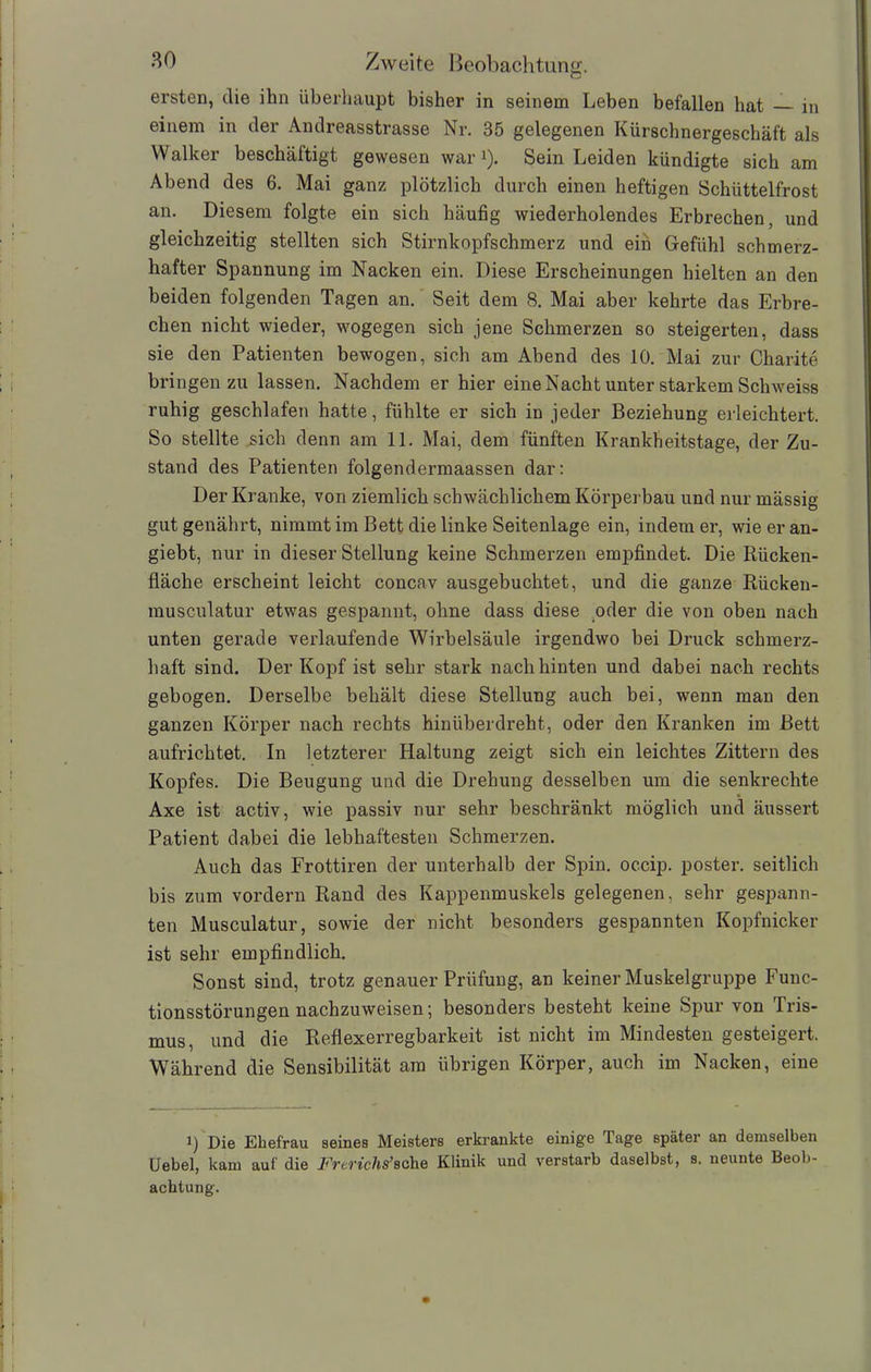 ersten, die ihn überhaupt bisher in seinem Leben befallen hat — in einem in der Andreasstrasse Nr. 35 gelegenen Kürschnergeschäft als Walker beschäftigt gewesen war1). Sein Leiden kündigte sich am Abend des 6. Mai ganz plötzlich durch einen heftigen Schüttelfrost an. Diesem folgte ein sich häufig wiederholendes Erbrechen, und gleichzeitig stellten sich Stirnkopfschmerz und ein Gefühl schmerz- hafter Spannung im Nacken ein. Diese Erscheinungen hielten an den beiden folgenden Tagen an. Seit dem 8. Mai aber kehrte das Erbre- chen nicht wieder, wogegen sich jene Schmerzen so steigerten, dass sie den Patienten bewogen, sich am Abend des 10. Mai zur Charite bringen zu lassen. Nachdem er hier eine Nacht unter starkem Schweiss ruhig geschlafen hatte, fühlte er sich in jeder Beziehung erleichtert. So stellte sich denn am 11. Mai, dem fünften Krankheitstage, der Zu- stand des Patienten folgendermaassen dar: Der Kranke, von ziemlich schwächlichem Körperbau und nur mässig gut genährt, nimmt im Bett die linke Seitenlage ein, indem er, wieeran- giebt, nur in dieser Stellung keine Schmerzen empfindet. Die Rücken- fläche erscheint leicht concav ausgebuchtet, und die ganze Rücken- musculatur etwas gespannt, ohne dass diese oder die von oben nach unten gerade verlaufende Wirbelsäule irgendwo bei Druck schmerz- haft sind. Der Kopf ist sehr stark nach hinten und dabei nach rechts gebogen. Derselbe behält diese Stellung auch bei, wenn man den ganzen Körper nach rechts hinüberdreht, oder den Kranken im Bett aufrichtet. In letzterer Haltung zeigt sich ein leichtes Zittern des Kopfes. Die Beugung und die Drehung desselben um die senkrechte Axe ist activ, wie passiv nur sehr beschränkt möglich und äussert Patient dabei die lebhaftesten Schmerzen. Auch das Frottiren der unterhalb der Spin, occip. poster. seitlich bis zum vordem Rand des Kappenmuskels gelegenen, sehr gespann- ten Musculatur, sowie der nicht besonders gespannten Kopfnicker ist sehr empfindlich. Sonst sind, trotz genauer Prüfung, an keiner Muskelgruppe Func- tionsstörungen nachzuweisen; besonders besteht keine Spur von Tris- mus, und die Reflexerregbarkeit ist nicht im Mindesten gesteigert. Während die Sensibilität am übrigen Körper, auch im Nacken, eine i) Die Ehefrau seines Meisters erkrankte einige Tage später an demselben Uebel, kam auf die Frerichs’sehe Klinik und verstarb daselbst, s. neunte Beob- achtung.