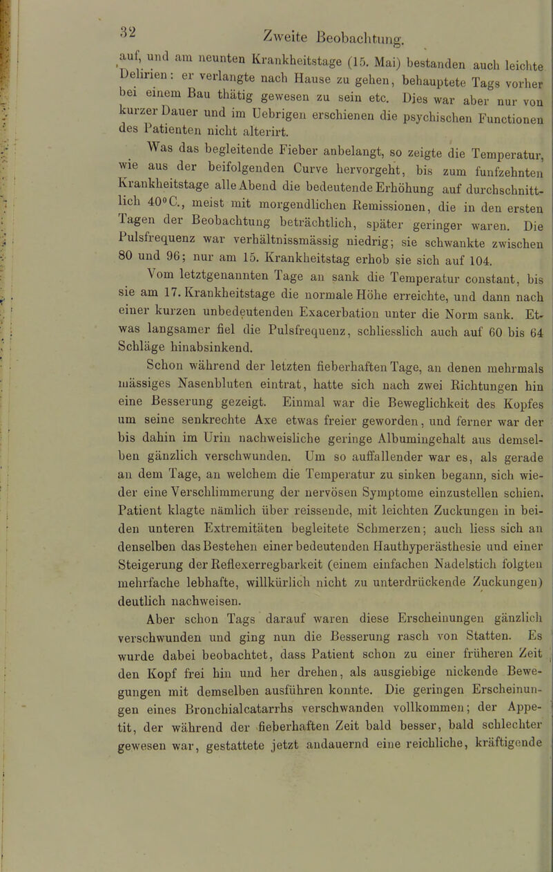 O % auf, und am neunten Krankheitstage (15. Mai) bestanden auch leichte Delirien: er verlangte nach Hause zu gehen, behauptete Tags vorher bei einem Bau thätig gewesen zu sein etc. Dies war aber nur von kurzer Dauer und im Uebrigen erschienen die psychischen Functionen des Patienten nicht alterirt. Was das begleitende Fieber anbelangt, so zeigte die Temperatur, wie aus der beifolgenden Curve hervorgeht, bis zum fünfzehnten Krankheitstage alle Abend die bedeutende Erhöhung auf durchschnitt- lich 40°G., meist mit morgendlichen Remissionen, die in den ersten lagen der Beobachtung beträchtlich, später geringer waren. Die iulsfiequenz war verhältnissmässig niedrig; sie schwankte zwischen 80 und 96; nur am 15. Krankheitstag erhob sie sich auf 104. \om letztgenannten läge an sank die Temperatur constant, bis sie am 17. Krankheitstage die normale Höhe erreichte, und dann nach einer kurzen unbedeutenden Exacerbation unter die Norm sank. Et- was langsamer fiel die Pulsfrequenz, schliesslich auch auf 60 bis 64 Schläge hinabsinkend. Schon während der letzten fieberhaften Tage, an denen mehrmals mässiges Nasenbluten eintrat, hatte sich nach zwei Richtungen hin eine Besserung gezeigt. Einmal war die Beweglichkeit des Kopfes um seine senkrechte Axe etwas freier geworden, und ferner war der bis dahin im Urin nachweisliche geringe Albumingehalt aus demsel- ben gänzlich verschwunden. Um so auffallender war es, als gerade an dem Tage, an welchem die Temperatur zu sinken begann, sich wie- der eine Verschlimmerung der nervösen Symptome einzustellen schien. Patient klagte nämlich über reissende, mit leichten Zuckungen in bei- den unteren Extremitäten begleitete Schmerzen; auch liess sich an denselben das Bestehen einer bedeutenden Hauthyperästhesie uud einer Steigerung der Reflexerregbarkeit (einem einfachen Nadelstich folgten mehrfache lebhafte, willkürlich nicht zu unterdrückende Zuckungen) deutlich nachweisen. Aber schon Tags darauf waren diese Erscheinungen gänzlich verschwunden und ging nun die Besserung rasch von Statten. Es wurde dabei beobachtet, dass Patient schon zu einer früheren Zeit den Kopf frei hin und her drehen, als ausgiebige nickende Bewe- gungen mit demselben ausführen konnte. Die geringen Erscheinun- gen eines Brouchialcatarrhs verschwanden vollkommen; der Appe- tit, der während der fieberhaften Zeit bald besser, bald schlechter gewesen wrar, gestattete jetzt andauernd eine reichliche, kräftigende I