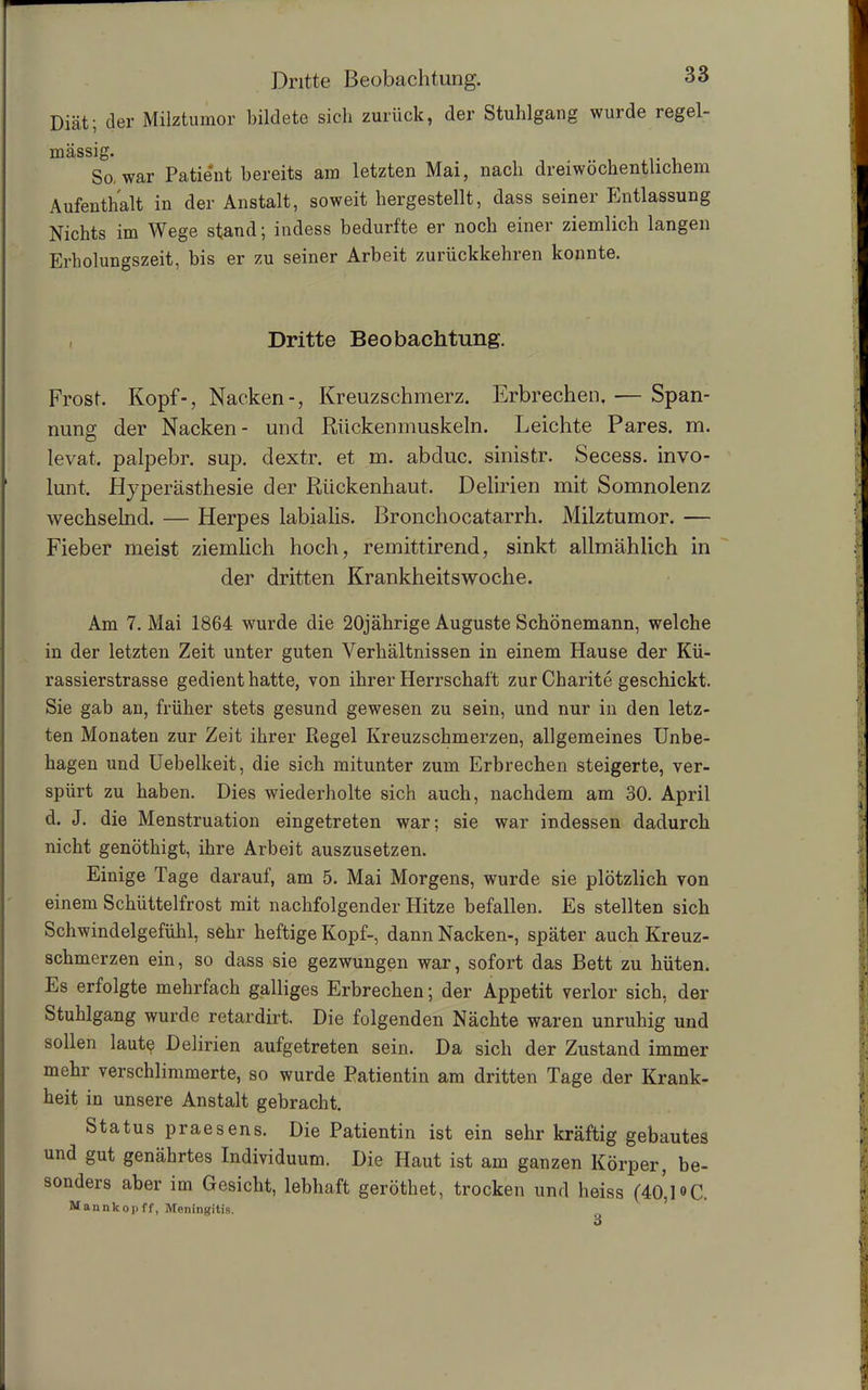 Diät; der Milztumor bildete sich zurück, der Stuhlgang wurde regel- mässig. So, war Patient bereits am letzten Mai, nach dreiwöchentlichem Aufenthalt in der Anstalt, soweit hergestellt, dass seiner Entlassung Nichts im Wege stand; indess bedurfte er noch einer ziemlich langen Erholungszeit, bis er zu seiner Arbeit zurückkehren konnte. Dritte Beobachtung. Frost. Kopf-, Nacken-, Kreuzschmerz. Erbrechen. — Span- nung der Nacken- und Rückenmuskeln. Leichte Pares. m. levat. palpebr. sup. dextr. et m. abduc. sinistr. Secess. invo- lunt. Hyperästhesie der Rückenhaut. Delirien mit Somnolenz wechselnd. — Herpes labialis. Bronchocatarrh. Milztumor. — Fieber meist ziemlich hoch, remittirend, sinkt allmählich in der dritten Krankheitswoche. Am 7. Mai 1864 wurde die 20jährige Auguste Schönemann, welche in der letzten Zeit unter guten Verhältnissen in einem Hause der Kü- rassierstrasse gedient hatte, von ihrer Herrschaft zur Charite geschickt. Sie gab an, früher stets gesund gewesen zu sein, und nur in den letz- ten Monaten zur Zeit ihrer Regel Kreuzschmerzen, allgemeines Unbe- hagen und Uebelkeit, die sich mitunter zum Erbrechen steigerte, ver- spürt zu haben. Dies wiederholte sich auch, nachdem am 30. April d. J. die Menstruation eingetreten war; sie war indessen dadurch nicht genöthigt, ihre Arbeit auszusetzen. Einige Tage darauf, am 5. Mai Morgens, wurde sie plötzlich von einem Schüttelfrost mit nachfolgender Hitze befallen. Es stellten sich Schwindelgefühl, sehr heftige Kopf-, dann Nacken-, später auch Kreuz- schmerzen ein, so dass sie gezwungen war, sofort das Bett zu hüten. Es erfolgte mehrfach galliges Erbrechen; der Appetit verlor sich, der Stuhlgang wurde retardirt. Die folgenden Nächte waren unruhig und sollen laute Delirien aufgetreten sein. Da sich der Zustand immer mehr verschlimmerte, so wurde Patientin am dritten Tage der Krank- heit in unsere Anstalt gebracht. Status praesens. Die Patientin ist ein sehr kräftig gebautes und gut genährtes Individuum. Die Haut ist am ganzen Körper, be- sonders aber im Gesicht, lebhaft geröthet, trocken und heiss (40,1 °C. Mannkopff, Meningitis.
