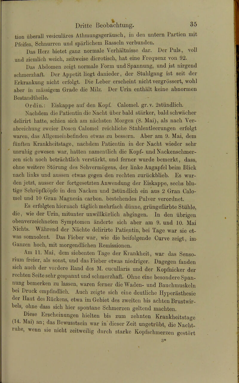 tion überall vesiculäres Atlimungsgeräusch, in den untern Partien mit Pfeifen, Schnurren und spärlichem Kassein verbunden. Das Herz bietet ganz normale Verhältnisse dar. Der Puls, voll und ziemlich weich, zeitweise dicrotisch, hat eine Frequenz von 92. Das Abdomen zeigt normale Form und Spannung, und ist nirgend schmerzhaft. Der Appetit liegt danieder, der Stuhlgang ist seit der Erkrankung nicht erfolgt. Die Leber erscheint nicht vergrössert, wohl aber in massigem Grade die Milz. Der Urin enthält keine abnormen Bestandtheile. Ordin.: Eiskappe auf den Kopf. Calomel. gr. v. 2stündlich. Nachdem die Patientin die Nacht über bald stärker, bald schwächer delirirt hatte, schien sich am nächsten Morgen (8. Mai), als nach Ver- abreichung zweier Dosen Calomel reichliche Stuhlentleerungen erfolgt wareu, das Allgemeinbefinden etwas zu bessern. Aber am 9. Mai, dem fünften Krankheitstage, nachdem Patientin in der Nacht wieder sehr unruhig gewesen war, hatten namentlich die Kopf- und Nackenschmer- zen sich noch beträchtlich verstärkt, und ferner wurde bemerkt, dass, ohne weitere Störung des Sehvermögens, der linke Augapfel beim Blick nach links und aussen etwas gegen den rechten zurückblieb. Es wur- den jetzt, ausser der fortgesetzten Anwendung der Eiskappe, sechs blu- tige Schröpfköpfe in den Nacken und 2stündlich ein aus 2 Gran Calo- mel und 10 Gran Magnesia carbon. bestehendes Pulver verordnet. Es erfolgten hiernach täglich mehrfach dünne, grüngefärbte Stühle, die, wie der Urin, mitunter unwillkürlich abgingen. In den übrigen obenverzeiebneten Symptomen änderte sich aber am 9. und 10. Mai Nichts. Während der Nächte delirirte Patientin, bei Tage war sie et- was somnolent. Das Fieber war, wie die beifolgende Curve zeigt, im- Ganzen hoch, mit morgendlichen Remissionen. Am 11. Mai, dem siebenten Tage der Krankheit, war das Senso- rium freier, als sonst, und das Fieber etwas niedriger. Dagegen fanden sich auch der vordere Rand des M. cucullaris und der Kopfnicker der rechten Seite sehr gespannt und schmerzhaft. Ohne eine besondere Span- nung bemerken zu lassen, waren ferner die Waden- und Bauchmuskeln bei Druck empfindlich. Auch zeigte sich eine deutliche Hyperästhesie der Haut des Rückens, etwa im Gebiet des zweiten bis achten Brustwir- bels, ohne dass sich hier spontane Schmerzen geltend machten. Diese Erscheinungen hielten bis zum zehnten Krankheitstage (14. Mai) an; das Bewusstsein war in dieser Zeit ungetrübt, die Nacht- ruhe, wenn sie nicht zeitweilig durch starke Kopfschmerzen gestört 3*