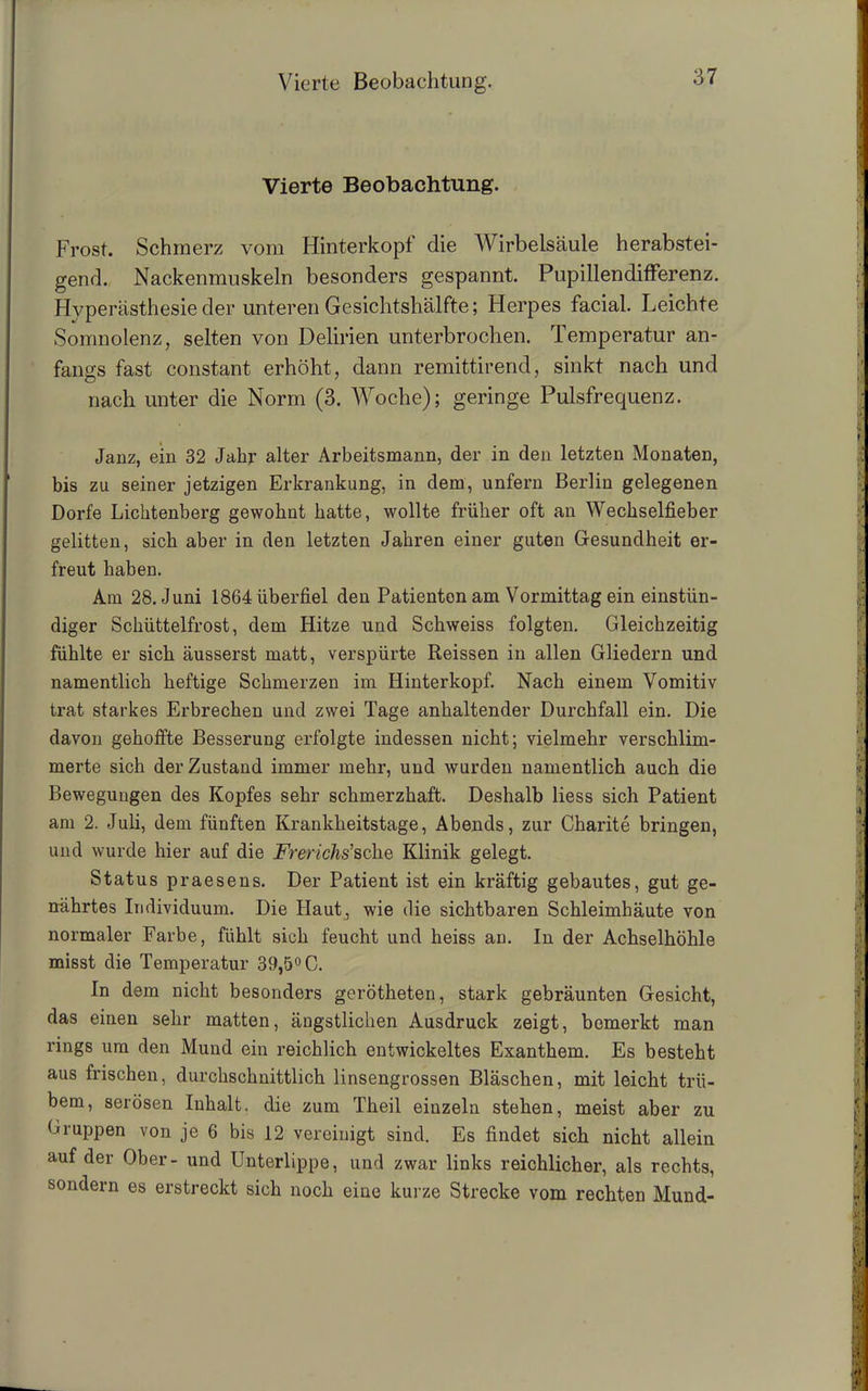 Vierte Beobachtung. Frost. Schmerz vom Hinterkopf die Wirbelsäule herabstei- gend. Nackenmuskeln besonders gespannt. Pupillendifferenz. Hyperästhesie der unteren Gesichtshälfte; Herpes facial. Leichte Somnolenz, selten von Delirien unterbrochen. Temperatur an- fangs fast constant erhöht, dann remittirend, sinkt nach und nach unter die Norm (3. Woche); geringe Pulsfrequenz. Janz, ein 32 Jahr alter Arbeitsmann, der in den letzten Monaten, bis zu seiner jetzigen Erkrankung, in dem, unfern Berlin gelegenen Dorfe Lichtenberg gewohnt hatte, wollte früher oft an Wechselfieber gelitten, sich aber in den letzten Jahren einer guten Gesundheit er- freut haben. Am 28. Juni 1864 überfiel den Patienten am Vormittag ein einstün- diger Schüttelfrost, dem Hitze und Schweiss folgten. Gleichzeitig fühlte er sich äusserst matt, verspürte Reissen in allen Gliedern und namentlich heftige Schmerzen im Hinterkopf. Nach einem Vomitiv trat starkes Erbrechen und zwei Tage anhaltender Durchfall ein. Die davon gehoffte Besserung erfolgte indessen nicht; vielmehr verschlim- merte sich der Zustand immer mehr, und wurden namentlich auch die Bewegungen des Kopfes sehr schmerzhaft. Deshalb liess sich Patient am 2. Juli, dem fünften Krankheitstage, Abends, zur Charite bringen, und wurde hier auf die Frerichs’sehe Klinik gelegt. Status praesens. Der Patient ist ein kräftig gebautes, gut ge- nährtes Individuum. Die Haut, wie die sichtbaren Schleimhäute von normaler Farbe, fühlt sich feucht und heiss an. In der Achselhöhle misst die Temperatur 39,5° C. In dem nicht besonders gerötheten, stark gebräunten Gesicht, das einen sehr matten, ängstlichen Ausdruck zeigt, bemerkt man rings um den Mund ein reichlich entwickeltes Exanthem. Es besteht aus frischen, durchschnittlich linsengrossen Bläschen, mit leicht trü- bem, serösen Inhalt, die zum Theil einzeln stehen, meist aber zu Gruppen von je 6 bis 12 vereinigt sind. Es findet sich nicht allein auf der Ober- und Unterlippe, und zwar links reichlicher, als rechts, sondern es erstreckt sich noch eine kurze Strecke vom rechten Mund-