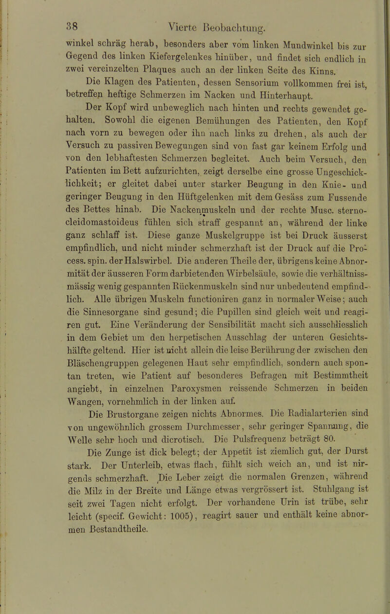 winkel schräg herab, besonders aber vom linken Mundwinkel bis zur Gegend des linken Kiefergelenkes hinüber, und findet sich endlich in zwei vereinzelten Plaques auch an der linken Seite des Kinns. Die Klagen des Patienten, dessen Sensorium vollkommen frei ist, betreffen heftige Schmerzen im Nacken und Hinterhaupt. Der Kopf wird unbeweglich nach hinten und rechts gewendet ge- halten. Sowohl die eigenen Bemühungen des Patienten, den Kopf nach vorn zu bewegen oder ihn nach links zu drehen, als auch der Versuch zu passiven Bewegungen sind von fast gar keinem Erfolg und von den lebhaftesten Schmerzen begleitet. Auch beim Versuch, den Patienten im Bett aufzurichten, zeigt derselbe eine grosse Ungeschick- lichkeit; er gleitet dabei unter starker Beugung in den Knie- und geringer Beugung in den Hüftgelenken mit dem Gesäss zum Fussende des Bettes hinab. Die Nackenmuskeln und der rechte Muse, sterno- cleidomastoideus fühlen sich straff gespannt an, während der linke ganz schlaff ist. Diese ganze Muskelgruppe ist bei Druck äusserst empfindlich, und nicht minder schmerzhaft ist der Druck auf die Pro- cess. spin. der Halswirbel. Die anderen Theile der, übrigens keine Abnor- mität der äusseren Form darbietenden Wirbelsäule, sowie die verhältniss- mässig wenig gespannten Rückenmuskeln sind nur unbedeutend empfind- lich. Alle übrigen Muskeln functioniren ganz in normaler Weise; auch die Sinnesorgane sind gesund; die Pupillen sind gleich weit und reagi- ren gut. Eine Veränderung der Sensibilität macht sich ausschliesslich in dem Gebiet um den herpetischen Ausschlag der unteren Gesichts- hälfte geltend. Hier ist uicht allein die leise Berührung der zwischen den Bläschengruppen gelegenen Haut sehr empfindlich, sondern auch spon- tan treten, wie Patient auf besonderes Befragen mit Bestimmtheit angiebt, in einzelnen Paroxysmen reissende Schmerzen in beiden Wangen, vornehmlich in der linken auf. Die Brustorgane zeigen nichts Abnormes. Die Radialarterien sind von ungewöhnlich grossem Durchmesser, sehr geringer Spannung, die Welle sehr hoch und di erotisch. Die Pulsfrequenz beträgt 80. Die Zunge ist dick belegt; der Appetit ist ziemlich gut, der Durst stark. Der Unterleib, etwas fiach, fühlt sich weich an, und ist nir- gends schmerzhaft. Die Leber zeigt die normalen Grenzen, während die Milz in der Breite und Länge etwas vergrössert ist. Stuhlgang ist seit zwei Tagen nicht erfolgt. Der vorhandene Urin ist trübe, sehr leicht (specif. Gewicht: 1005), reagirt sauer und enthält keine abnor- men Bestandtheile.