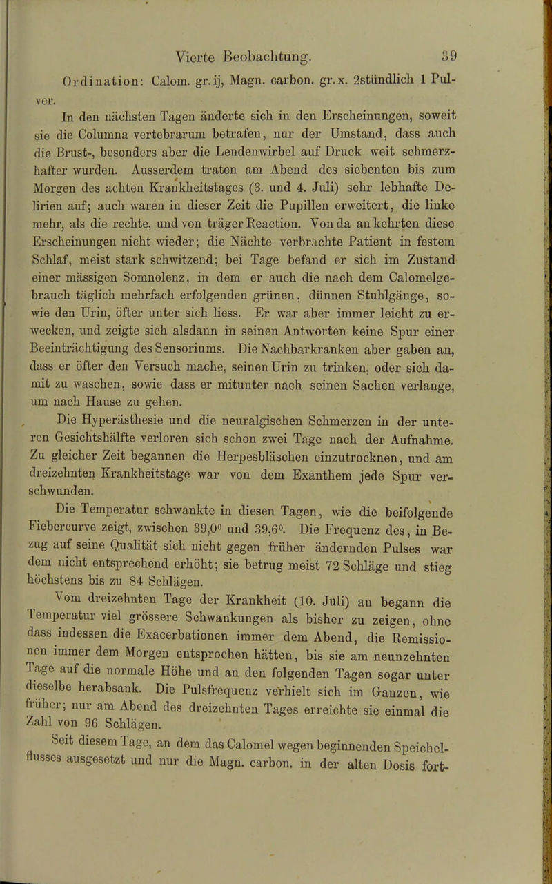 Ordination: Calom. gr.ij, Magn. carbon. gr.x. 2stlindlich 1 Pul- ver. In den nächsten Tagen änderte sich in den Erscheinungen, soweit sie die Columna vertebrarum betrafen, nur der Umstand, dass auch die Brust-, besonders aber die Lendenwirbel auf Druck weit schmerz- hafter wurden. Ausserdem traten am Abend des siebenten bis zum Morgen des achten Krankheitstages (3. und 4. Juli) sehr lebhafte De- lirien auf; auch waren in dieser Zeit die Pupillen erweitert, die linke mehr, als die rechte, und von träger Keaction. Von da an kehrten diese Erscheinungen nicht wieder; die Nächte verbrachte Patient in festem Schlaf, meist stark schwitzend; bei Tage befand er sich im Zustand einer mässigen Somnolenz, in dem er auch die nach dem Calomelge- brauch täglich mehrfach erfolgenden grünen, dünnen Stuhlgänge, so- wie den Urin, öfter unter sich liess. Er war aber immer leicht zu er- wecken, und zeigte sich alsdann in seinen Antworten keine Spur einer Beeinträchtigung des Sensoriums. Die Nachbarkranken aber gaben an, dass er öfter den Versuch mache, seinen Urin zu trinken, oder sich da- mit zu waschen, sowie dass er mitunter nach seinen Sachen verlange, um nach Hause zu gehen. Die Hyperästhesie und die neuralgischen Schmerzen in der unte- ren Gesichtshälfte verloren sich schon zwei Tage nach der Aufnahme. Zu gleicher Zeit begannen die Herpesbläschen einzutrocknen, und am dreizehnten Krankheitstage war von dem Exanthem jede Spur ver- schwunden. Die Temperatur schwankte in diesen Tagen, wie die beifolgende Fiebercurve zeigt, zwischen 39,0° und 39,6°. Die Frequenz des, in Be- zug auf seine Qualität sich nicht gegen früher ändernden Pulses war dem nicht entsprechend erhöht; sie betrug meist 72 Schläge und stieg höchstens bis zu 84 Schlägen. Vom dreizehnten Tage der Krankheit (10. Juli) an begann die Temperatur viel grössere Schwankungen als bisher zu zeigen, ohne dass indessen die Exacerbationen immer dem Abend, die Remissio- nen immer dem Morgen entsprochen hätten, bis sie am neunzehnten Tage auf die normale Höhe und an den folgenden Tagen sogar unter dieselbe herabsank. Die Pulsfrequenz verhielt sich im Ganzen, wie früher; nur am Abend des dreizehnten Tages erreichte sie einmal die Zahl von 96 Schlägen. Seit diesem Tage, an dem das Calomel wegen beginnenden Speichel- flusses ausgesetzt und nur die Magn. carbon. in der alten Dosis fort-