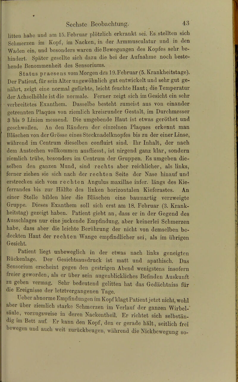 litten habe und am 15. Februar plötzlich erkrankt sei. Es stellten sich Schmerzen im Kopf, im Nacken, in der Armmusculatur und in den Waden ein, und besonders waren die Bewegungen des Kopfes sehr be- hindert. Später gesellte sich dazu die bei der Aufnahme noch beste- hende Benommenheit des Sensoriums. Status praesens vom Morgen des 19. Februar (5. Krankheitstage). Der Patient, für sein Alter ungewöhnlich gut entwickelt und sehr gut ge- nährt, zeigt eine normal gefärbte, leicht feuchte Haut; die Temperatur der Achselhöhle ist die normale. Ferner zeigt sich im Gesicht ein sehr verbreitetes Exanthem. Dasselbe besteht zumeist aus von einander getrennten Plaques von ziemlich kreisrunder Gestalt, im Durchmesser 3 bis 9 Linien messend. Die umgebende Haut ist etwas geröthet und geschwollen. An den Rändern der einzelnen Plaques erkennt man Bläschen von der Grösse eines Stecknadelknopfes bis zu der einer Linse, während im Centrum dieselben confluirt sind. Ihr Inhalt, der nach dem Anstechen vollkommen ausfliesst, ist nirgend ganz klar, sondern ziemlich trübe, besonders im Centrum der Gruppen. Es umgeben die- selben den ganzen Mund, sind rechts aber reichlicher, als links, ferner ziehen sie sich nach der rechten Seite der Nase hinauf und erstrecken sich vom rechten Angulus maxillae infer. längs des Kie- ferrandes bis zur Hälfte des linken horizontalen Kieferastes. An einer Stelle bilden hier die Bläschen eine baumartig verzweigte Gruppe. Dieses Exanthem soll sich erst am 18. Februar (3. Krank- heitstag) gezeigt haben. Patient giebt an, dass er in der Gegend des Ausschlages nur eine juckende Empfindung, aber keinerlei Schmerzen habe, dass aber die leichte Berührung der nicht von demselben be- deckten Haut der rechten Wange empfindlicher sei, als im übrigen Gesicht. Patient liegt unbeweglich in der etwas nach links geneigten Rückenlage. Der Gesichtsausdruck ist matt und apathisch. Das Sensorium erscheint gegen den gestrigen Abend wenigstens insofern freiei geworden, als er über sein augenblickliches Befinden Auskunft zu geben vermag. Sehr bedeutend gelitten hat das Gedächtniss für die Ereignisse der letztvergangenen Tage. Ueber abnorme Empfindungen im Kopf klagt Patient jetzt nicht, wohl aber über ziemlich starke Schmerzen im Verlauf der ganzen Wirbel- säule, vorzugsweise in deren Nackentheil. Er richtet sich selbstän- dig im Bett auf. Er kann den Kopf, den er gerade hält, seitlich frei bewegen und auch weit zurückbeugen, während die Nickbewegung so-