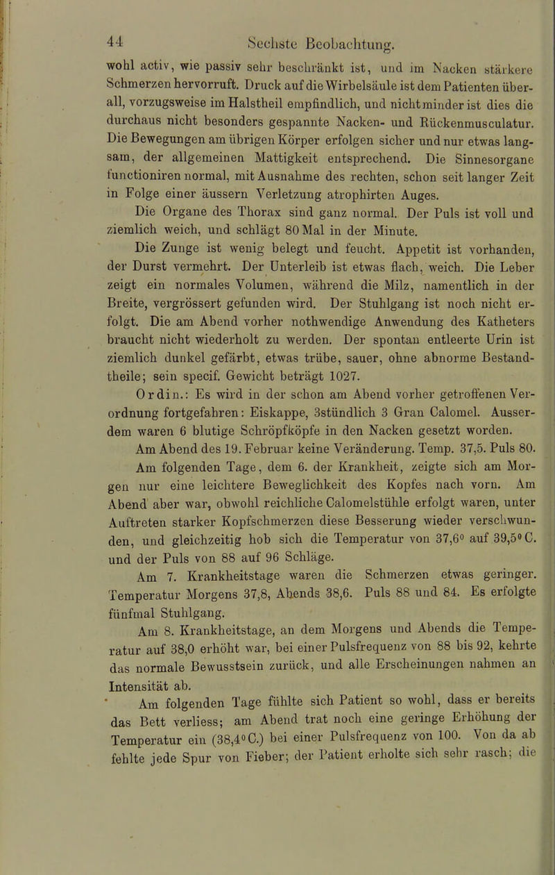 wohl activ, wie passiv sehr beschränkt ist, und un Nacken stärkere Schmerzen hervorruft. Druck auf die Wirbelsäule ist dem Patienten über- all, vorzugsweise imHalstheil empfindlich, und nicht minder ist dies die durchaus nicht besonders gespannte Nacken- und Rückenmusculatur. Die Bewegungen am übrigen Körper erfolgen sicher und nur etwas lang- sam, der allgemeinen Mattigkeit entsprechend. Die Sinnesorgane tunctioniren normal, mit Ausnahme des rechten, schon seit langer Zeit in Folge einer äussern Verletzung atrophirten Auges. Die Organe des Thorax sind ganz normal. Der Puls ist voll und ziemlich weich, und schlägt 80 Mal in der Minute. Die Zunge ist wenig belegt und feucht. Appetit ist vorhanden, der Durst vermehrt. Der Unterleib ist etwas flach, weich. Die Leber zeigt ein normales Volumen, während die Milz, namentlich in der Breite, vergrössert gefunden wird. Der Stuhlgang ist noch nicht er- folgt. Die am Abend vorher nothwendige Anwendung des Katheters braucht nicht wiederholt zu werden. Der spontan entleerte Urin ist ziemlich dunkel gefärbt, etwas trübe, sauer, ohne abnorme Bestand- theile; sein specif. Gewicht beträgt 1027. Ordin.: Es wird in der schon am Abend vorher getroffenen Ver- ordnung fortgefahren: Eiskappe, 3stündlich 3 Gran Calomel. Ausser- dem waren 6 blutige Schröpfköpfe in den Nacken gesetzt worden. Am Abend des 19. Februar keine Veränderung. Temp. 37,5. Puls 80. Am folgenden Tage, dem 6. der Krankheit, zeigte sich am Mor- gen nur eine leichtere Beweglichkeit des Kopfes nach vorn. Am Abend aber war, obwohl reichliche Calomelstühle erfolgt waren, unter Auftreten starker Kopfschmerzen diese Besserung wieder verschwun- den, und gleichzeitig hob sich die Temperatur von 37,6° auf 39,5° C. und der Puls von 88 auf 96 Schläge. Am 7. Krankheitstage waren die Schmerzen etwas geringer. Temperatur Morgens 37,8, Abends 38,6. Puls 88 und 84. Es erfolgte fünfmal Stuhlgang. Am 8. Krankheitstage, an dem Morgens und Abends die Tempe- ratur auf 38,0 erhöht war, bei einer Pulsfrequenz von 88 bis 92, kehrte das normale Bewusstsein zurück, und alle Erscheinungen nahmen an 1 Intensität ab. Am folgenden Tage fühlte sich Patient so wohl, dass er bereits das Bett verliess; am Abend trat noch eine geringe Erhöhung der Temperatur ein (38,4° C.) bei einer Pulsfrequenz von 100. Von da ab fehlte jede Spur von Fieber; der Patient erholte sich sein lasch; die