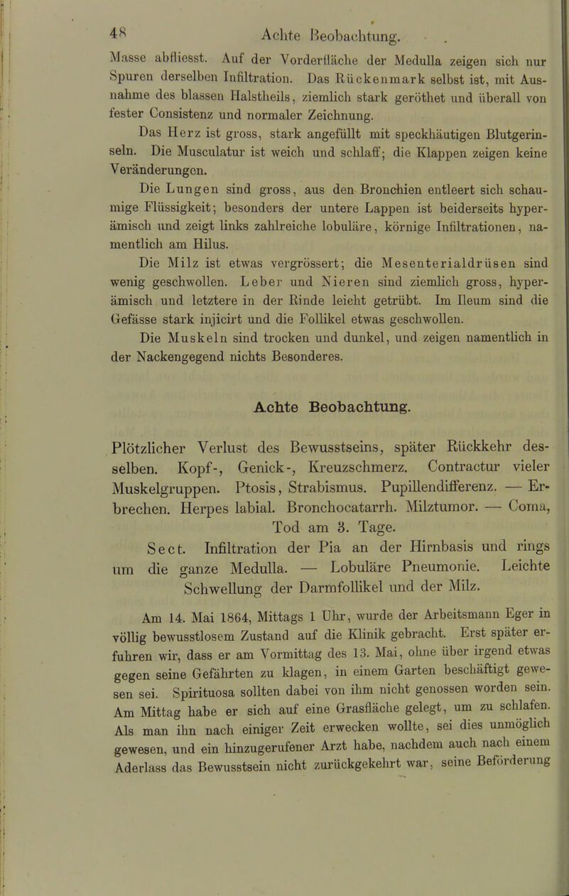 Masse abtliesst. Auf der Vorderflache der Medulla zeigen sich nur Spuren derselben Infiltration. Das Rückenmark selbst ist, mit Aus- nahme des blassen Halstheils, ziemlich stark geröthet und überall von fester Consistenz und normaler Zeichnung. Das Herz ist gross, stark angefüllt mit speckhäutigen ßlutgerin- seln. Die Musculatur ist weich und schlaff; die Klappen zeigen keine V eränderungcn. Die Lungen sind gross, aus den Bronchien entleert sich schau- mige Flüssigkeit; besonders der untere Lappen ist beiderseits hyper- ämisch und zeigt links zahlreiche lobuläre, körnige Infiltrationen, na- mentlich am Hilus. Die Milz ist etwas vergrössert; die Mesenterialdrüsen sind wenig geschwollen. Leber und Nieren sind ziemlich gross, hyper- ämisch und letztere in der Rinde leicht getrübt. Im Ileum sind die Gefässe stark injicirt und die Follikel etwas geschwollen. Die Muskeln sind trocken und dunkel, und zeigen namentlich in der Nackengegend nichts Besonderes. Achte Beobachtung. Plötzlicher Verlust des Bewusstseins, später Rückkehr des- selben. Kopf-, Genick-, Kreuzschmerz. Contractur vieler Muskelgruppen. Ptosis, Strabismus. Pupillendifferenz. — Er- brechen. Herpes labial. Bronchocatarrh. Milztumor. — Coma, Tod am 8. Tage. Sect. Infiltration der Pia an der Hirnbasis und rings um die ganze Medulla. — Lobuläre Pneumonie. Leichte Schwellung der Darmfollikel und der Milz. Am 14. Mai 1864, Mittags 1 Uhr, wurde der Arbeitsmann Eger in völlig bewusstlosem Zustand auf die Klinik gebracht. Erst spätei ei- fuhren wir, dass er am Vormittag des 13. Mai, ohne über irgend etwas gegen seine Gefährten zu klagen, in einem Garten beschäftigt gewe- sen sei. Spirituosa sollten dabei von ihm nicht genossen worden sein. Am Mittag habe er sich auf eine Grasfläche gelegt, um zu schlafen. Als man ihn nach einiger Zeit erwecken wollte, sei dies unmöglich gewesen, und ein hinzugerufener Arzt habe, nachdem auch nach einem Aderlass das Bewusstsein nicht zurückgekehrt war, seine Beförderung