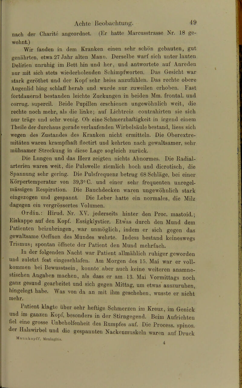 nach der Charite angeordnet. (Er hatte Marcusstrasse Nr. 18 ge- wohnt.) Wir fanden in dem Kranken einen sehr schön gebauten, gut genährten, etwa 27 Jahr alten Manu. Derselbe warf sich unter lauten Delirien unruhig im Bett hin und her, und antwortete auf Anreden nur mit sich stets wiederholenden Schimpfworten. Das Gesicht war stark geröthet und der Kopf sehr heiss anzufühlen. Das rechte obere Augenlid hing schlaff herab und wurde nur zuweilen erhoben. Fast fortdauernd bestanden leichte Zuckungen in beiden Mm. frontal, und corrug. supercil. Beide Pupillen erschienen ungewöhnlich weit, die rechte noch mehr, als die linke; auf Lichtreiz contrahirten sie sich nur träge und sehr wenig. Ob eine Schmerzhaftigkeit in irgend einem Theile der durchaus gerade verlaufenden Wirbelsäule bestand, liess sich wegen des Zustandes des Kranken nicht ermitteln. Die Oberextre- mitäten waren krampfhaft flectirt und kehrten nach gewaltsamer, sehr mühsamer Streckung in diese Lage sogleich zurück. Die Lungen und das Herz zeigten nichts Abnormes. Die Radial- arterien waren weit, die Pulswelle ziemlich hoch und dicrotisch, die Spannung sehr gering. Die Pulsfrequenz betrug 68 Schläge, bei einer Körpertemperatur von 39,3° C. und einer sehr frequenten unregel- mässigen Respiration. Die Bauchdecken waren ungewöhnlich stark eingezogen und gespannt. Die Leber hatte ein normales, die Milz dagegen ein vergrössertes Volumen. Ordin.: Hirud. Nr. XV. jederseits hinter den Proc. mastoid.; Eiskappe auf den Kopf. Essigklystier. Etwas durch den Mund dem Patienten beizubringen, war unmöglich, indem er sich gegen das gewaltsame Oeffnen des Mundes wehrte. Indess bestand keineswegs Trismus; spontan öffnete der Patient den Mund mehrfach. In der folgenden Nacht war Patient allmählich ruhiger geworden und zuletzt fest eingeschlafen. Am Morgen des 15. Mai war er voll- kommen bei Bewusstsein, konnte aber auch keine weiteren anamne- stischen Angaben machen, als dass er am 13. Mai Vormittags noch ganz gesund gearbeitet und sich gegen Mittag, um etwas auszuruhen, hingelegt habe. Was von da an mit ihm geschehen, wusste er nicht mehr. Patient klagte über sehr heftige Schmerzen im Kreuz, im Genick und im ganzen Kopf, besonders in der Stirngegend. Beim Aufrichten fiel eine grosse Unbeholfenheit des Rumpfes auf. Die Process. spinös, der Halswirbel und die gespannten Nackenmuskeln waren auf Druck Mannkopff, Meningitis. 4