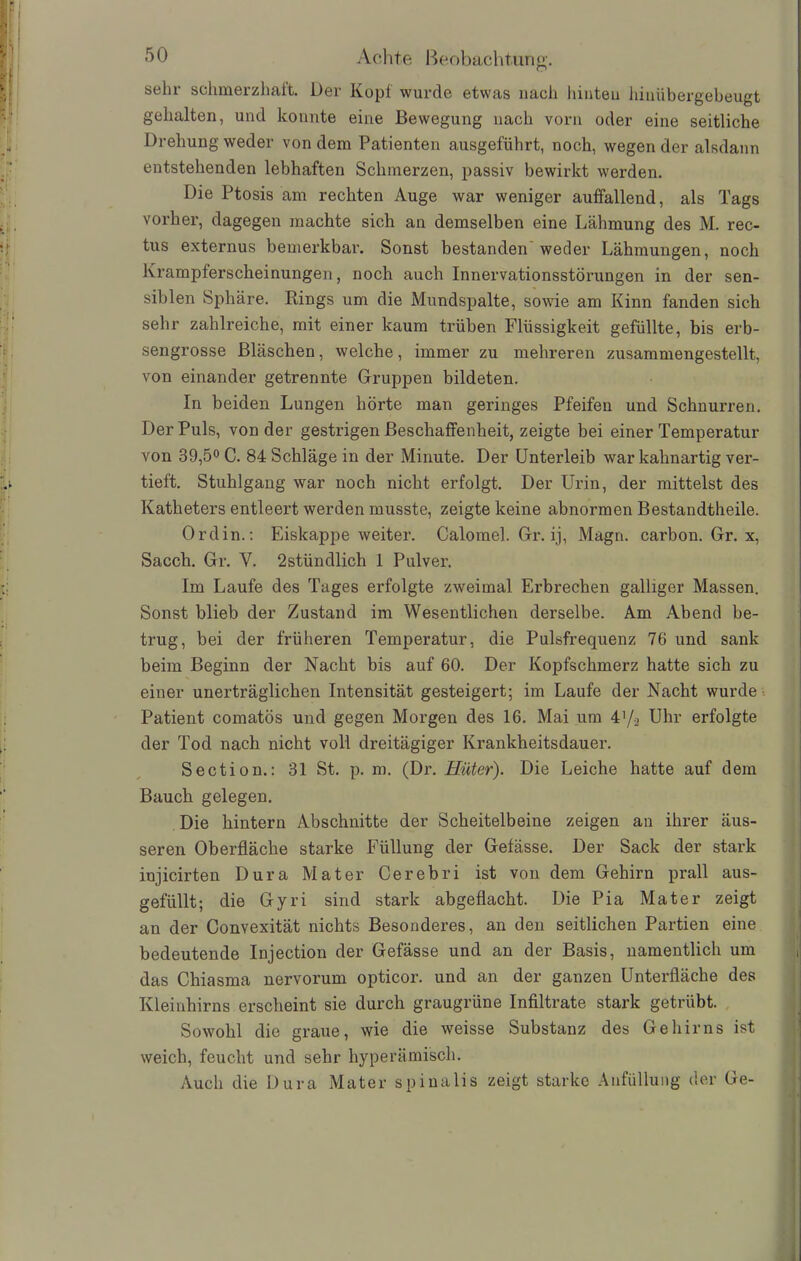 sehr schmerzhaft. Der Kopf wurde etwas nach hinten hinübergebeugt gehalten, und konnte eine Bewegung nach vorn oder eine seitliche Drehung weder von dem Patienten ausgeführt, noch, wegen der alsdann entstehenden lebhaften Schmerzen, passiv bewirkt werden. Die Ptosis am rechten Auge war weniger auffallend, als Tags vorher, dagegen machte sich an demselben eine Lähmung des M. rec- tus externus bemerkbar. Sonst bestanden weder Lähmungen, noch lvrampferscheinungen, noch auch Innervationsstörungen in der sen- siblen Sphäre. Rings um die Mundspalte, sowie am Kinn fänden sich sehr zahlreiche, mit einer kaum trüben Flüssigkeit gefüllte, bis erb- sengrosse Bläschen, welche, immer zu mehreren zusammengestellt, von einander getrennte Gruppen bildeten. In beiden Lungen hörte man geringes Pfeifen und Schnurren. Der Puls, von der gestrigen Beschaffenheit, zeigte bei einer Temperatur von 39,5° C. 84 Schläge in der Minute. Der Unterleib war kahnartig ver- tieft. Stuhlgang war noch nicht erfolgt. Der Urin, der mittelst des Katheters entleert werden musste, zeigte keine abnormen Bestandteile. Ordin.: Eiskappe weiter. Calomel. Gr. ij, Magn. carbon. Gr. x, Sacch. Gr. V. 2stündlich 1 Pulver. Im Laufe des Tages erfolgte zweimal Erbrechen galliger Massen. Sonst blieb der Zustand im Wesentlichen derselbe. Am Abend be- trug, bei der früheren Temperatur, die Pulsfrequenz 76 und sank beim Beginn der Nacht bis auf 60. Der Kopfschmerz hatte sich zu einer unerträglichen Intensität gesteigert; im Laufe der Nacht wurde Patient comatös und gegen Morgen des 16. Mai um 4'/.2 Uhr erfolgte der Tod nach nicht voll dreitägiger Krankheitsdauer. Section.: 31 St. p. m. (Dr. Hüter). Die Leiche hatte auf dem Bauch gelegen. Die hintern Abschnitte der Scheitelbeine zeigen an ihrer äus- seren Oberfläche starke Füllung der Gefässe. Der Sack der stark injicirten Dura Mater Cerebri ist von dem Gehirn prall aus- gefüllt; die Gyri sind stark abgeflacht. Die Pia Mater zeigt an der Convexität nichts Besonderes, an den seitlichen Partien eine bedeutende Injection der Gefässe und an der Basis, namentlich um das Chiasma nervorum opticor. und an der ganzen Unterfläche des Kleinhirns erscheint sie durch graugrüne Infiltrate stark getrübt. Sowohl die graue, wie die weisse Substanz des Gehirns ist weich, feucht und sehr hyperämisch. Auch die Dura Mater spinalis zeigt starke Anfüllung der Ge-