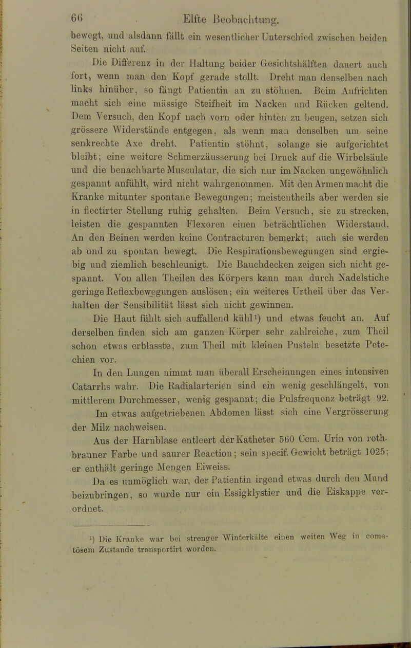 bewegt, und alsdann fällt ein wesentlicher Unterschied zwischen beiden Seiten nicht auf. Die Differenz in der Haltung beider Gesichtshälften dauert auch fort, wenn man den Kopf gerade stellt. Dreht man denselben nach links hinüber, so fängt Patientin an zu stöhnen. Beim Aufrichten macht sich eine mässige Steifheit im Nacken und Rücken geltend. Dem Versuch, den Kopf nach vorn oder hinten zu beugen, setzen sich grössere Widerstände entgegen, als wenn man denselben um seine senkrechte Axe dreht. Patientin stöhnt, solange sie aufgerichtet bleibt; eine weitere Schmerzäusserung bei Druck auf die Wirbelsäule und die benachbarte Musculatur, die sich nur im Nacken ungewöhnlich gespannt anfühlt, wird nicht wahrgenommen. Mit den Armen macht die Kranke mitunter spontane Bewegungen; meistentheils aber werden sie in flectirter Stellung ruhig gehalten. Beim Versuch, sie zu strecken, leisten die gespannten Flexoren einen beträchtlichen Widerstand. An den Beinen werden keine Contracturen bemerkt; auch sie werden ab und zu spontan bewegt. Die Respirationsbewegungen sind ergie- big und ziemlich beschleunigt. Die Bauchdecken zeigen sich nicht ge- spannt. Von allen Tlreilen des Körpers kann man durch Nadelstiche geringe Reflexbewegungen auslösen; ein weiteres Urtheil über das Ver- halten der Sensibilität lässt sich nicht gewinnen. Die Haut fühlt sich auffallend kühl1) und etwas feucht an. Auf derselben finden sich am ganzen Körper sehr zahlreiche, zum Theil schon etwas erblasste, zum Theil mit kleinen Pusteln besetzte Pete- chien vor. In den Lungen nimmt man überall Erscheinungen eines intensiven Catarrhs wahr. Die Radialarterien sind ein wenig geschlängelt, von mittlerem Durchmesser, wenig gespannt; die Pulsfrequenz beträgt 92. Im etwas aufgetriebenen Abdomen lässt sich eine Vergrösserung der Milz nachweisen. Aus der Harnblase entleert der Katheter 560 Ccm. Urin von roth- brauner Farbe und saurer Reaction; sein specif. Gewicht beträgt 1025; er enthält geringe Mengen Eiweiss. Da es unmöglich war, der Patientin irgend etwas durch den Mund beizubringen, so wurde nur ein Essigklystier und die Eiskappe ver- ordnet. ') Die Kranke war bei strenger Winterkälte einen weiten Weg in coma- töseni Zustande transportirt worden.