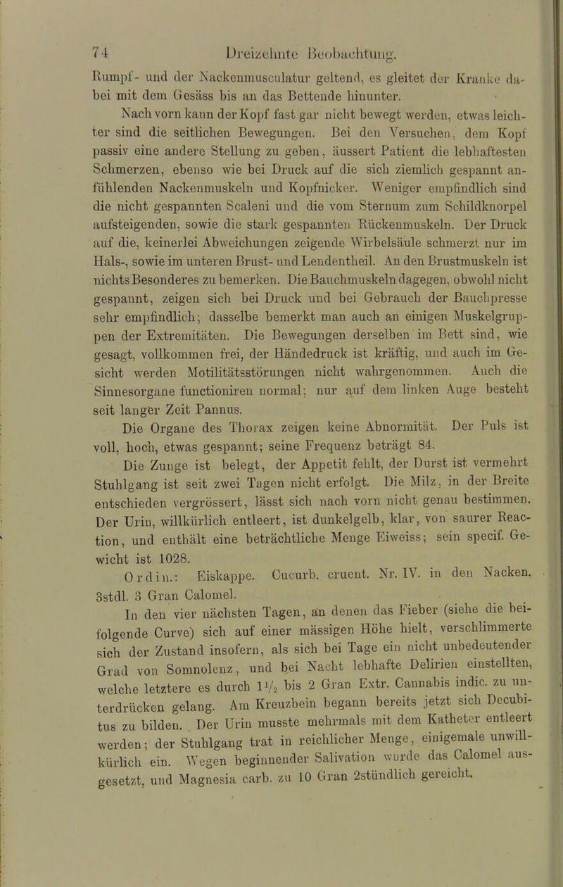 Rumpf- und der Nackenmusculatur geltend, es gleitet der Kranke da- bei mit dem Gesäss bis an das Bettende hinunter. Nach vorn kann der Kopf fast gar nicht bewegt werden, etwas leich- ter sind die seitlichen Bewegungen. Bei den Versuchen, dem Kopf passiv eine andere Stellung zu geben, äussert Patient die lebhaftesten Schmerzen, ebenso wie bei Druck auf die sich ziemlich gespannt an- fühlenden Nackenmuskeln und Kopfnicker. Weniger empfindlich sind die nicht gespannten Scaleni und die vom Sternum zum Schildknorpel aufsteigenden, sowie die stark gespannten Rückenmuskeln. Der Druck auf die, keinerlei Abweichungen zeigende Wirbelsäule schmerzt nur im Hals-, sowie im unteren Brust- und Lendentheil. An den Brustmuskeln ist nichts Besonderes zu bemerken. Die Bauchmuskeln dagegen, obwohl nicht gespannt, zeigen sich bei Druck und bei Gebrauch der Bauchpresse sehr empfindlich; dasselbe bemerkt man auch an einigen Muskelgrup- pen der Extremitäten. Die Bewegungen derselben im Bett sind, wie gesagt, vollkommen frei, der Händedruck ist kräftig, und auch im Ge- sicht werden Motilitätsstörungen nicht wahrgenommen. Auch die Sinnesorgane functioniren normal; nur auf dem linken Auge besteht seit langfer Zeit Pannus. Die Organe des Thorax zeigen keine Abnormität. Der Puls ist voll, hoch, etwas gespannt; seine Frequenz beträgt 84. Die Zunge ist belegt, der Appetit fehlt, der Durst ist vermehrt Stuhlgang ist seit zwei Tagen nicht erfolgt. Die Milz, in der Breite entschieden vergrössert, lässt sich nach vorn nicht genau bestimmen. Der Urin, willkürlich entleert, ist dunkelgelb, klar, von saurer Reac- tion, und enthält eine beträchtliche Menge Eiweiss; sein specif. Ge- wicht ist 1028. Ordin.: Eiskappe. Cucurb. cruent, Nr. IV. in den Nacken. 3stdl. 3 Gran Calomel. In den vier nächsten Tagen, an denen das Fieber (siehe die bei- folgende Curve) sich auf einer mässigen Höhe hielt, verschlimmerte sich der Zustand insofern, als sich bei Tage ein nicht unbedeutender Grad von Somnolenz, und bei Nacht lebhafte Delirien einstellten, welche letztere es durch D/2 bis 2 Gran Extr. Cannabis indic. zu un- terdrücken gelang. Am Kreuzbein begann bereits jetzt sich Decubi- tus zu bilden. Der Urin musste mehrmals mit dem Katheter entleert werden; der Stuhlgang trat in reichlicher Menge, einigemale unwill- kürlich ein. Wegen beginnender Salivation wurde das Calomel aus- gesetzt, und Magnesia carb. zu 10 Gran 2stündlich geieicht.