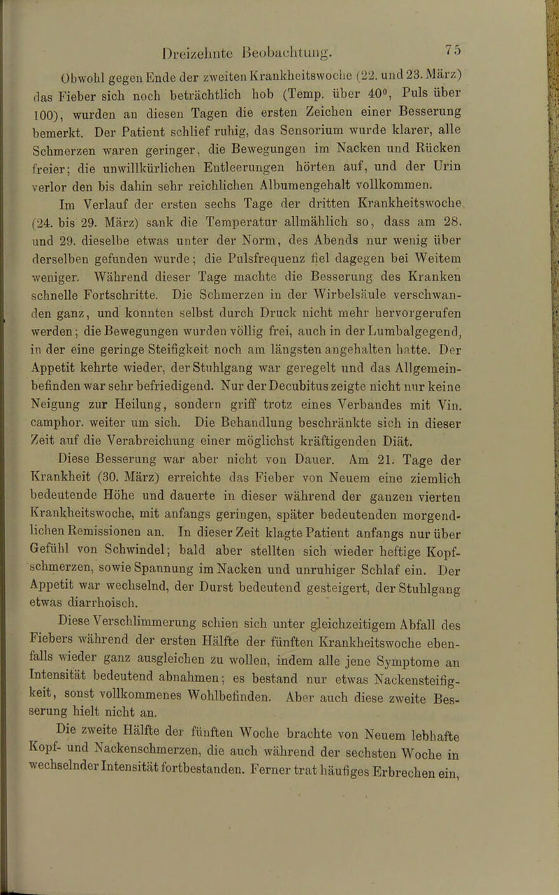 Obwohl gegen Ende der zweiten Krankheitswoche (22. und 23. März) das Fieber sich noch beträchtlich hob (Temp. über 40°, Puls über 100), wurden au diesen Tagen die ersten Zeichen einer Besserung bemerkt. Der Patient schlief ruhig, das Sensorium wurde klarer, alle Schmerzen waren geringer, die Bewegungen im Nacken und Rücken freier; die unwillkürlichen Entleerungen hörten aut, und der Urin verlor den bis dahin sehr reichlichen Albumengehalt vollkommen. Im Verlauf der ersten sechs Tage der dritten Krankheitswoche (24. bis 29. März) sank die Temperatur allmählich so, dass am 28. und 29. dieselbe etwas unter der Norm, des Abends nur wenig über derselben gefunden wurde; die Pulsfrequenz fiel dagegen bei Weitem weniger. Während dieser Tage machte die Besserung des Kranken schnelle Fortschritte. Die Schmerzen in der Wirbelsäule verschwan- den ganz, und konnten selbst durch Druck nicht mehr hervorgerufen werden; die Bewegungen wurden völlig frei, auch in der Lumbalgegend, in der eine geringe Steifigkeit noch am längsten angehalten hatte. Der Appetit kehrte wieder, der Stuhlgang war geregelt und das Allgemein- befinden war sehr befriedigend. Nur der Decubitus zeigte nicht nur keine Neigung zur Heilung, sondern griff trotz eines Verbandes mit Vin. campkor. weiter um sich. Die Behandlung beschränkte sich in dieser Zeit auf die Verabreichung einer möglichst kräftigenden Diät. Diese Besserung war aber nicht von Dauer. Am 21. Tage der Krankheit (30. März) erreichte das Fieber von Neuem eine ziemlich bedeutende Höhe und dauerte in dieser während der ganzen vierten Krankheitswoche, mit anfangs geringen, später bedeutenden morgend- lichen Remissionen an. In dieser Zeit klagte Patient anfangs nur über Gefühl von Schwindel; bald aber stellten sich wieder heftige Kopf- schmerzen, sowie Spannung im Nacken und unruhiger Schlaf ein. Der Appetit war wechselnd, der Durst bedeutend gesteigert, der Stuhlgang etwas diarrhoisch. Diese Verschlimmerung schien sich unter gleichzeitigem Abfall des Fiebers während der ersten Hälfte der fünften Krankheitswoche eben- falls wieder ganz ausgleichen zu wollen, indem alle jene Symptome an Intensität bedeutend abnahmen; es bestand nur etwas Nackensteifig- keit, sonst vollkommenes Wohlbefinden. Aber auch diese zweite Bes- serung hielt nicht an. Die zweite Hälfte der fünften Woche brachte von Neuem lebhafte Kopf- und Nackenschmerzen, die auch während der sechsten Woche in wechselnder Intensität fortbestanden. Ferner trat häufiges Erbrechen ein,