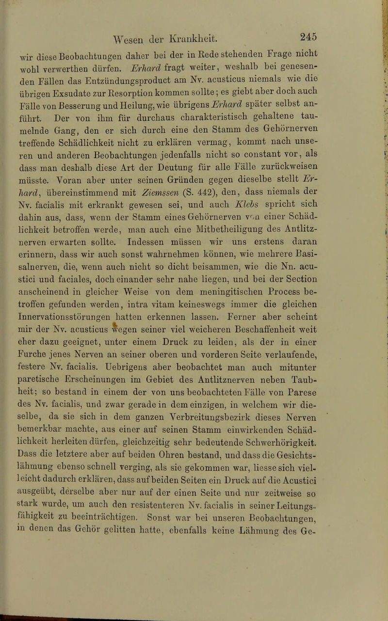 wir diese Beobachtungen daher bei der in Rede stehenden Frage nicht wohl verwerthen dürfen. Erhard fragt weiter, weshalb bei genesen- den Fällen das Entzündungsproduct am Nv. acusticus niemals wie die übrigen Exsudate zur Resorption kommen sollte; es giebt aber doch auch Fälle von Besserung und Heilung, wie übrigens Erhard später selbst an- führt. Der von ihm für durchaus charakteristisch gehaltene tau- melnde Gang, den er sich durch eine den Stamm des Gehörnerven treffende Schädlichkeit nicht zu erklären vermag, kommt nach unse- ren und anderen Beobachtungen jedenfalls nicht so constant vor, als dass man deshalb diese Art der Deutung für alle Fälle zurückweisen müsste. Voran aber unter seinen Gründen gegen dieselbe stellt Er- hard, übereinstimmend mit Ziemssen (S. 442), den, dass niemals der Nv. facialis mit erkrankt gewesen sei, und auch Klebs spricht sich dahin aus, dass, wenn der Stamm eines Gehörnerven von einer Schäd- lichkeit betroffen werde, man auch eine Mitbetheiligung des Antlitz- nerven erwarten sollte. Indessen müssen wir uns erstens daran erinnern, dass wir auch sonst wahrnehmen können, wie mehrere Basi- salnerven, die, wenn auch nicht so dicht beisammen, wie die Nn. acu- stici und faciales, doch einander sehr nahe liegen, und bei der Section anscheinend in gleicher Weise von dem meningitischen Process be- troffen gefunden werden, intra vitam keineswegs immer die gleichen Innervationsstörungen hatten erkennen lassen. Ferner aber scheint mir der Nv. acusticus wegen seiner viel weicheren Beschaffenheit weit eher dazu geeignet, unter einem Druck zu leiden, als der in einer Furche jenes Nerven an seiner oberen und vorderen Seite verlaufende, festere Nv. facialis. Uebrigens aber beobachtet man auch mitunter paretische Erscheinungen im Gebiet des Antlitznerven neben Taub- heit; so bestand in einem der von uns beobachteten Fälle von Parese des Nv. facialis, und zwar gerade in dem einzigen, in welchem wir die- selbe, da sie sich in dem ganzen Verbreitungsbezirk dieses Nerven bemerkbar machte, aus einer auf seinen Stamm einwirkenden Schäd- lichkeit herleiten dürfen, gleichzeitig sehr bedeutende Schwerhörigkeit. Dass die letztere aber auf beiden Ohren bestand, und dass die Gesichts- lähmung ebenso schnell verging, als sie gekommen war, Hesse sich viel- 1 eicht dadurch erklären, dass auf beiden Seiten ein Druck auf die Acustici ausgeübt, derselbe aber nur auf der einen Seite und nur zeitweise so stark wurde, um auch den resistenteren Nv. facialis in seiner Leitungs- fähigkeit zu beeinträchtigen. Sonst war bei unseren Beobachtungen, in denen das Gehör gelitten hatte, ebenfalls keine Lähmung des Ge-