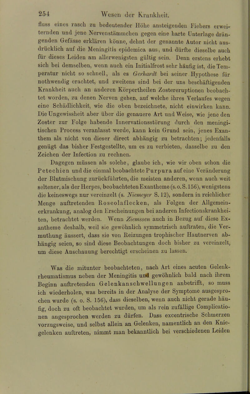 fluss eines rasch zu bedeutender Höhe ansteigenden Fiebers erwei- ternden und jene Nerven stämmchen gegen eine harte Unterlage drän- genden Gefässe erklären könne, dehnt der genannte Autor nicht aus- drücklich auf die Meningitis epidemica aus, und dürfte dieselbe auch für dieses Leiden am allerwenigsten gültig sein. Denn erstens erhebt sich bei demselben, wenn auch ein Initialfrost sehr häufig ist, die Tem- peratur nicht so schnell, als es Gerhardt bei seiner Hypothese für nothwendig erachtet, und zweitens sind bei der uns beschäftigenden Krankheit auch an anderen Körpertheilen Zostereruptionen beobach- tet worden, zu denen Nerven gehen, auf welche ihres Verlaufes wegen eine Schädlichkeit, wie die oben bezeichnete, nicht einwirken kann. Die Ungewissheit aber über die genauere Art und Weise, wie jene den Zoster zur Folge habende Innervationsstörung durch den meningi- tischen Process veranlasst werde, kann kein Grund sein, jenes Exan- them als nicht von dieser direct abhängig zu betrachten; jedenfalls genügt das bisher Festgestellte, um es zu verbieten, dasselbe zu den Zeichen der Infection zu rechnen. Dagegen müssen als solche, glaube ich, wie wir oben schon die Petechien und die einmal beobachtete Purpura auf eine Veränderung der Blutmischung zurückführten, die meisten anderen, wenn auch weit seltener, als der Herpes, beobachteten Exantheme (s.o.S. 156), wenigstens die keineswegs nur vereinzelt (s. Niemeyer S. 12), sondern in reichlicher Menge auftretenden Roseolaflecken, als Folgen der Allgemein- erkrankung, analog den Erscheinungen bei anderen Infectionskrankhei- ten, betrachtet werden. Wenn Ziemssen auch in Bezug auf diese Ex- antheme deshalb, weil sie gewöhnlich symmetrisch auftraten, die Ver- muthung äussert, dass sie von Reizungen trophischer Hautnerven ab- hängig seien, so sind diese Beobachtungen doch bisher zu vereinzelt, um diese Anschauung berechtigt erscheinen zu lassen. Was die mitunter beobachteten, nach Art eines acuten Gelenk- rheumatismus neben der Meningitis und gewöhnlich bald nach ihrem Beginn auftretenden Gelenkanschwellungen anbetrifft, so muss ich wiederholen, was bereits in der Analyse der Symptome ausgespro- chen wurde (s. o. S. 156), dass dieselben, wenn auch nicht gerade häu- fig, doch zu oft beobachtet wurden, um als rein zufällige Complicatio- nen angesprochen werden zu dürfen. Dass excentrische Schmelzen vorzugsweise, und selbst allein an Gelenken, namentlich an den Knie- gelenken auftreten, nimmt man bekanntlich bei verschiedenen Leiden