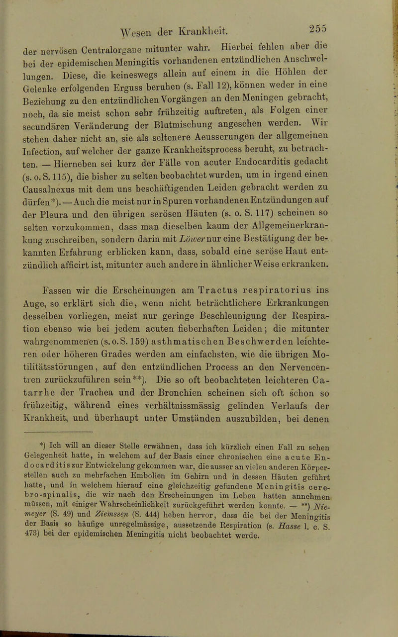 der nervösen Centralorgane mitunter wahr. Hierbei fehlen aber die bei der epidemischen Meningitis vorhandenen entzündlichen Anschwel- lungen. Diese, die keineswegs allein auf einem in die Höhlen der Gelenke erfolgenden Erguss beruhen (s. Fall 12), können weder in eine Beziehung zu den entzündlichen Vorgängen an den Meningen gebracht, noch, da sie meist schon sehr frühzeitig auftreten, als böigen einei secundären Veränderung der Blutmischung angesehen werden. Wir stehen daher nicht an, sie als seltenere Aeusserungen der allgemeinen Infection, auf welcher der ganze Krankheitsprocess beruht, zu betrach- ten. — Hierneben sei kurz der Fälle von acuter Endocarditis gedacht (s. o. S. 115), die bisher zu selten beobachtet wurden, um in irgend einen Causalnexus mit dem uns beschäftigenden Leiden gebracht werden zu dürfen*). — Auch die meist nur in Spuren vorhandenen Entzündungen auf der Pleura und den übrigen serösen Häuten (s. o. S. 117) scheinen so selten vorzukommen, dass man dieselben kaum der Allgemeinerkran- kung zuschreiben, sondern darin mit Lower nur eine Bestätigung der be- kannten Erfahrung erblicken kann, dass, sobald eine seröse Haut ent- zündlich afficirt ist, mitunter auch andere in ähnlicherWeise erkranken. Fassen wir die Erscheinungen am Tractus respiratorius ins Auge, so erklärt sich die, wenn nicht beträchtlichere Erkrankungen desselben vorliegen, meist nur geringe Beschleunigung der Respira- tion ebenso wie bei jedem acuten fieberhaften Leiden; die mitunter wahrgenommenen (s.o.S. 159) asthmatischen Beschwerden leichte- ren oder höheren Grades werden am einfachsten, wie die übrigen Mo- tilitätsstörungen , auf den entzündlichen Process an den Nervencen- tren zurückzuführen sein**). Die so oft beobachteten leichteren Ca- tarrhe der Trachea und der Bronchien scheinen sich oft schon so frühzeitig, während eines verhältnissmässig gelinden Verlaufs der Krankheit, und überhaupt unter Umständen auszubilden, bei denen *) Ich will an dieser Stelle erwähnen, dass ich kürzlich einen Fall zu sehen Gelegenheit hatte, in welchem auf der Basis einer chronischen eine acute En- docarditis zur Entwickelung gekommen war, die ausser an vielen anderen Körper- stellen auch zu mehrfachen Embolien im Gehirn und in dessen Häuten geführt hatte, und in welchem hierauf eine gleichzeitig gefundene Meningitis cere- bro-spinalis, die wir nach den Erscheinungen im Leben hatten annehmen müssen, mit einiger Wahrscheinlichkeit zurückgeführt werden konnte. — **) Nie- meyer (S. 49) und Ziemssen (S. 444) heben hervor, dass die bei der Meningitis der Basis so häufige unregelmässige, aussetzende Respiration (s. Hasse 1. c. S. 473) bei der epidemischen Meningitis nicht beobachtet werde.