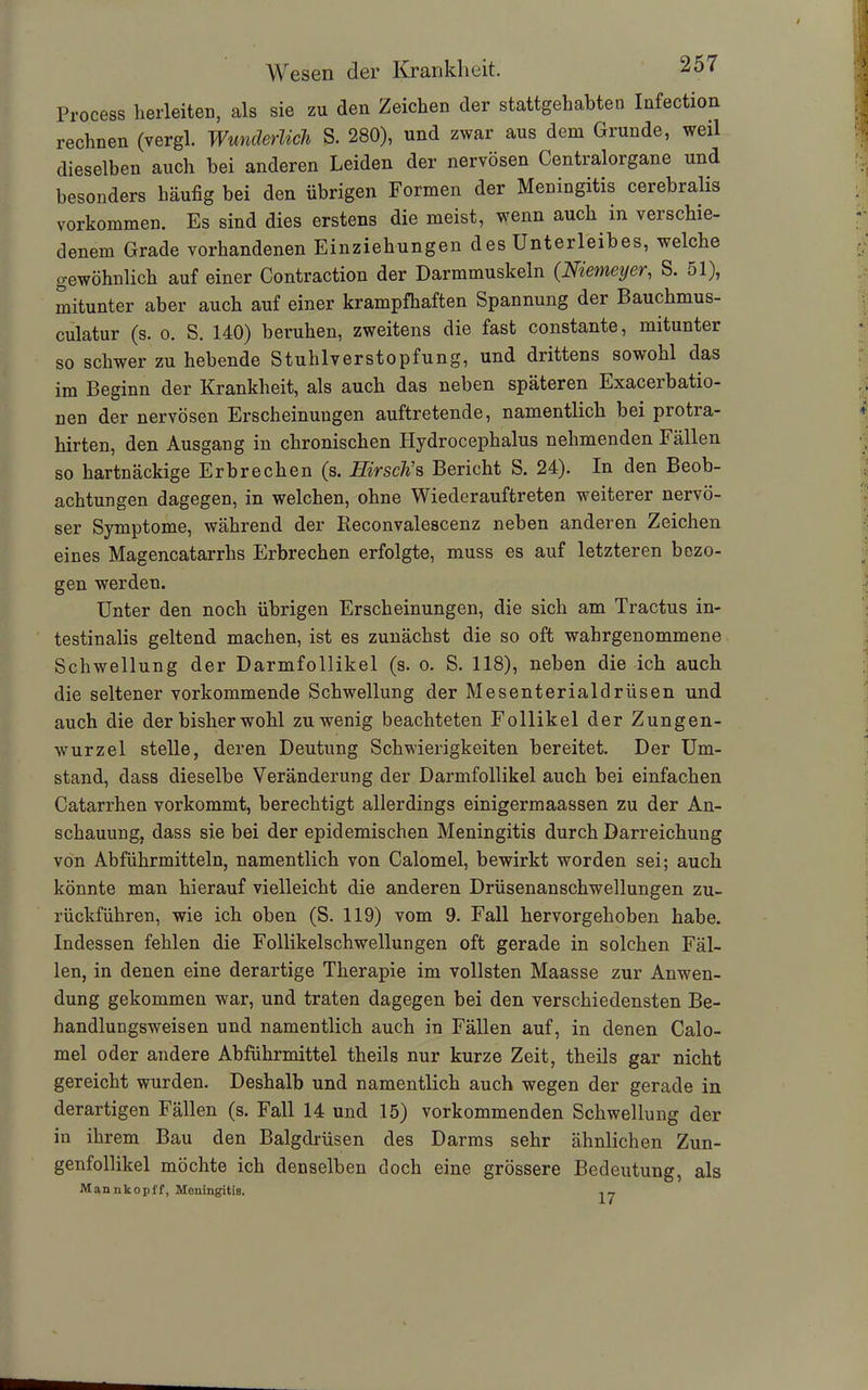 Process herleiten, als sie zu den Zeichen der stattgehabten Infection rechnen (vergl. Wunderlich S. 280), und zwar aus dem Grunde, weil dieselben auch bei anderen Leiden der nervösen Centralorgane und besonders häufig bei den übrigen Formen der Meningitis cerebral» Vorkommen. Es sind dies erstens die meist, wenn auch in veischie- denem Grade vorhandenen Einziehungen des Unterleibes, welche gewöhnlich auf einer Contraction der Darmmuskeln (Niemeyer, S. ol), mitunter aber auch auf einer krampfhaften Spannung der Bauchmus- culatur (s. o. S. 140) beruhen, zweitens die fast constante, mitunter so schwer zu hebende Stuhlverstopfung, und drittens sowohl das im Beginn der Krankheit, als auch das neben späteren Exacerbatio- nen der nervösen Erscheinungen auftretende, namentlich bei protra- hirten, den Ausgang in chronischen Plydrocephalus nehmenden Fällen so hartnäckige Erbrechen (s. Hirsch’s Bericht S. 24). In den Beob- achtungen dagegen, in welchen, ohne Wiederauftreten weiterer nervö- ser Symptome, während der Reconvalescenz neben anderen Zeichen eines Magencatarrhs Erbrechen erfolgte, muss es auf letzteren bezo- gen werden. Unter den noch übrigen Erscheinungen, die sich am Tractus in- testinalis geltend machen, ist es zunächst die so oft wahrgenommene Schwellung der Darmfollikel (s. o. S. 118), neben die ich auch die seltener vorkommende Schwellung der Mesenterialdrüsen und auch die der bisher wohl zuwenig beachteten Follikel der Zungen- wurzel stelle, deren Deutung Schwierigkeiten bereitet. Der Um- stand, dass dieselbe Veränderung der Darmfollikel auch bei einfachen Catarrhen vorkommt, berechtigt allerdings einigermaassen zu der An- schauung, dass sie bei der epidemischen Meningitis durch Darreichung von Abführmitteln, namentlich von Calomel, bewirkt worden sei; auch könnte man hierauf vielleicht die anderen Drüsenanschwellungen zu- rückführen, wie ich oben (S. 119) vom 9. Fall hervorgehoben habe. Indessen fehlen die Follikelschwellungen oft gerade in solchen Fäl- len, in denen eine derartige Therapie im vollsten Maasse zur Anwen- dung gekommen war, und traten dagegen bei den verschiedensten Be- handlungsweisen und namentlich auch in Fällen auf, in denen Calo- mel oder andere Abführmittel theils nur kurze Zeit, theils gar nicht gereicht wurden. Deshalb und namentlich auch wegen der gerade in derartigen Fällen (s. Fall 14 und 15) vorkommenden Schwellung der in ihrem Bau den Balgdrüsen des Darms sehr ähnlichen Zun- genfollikel möchte ich denselben doch eine grössere Bedeutung, als Man nkopff, Meningitis. 17