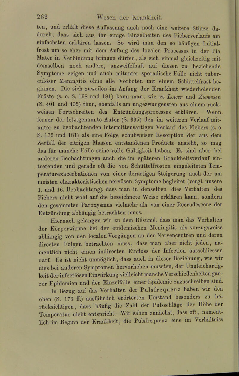 ten, uncl erhält diese Auffassung auch noch eine weitere Stütze da- durch, dass sich aus ihr einige Einzelheiten des Fieberverlaufs am einfachsten erklären lassen. So wTird man den so häufigen Initial- frost um so eher mit dem Anfang des localen Processes in der Pia Mater in Verbindung bringen dürfen, als sich einmal gleichzeitig mit demselben noch andere, unzweifelhaft auf diesen zu beziehende Symptome zeigen und auch mitunter sporadische Fälle nicht tuber- culöser Meningitis ohne alle Vorboten mit einem Schüttelfrost be- ginnen. Die sich zuweilen im Anfang der Krankheit wiederholenden Fröste (s. o. S. 168 und 181) kann man, wie es Lower und Ziemssen (S. 401 und 405) thun, ebenfalls am ungezwungensten aus einem ruck- weisen Fortschreiten des Entzündungsprocesses erklären. Wenn ferner der letztgenannte Autor (S. 395) den im weiteren Verlauf mit- unter zu beobachtenden intermittensartigen Verlauf des Fiebers (s. o S. 175 und 181) als eine Folge schubweiser Resorption der aus dem Zerfall der eitrigen Massen entstandenen Producte ansieht, so mag das für manche Fälle seine volle Gültigkeit haben. Es sind aber bei anderen Beobachtungen auch die im späteren Krankheitsverlauf ein- tretenden und gerade oft die von Schüttelfrösten eingeleiteten Tem- peraturexacerbationen von einer derartigen Steigerung auch der am meisten charakteristischen nervösen Symptome begleitet (vergl. unsere 1. und 16. Beobachtung), dass man in denselben dies Verhalten des Fiebers nicht wohl auf die bezeichnete Weise erklären kann, sondern den gesammten Paroxysmus vielmehr als von einer Recrudescenz der Entzündung abhängig betrachten muss. Hiernach gelangen wir zu dem Resume, dass man das Verhalten der Körperwärme bei der epidemischen Meningitis als vorzugsweise abhängig von den localen Vorgängen an den Nervencentren und deren directen Folgen betrachten muss, dass man aber nicht jeden, na- mentlich nicht einen indirecten Einfluss der Infection ausschliessen darf. Es ist nicht unmöglich, dass auch in dieser Beziehung, wie wir dies bei anderen Symptomen hervorheben mussten, der Ungleichartig- keit der infectiösen Einwirkung vielleicht manche Verschiedenheiten gan- zer Epidemien und der Einzelfälle einer Epidemie zuzuschreiben sind. In Bezug auf das Verhalten der Pulsfrequenz haben wir den oben (S. 176 ff.) ausführlich erörterten Umstand besonders zu be- rücksichtigen, dass häufig die Zahl der Pulsschläge dei Höhe dei Temperatur nicht entspricht. Wir sahen zunächst, dass oft, nament- lich im Beginn der Krankheit, die Pulsfrequenz eine im Verhältnis