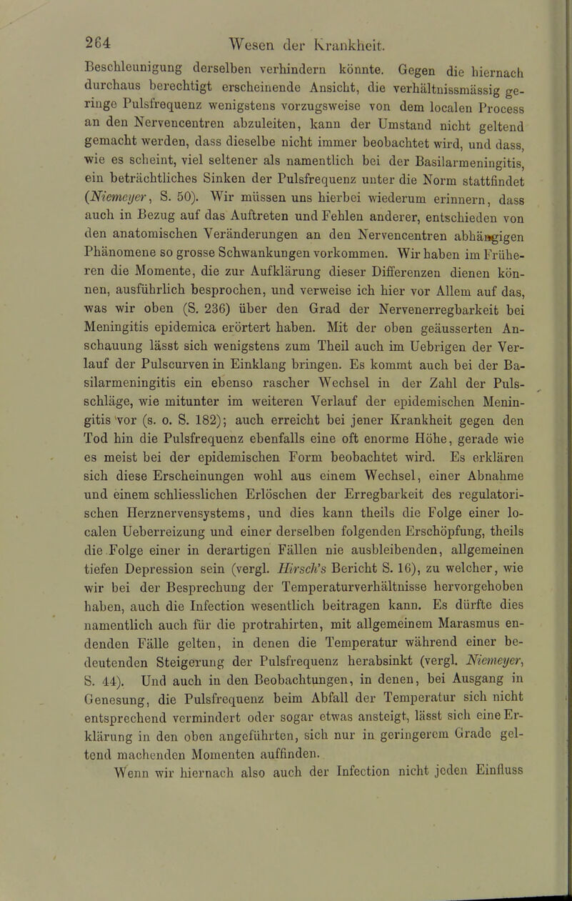 Beschleunigung derselben verhindern könnte. Gegen die hiernach durchaus berechtigt erscheinende Ansicht, die verhältnissmässig ge- ringe Pulsfrequenz wenigstens vorzugsweise von dem localen Process an den Nervencentren abzuleiten, kann der Umstand nicht geltend gemacht werden, dass dieselbe nicht immer beobachtet wird, und dass, wie es scheint, viel seltener als namentlich bei der Basilarmeningitis, ein beträchtliches Sinken der Pulsfrequenz unter die Norm stattfindet (Niemeyer, S. 50). Wir müssen uns hierbei wiederum erinnern, dass auch in Bezug auf das Auftreten und Fehlen anderer, entschieden von den anatomischen Veränderungen an den Nervencentren abhängigen Phänomene so grosse Schwankungen Vorkommen. Wir haben im Frühe- ren die Momente, die zur Aufklärung dieser Differenzen dienen kön- nen, ausführlich besprochen, und verweise ich hier vor Allem auf das, was wir oben (S. 236) über den Grad der Nervenerregbarkeit bei Meningitis epidemica erörtert haben. Mit der oben geäusserten An- schauung lässt sich wenigstens zum Theil auch im Uebrigen der Ver- lauf der Pulscurven in Einklang bringen. Es kommt auch bei der Ba- silarmeningitis ein ebenso rascher Wechsel in der Zahl der Puls- schläge, wie mitunter im weiteren Verlauf der epidemischen Menin- gitis'vor (s. o. S. 182); auch erreicht bei jener Krankheit gegen den Tod hin die Pulsfrequenz ebenfalls eine oft enorme Höhe, gerade wie es meist bei der epidemischen Form beobachtet wird. Es erklären sich diese Erscheinungen wohl aus einem Wechsel, einer Abnahme und einem schliesslichen Erlöschen der Erregbarkeit des regulatori- schen Herznervensystems, und dies kann theils die Folge einer lo- calen Ueberreizung und einer derselben folgenden Erschöpfung, theils die Folge einer in derartigen Fällen nie ausbleibenden, allgemeinen tiefen Depression sein (vergl. Htrsch’s Bericht S. 16), zu welcher, wie wir bei der Besprechung der Temperaturverhältnisse hervorgehoben haben, auch die Infection wesentlich beitragen kann. Es dürfte dies namentlich auch für die protrahirten, mit allgemeinem Marasmus en- denden Fälle gelten, in denen die Temperatur während einer be- deutenden Steigerung der Pulsfrequenz herabsinkt (vergl. Niemeyer, S. 44). Und auch in den Beobachtungen, in denen, bei Ausgang in Genesung, die Pulsfrequenz beim Abfall der Temperatur sich nicht entsprechend vermindert oder sogar etwas ansteigt, lässt sich eine Er- klärung in den oben angeführten, sich nur in geringerem Grade gel- tend machenden Momenten auffinden. Wenn wir hiernach also auch der Infection nicht jeden Einfluss
