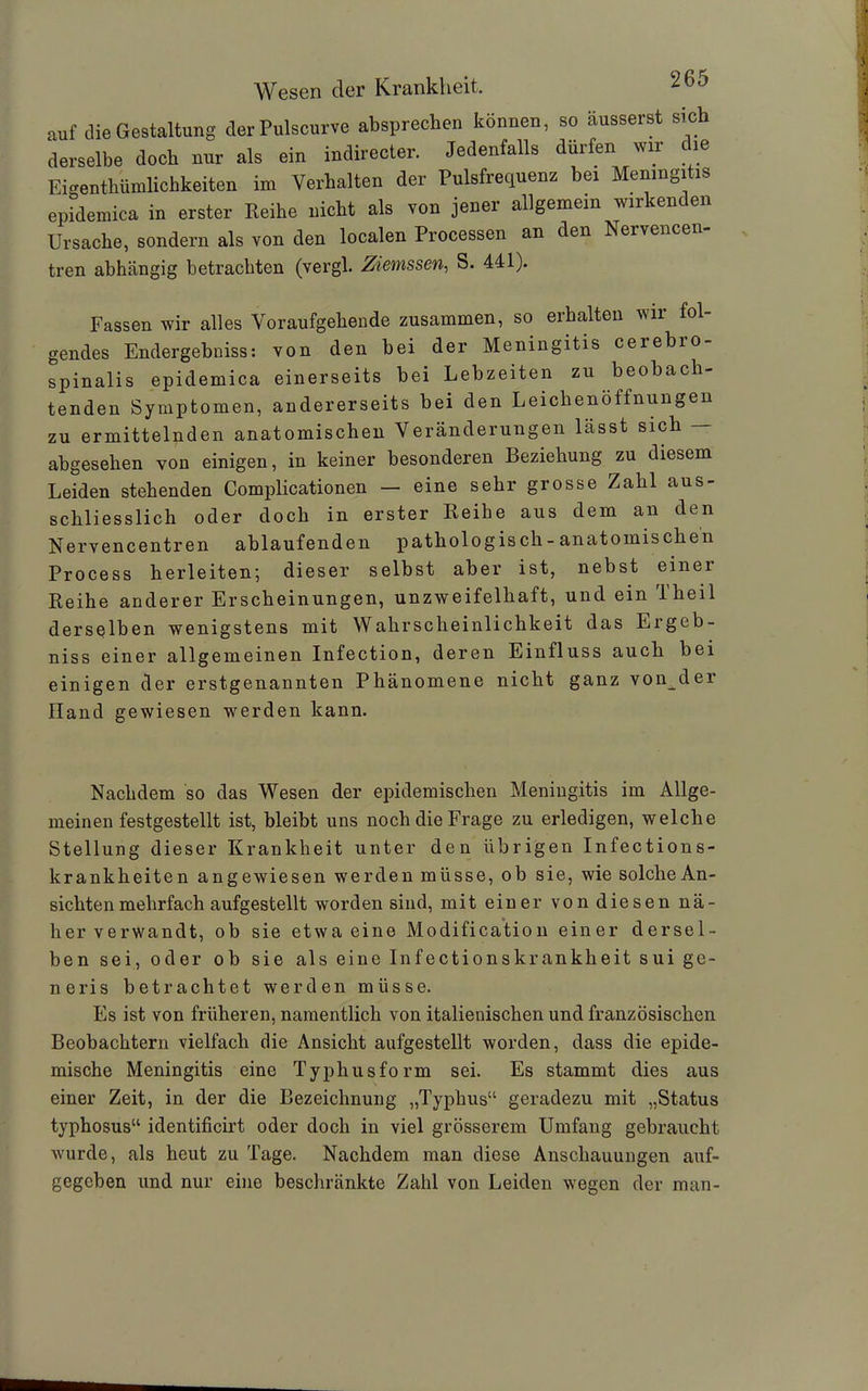 auf die Gestaltung derPulscurve absprechen können, so äusserst sich derselbe doch nur als ein indirecter. Jedenfalls dürfen wir die Eigentümlichkeiten im Verhalten der Pulsfrequenz bei Meningitis epidemica in erster Reihe nicht als von jener allgemein wirkenden Ursache, sondern als von den localen Processen an den Nervencen tren abhängig betrachten (vergl. Zieinssen, S. 441). Fassen wir alles Voraufgehende zusammen, so erhalten wir fol- gendes Endergebniss: von den bei der Meningitis cerebro- spinalis epidemica einerseits bei Lebzeiten zu beobach- tenden Symptomen, andererseits bei den Leichenöffnungen zu ermittelnden anatomischen Veränderungen lässt sich — abgesehen von einigen, in keiner besonderen Beziehung zu diesem Leiden stehenden Complicationen — eine sehr grosse Zahl aus- schliesslich oder doch in erster Reihe aus dem an den Nervencentren ablaufenden pathologisch-anatomischen Process herleiten; dieser selbst aber ist, nebst einei Reihe anderer Erscheinungen, unzweifelhaft, und ein Theil derselben wenigstens mit Wahrscheinlichkeit das Ergeb- niss einer allgemeinen Infection, deren Einfluss auch bei einigen der erstgenannten Phänomene nicht ganz vorder Hand gewiesen werden kann. Nachdem so das Wesen der epidemischen Meningitis im Allge- meinen festgestellt ist, bleibt uns noch die Frage zu erledigen, welche Stellung dieser Krankheit unter den übrigen Infections- krankheiten angewiesen werden müsse, ob sie, wie solche An- sichten mehrfach aufgestellt worden sind, mit einer von diesen nä- her verwandt, ob sie etwa eine Modification einer dersel- ben sei, oder ob sie als eine Infectionskrankheit sui ge- neris betrachtet werden müsse. Es ist von früheren, namentlich von italienischen und französischen Beobachtern vielfach die Ansicht aufgestellt worden, dass die epide- mische Meningitis eine Typhusform sei. Es stammt dies aus einer Zeit, in der die Bezeichnung „Typhus“ geradezu mit „Status typhosus“ identificirt oder doch in viel grösserem Umfang gebraucht wurde, als heut zu Tage. Nachdem man diese Anschauungen auf- gegeben und nur eine beschränkte Zahl von Leiden wegen der man-