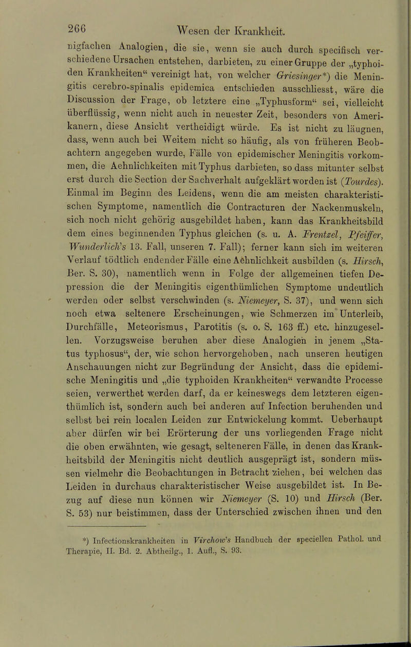 nigfachen Analogien, die sie, wenn sie auch durch specifisch ver- schiedene Ursachen entstehen, darbieten, zu einer Gruppe der „typhoi- den Kiankh eiten“ vereinigt hat, von welcher Griesinger*) die Menin- gitis cerebro-spinalis epidemica entschieden ausschliesst, wäre die Discussion der Frage, ob letztere eine „Typhusform“ sei, vielleicht iibeiflüssig, wenn nicht auch in neuester ^eit, besonders von Ameri- kanern, diese Ansicht vertheidigt würde. Es ist nicht zu läugnen, dass, wenn auch bei Weitem nicht so häufig, als von früheren Beob- achtern angegeben wurde, Fälle von epidemischer Meningitis Vorkom- men, die Aehnlichkeiten mit Typhus darbieten, so dass mitunter selbst erst durch die Section der Sachverhalt aufgeklärt worden ist (Tourdes). Einmal im Beginn des Leidens, wenn die am meisten charakteristi- schen Symptome, namentlich die Contracturen der Nackenmuskeln, sich noch nicht gehörig ausgebildet haben, kann das Krankheitsbild dem eines beginnenden Typhus gleichen (s. u. A. Fr ent sei, Pfeiffer, Wunderlich's 13. Fall, unseren 7. Fall); ferner kann sich im weiteren Verlauf tödtlich endender Fälle eine Aehnlichkeit ausbilden (s. Hirsch, Ber. S. 30), namentlich wenn in Folge der allgemeinen tiefen De- pression die der Meningitis eigenthümlichen Symptome undeutlich werden oder selbst verschwinden (s. Niemeyer, S. 37), und wenn sich noch etwa seltenere Erscheinungen, wie Schmerzen im Unterleib, Durchfälle, Meteorismus, Parotitis (s. o. S. 163 ff.) etc. hinzugesel- len. Vorzugsweise beruhen aber diese Analogien in jenem „Sta- tus typhosus“, der, wie schon hervorgehoben, nach unseren heutigen Anschauungen nicht zur Begründung der Ansicht, dass die epidemi- sche Meningitis und „die typhoiden Krankheiten“ verwandte Processe seien, verwerthet werden darf, da er keineswegs dem letzteren eigen- thümlich ist, sondern auch bei anderen auf Infection beruhenden und selbst bei rein localen Leiden zur Entwickelung kommt. Ueberhaupt aber dürfen wir bei Erörterung der uns vorliegenden Frage nicht die oben erwähnten, wie gesagt, selteneren Fälle, in denen das Krank- heitsbild der Meningitis nicht deutlich ausgeprägt ist, sondern müs- sen vielmehr die Beobachtungen in Betracht 'ziehen, bei welchen das Leiden in durchaus charakteristischer Weise ausgebildet ist. In Be- zug auf diese nun können wir Niemeyer (S. 10) und Hirsch (Ber. S. 53) nur beistimmen, dass der Unterschied zwischen ihnen und den *) Infectionskrankhciten iu Virchow's Handbuch der speciellen Pathol. und