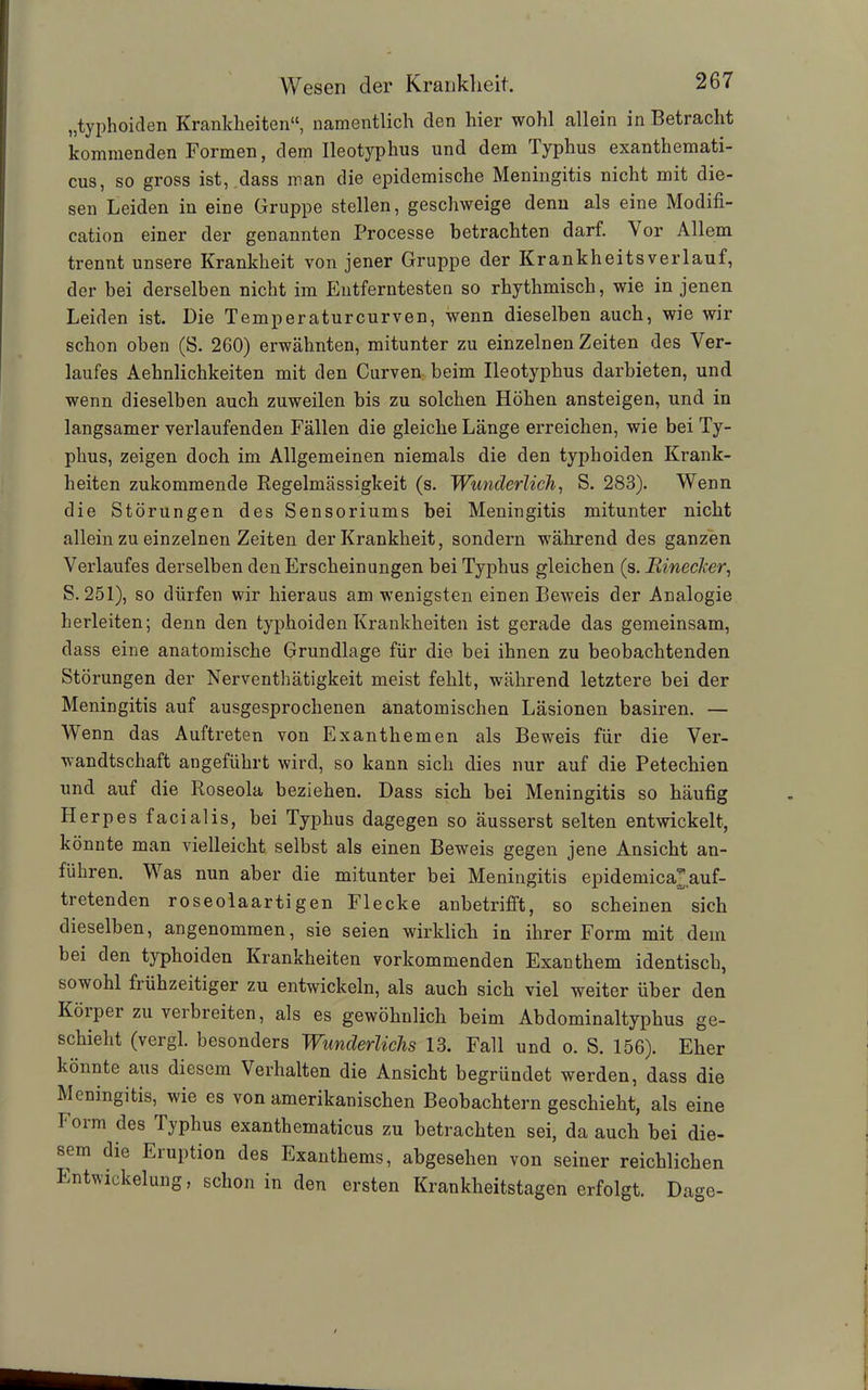 „typhoiden Krankheiten“, namentlich den hier wohl allein in Betracht kommenden Formen, dem Ileotyphus und dem Typhus exanthemati- cus, so gross ist, dass man die epidemische Meningitis nicht mit die- sen Leiden in eine Gruppe stellen, geschweige denn als eine Modifi- cation einer der genannten Processe betrachten darf. \ or Allem trennt unsere Krankheit von jener Gruppe der Krankheitsverlauf, der bei derselben nicht im Entferntesten so rhythmisch, wie in jenen Leiden ist. Die Temperaturcurven, wenn dieselben auch, wie wir schon oben (S. 260) erwähnten, mitunter zu einzelnen Zeiten des Ver- laufes Aehnlichkeiten mit den Curven beim Ileotyphus darbieten, und wenn dieselben auch zuweilen bis zu solchen Höhen ansteigen, und in langsamer verlaufenden Fällen die gleiche Länge erreichen, wie bei Ty- phus, zeigen doch im Allgemeinen niemals die den typhoiden Krank- heiten zukommende Begelmässigkeit (s. Wunderlich, S. 283). Wenn die Störungen des Sensoriums bei Meningitis mitunter nicht allein zu einzelnen Zeiten der Krankheit, sondern während des ganzen Verlaufes derselben den Erscheinungen bei Typhus gleichen (s. Uineclier, S. 251), so dürfen wir hieraus am wenigsten einen Beweis der Analogie herleiten; denn den typhoiden Krankheiten ist gerade das gemeinsam, dass eine anatomische Grundlage für die bei ihnen zu beobachtenden Störungen der Nerventhätigkeit meist fehlt, während letztere bei der Meningitis auf ausgesprochenen anatomischen Läsionen basiren. — Wenn das Auftreten von Exanthemen als Beweis für die Ver- wandtschaft angeführt wird, so kann sich dies nur auf die Petechien und auf die Roseola beziehen. Dass sich bei Meningitis so häufig Herpes facialis, bei Typhus dagegen so äusserst selten entwickelt, könnte man vielleicht selbst als einen Beweis gegen jene Ansicht an- führen. Was nun aber die mitunter bei Meningitis epidemica3 auf- tretenden roseolaartigen Flecke anbetrifft, so scheinen sich dieselben, angenommen, sie seien wirklich in ihrer Form mit dein bei den typhoiden Krankheiten vorkommenden Exanthem identisch, sowohl frühzeitiger zu entwickeln, als auch sich viel weiter über den Körper zu verbreiten, als es gewöhnlich beim Abdominaltyphus ge- schieht (vergl. besonders Wunderliche 13. Fall und o. S. 156). Eher könnte aus diesem Verhalten die Ansicht begründet werden, dass die Meningitis, wie es von amerikanischen Beobachtern geschieht, als eine Toim des Iyphus exanthematicus zu betrachten sei, da auch bei die- sem die Eruption des Exanthems, abgesehen von seiner reichlichen Entwickelung, schon in den ersten Krankheitstagen erfolgt. Dage-