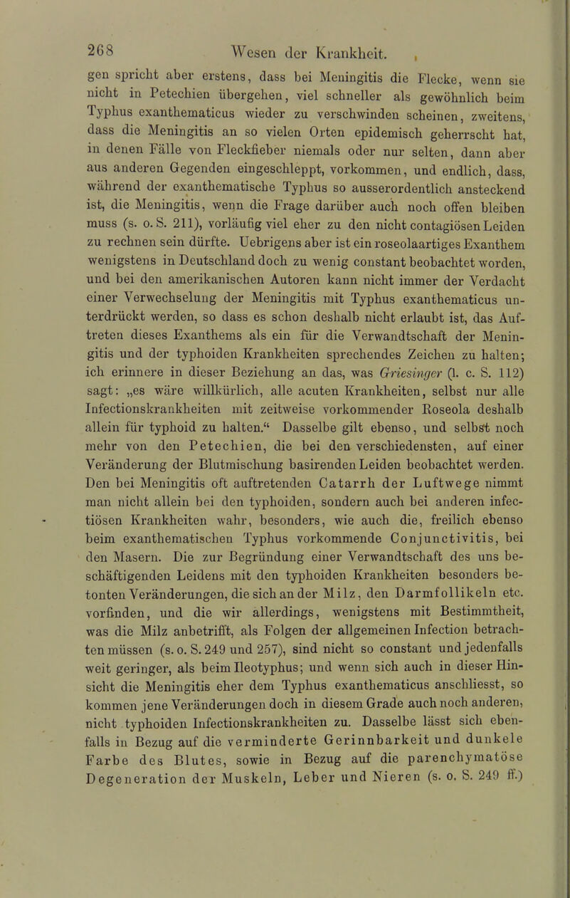2G8 I Wesen der Krankheit. gen spiiclit abei eistens, dass bei Meningitis die Flecke, wenn sie nicht in Petechien übergehen, viel schneller als gewöhnlich beim lyplius exanthematicus wieder zu verschwinden scheinen, zweitens, dass die Meningitis an so vielen Orten epidemisch geherrscht hat, in denen Fälle von Fleckfieber niemals oder nur selten, dann aber aus anderen Gegenden eingeschleppt, Vorkommen, und endlich, dass, während der exanthematische Typhus so ausserordentlich ansteckend ist, die Meningitis, wenn die Frage darüber auch noch offen bleiben muss (s. o. b. 211), vorläufig viel eher zu den nicht contagiösen Leiden zu rechnen sein dürfte. Uebrigens aber ist ein roseolaartiges Exanthem wenigstens in Deutschland doch zu wenig constant beobachtet worden, und bei den amerikanischen Autoren kann nicht immer der Verdacht einer Verwechselung der Meningitis mit Typhus exanthematicus un- terdrückt werden, so dass es schon deshalb nicht erlaubt ist, das Auf- treten dieses Exanthems als ein für die Verwandtschaft der Menin- gitis und der typhoiden Krankheiten sprechendes Zeichen zu halten; ich erinnere in dieser Beziehung an das, was Griesinger (1. c. S. 112) sagt: „es wäre willkürlich, alle acuten Krankheiten, selbst nur alle Infectionskrankheiten mit zeitweise vorkommender Roseola deshalb allein für typhoid zu halten.“ Dasselbe gilt ebenso, und selbst noch mehr von den Petechien, die bei den verschiedensten, auf einer Veränderung der Blutmischung basirenden Leiden beobachtet werden. Den bei Meningitis oft auftretenden Catarrh der Luftwege nimmt man nicht allein bei den typhoiden, sondern auch bei anderen infec- tiösen Krankheiten wahr, besonders, wie auch die, freilich ebenso beim exanthematischen Typhus vorkommende Conjunctivitis, bei den Masern. Die zur Begründung einer Verwandtschaft des uns be- schäftigenden Leidens mit den typhoiden Krankheiten besonders be- tonten Veränderungen, die sich an der Milz, den Darmfollikeln etc. vorfinden, und die wir allerdings, wenigstens mit Bestimmtheit, was die Milz anbetrifft, als Folgen der allgemeinen Infection betrach- ten müssen (s. o. S. 249 und 257), sind nicht so constant und jedenfalls weit geringer, als beim Ileotyphus; und wenn sich auch in dieser Hin- sicht die Meningitis eher dem Typhus exanthematicus anschliesst, so kommen jene Veränderungen doch in diesem Grade auch noch anderen, nicht typhoiden Infectionskrankheiten zu. Dasselbe lässt sich eben- falls in Bezug auf die verminderte Gerinnbarkeit und dunkele Farbe des Blutes, sowie in Bezug auf die parenchymatöse Degeneration der Muskeln, Leber und Nieren (s. o. S. 249 ff.)