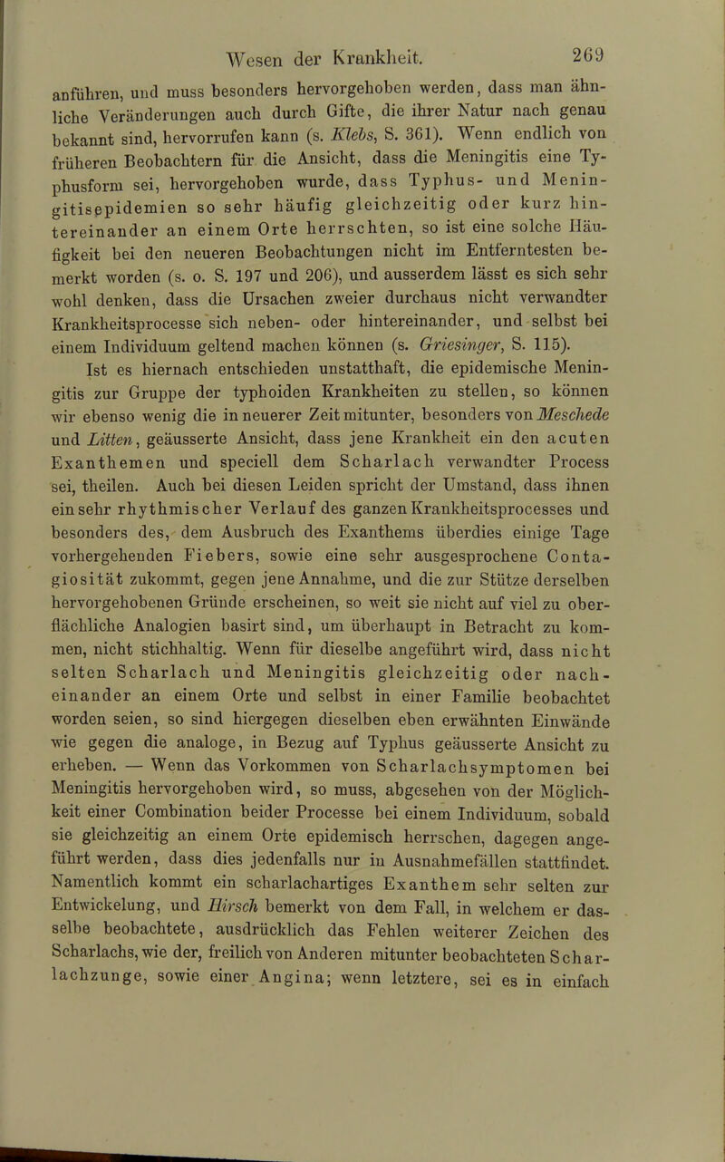 anführen, und muss besonders hervorgehoben werden, dass man ähn- liche Veränderungen auch durch Gifte, die ihrer Natur nach genau bekannt sind, hervorrufen kann (s. Klebs, S. 361). Wenn endlich von früheren Beobachtern für die Ansicht, dass die Meningitis eine Ty- phusform sei, hervorgehoben wurde, dass Typhus- und Menin- gitisepidemien so sehr häufig gleichzeitig oder kurz hin- tereinander an einem Orte herrschten, so ist eine solche Häu- figkeit bei den neueren Beobachtungen nicht im Entferntesten be- merkt worden (s. o. S. 197 und 206), und ausserdem lässt es sich sehr wohl denken, dass die Ursachen zweier durchaus nicht verwandter Krankheitsprocesse sich neben- oder hintereinander, und selbst bei einem Individuum geltend machen können (s. Griesinger, S. 115). Ist es hiernach entschieden unstatthaft, die epidemische Menin- gitis zur Gruppe der typhoiden Krankheiten zu stellen, so können wir ebenso wenig die in neuerer Zeit mitunter, besonders von Meschede und Litten, geäusserte Ansicht, dass jene Krankheit ein den acuten Exanthemen und speciell dem Scharlach verwandter Process sei, theilen. Auch bei diesen Leiden spricht der Umstand, dass ihnen einsehr rhythmischer Verlauf des ganzenKrankheitsprocesses und besonders des, dem Ausbruch des Exanthems überdies einige Tage vorhergehenden Fiebers, sowie eine sehr ausgesprochene Conta- giosität zukommt, gegen jene Annahme, und die zur Stütze derselben hervorgehobenen Gründe erscheinen, so weit sie nicht auf viel zu ober- flächliche Analogien basirt sind, um überhaupt in Betracht zu kom- men, nicht stichhaltig. Wenn für dieselbe angeführt wird, dass nicht selten Scharlach und Meningitis gleichzeitig oder nach- einander an einem Orte und selbst in einer Familie beobachtet worden seien, so sind hiergegen dieselben eben erwähnten Einwände wie gegen die analoge, in Bezug auf Typhus geäusserte Ansicht zu erheben. — Wenn das Vorkommen von Scharlachsymptomen bei Meningitis hervorgehoben wird, so muss, abgesehen von der Möglich- keit einer Combination beider Processe bei einem Individuum, sobald sie gleichzeitig an einem Orte epidemisch herrschen, dagegen ange- führt werden, dass dies jedenfalls nur in Ausnahmefällen stattfindet. Namentlich kommt ein scharlachartiges Exanthem sehr selten zur Entwickelung, und Hirsch bemerkt von dem Fall, in welchem er das- selbe beobachtete, ausdrücklich das Fehlen weiterer Zeichen des Scharlachs, wie der, freilich von Anderen mitunter beobachteten Schar- lachzunge, sowie einer Angina; wenn letztere, sei es in einfach