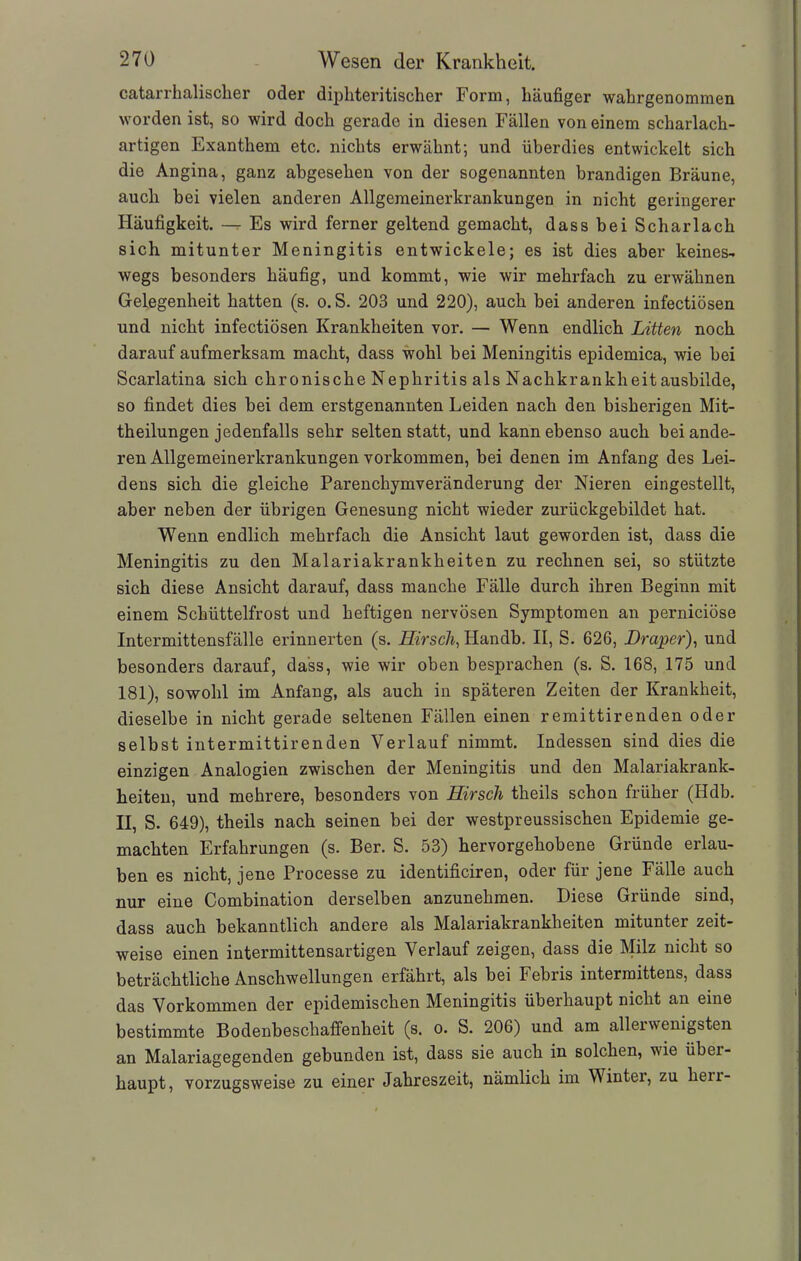 catarrhalisclier oder dipliteritischer Form, häufiger wahrgenommen worden ist, so wird doch gerade in diesen Fällen von einem scharlach- artigen Exanthem etc. nichts erwähnt; und überdies entwickelt sich die Angina, ganz abgesehen von der sogenannten brandigen Bräune, auch hei vielen anderen Allgemeinerkrankungen in nicht geringerer Häufigkeit. — Es wird ferner geltend gemacht, dass bei Scharlach sich mitunter Meningitis entwickele; es ist dies aber keines- wegs besonders häufig, und kommt, wie wir mehrfach zu erwähnen Gelegenheit hatten (s. o. S. 203 und 220), auch bei anderen infectiösen und nicht infectiösen Krankheiten vor. — Wenn endlich Litten noch darauf aufmerksam macht, dass wohl bei Meningitis epidemica, wie bei Scarlatina sich chronische Nephritis als Nachkrankheit ausbilde, so findet dies bei dem erstgenannten Leiden nach den bisherigen Mit- theilungen jedenfalls sehr selten statt, und kann ebenso auch bei ande- ren Allgemeinerkrankungen Vorkommen, bei denen im Anfang des Lei- dens sich die gleiche Parenchymveränderung der Nieren eingestellt, aber neben der übrigen Genesung nicht wieder zurückgebildet hat. Wenn endlich mehrfach die Ansicht laut geworden ist, dass die Meningitis zu den Malariakrankheiten zu rechnen sei, so stützte sich diese Ansicht darauf, dass manche Fälle durch ihren Beginn mit einem Schüttelfrost und heftigen nervösen Symptomen an perniciöse Intermittensfälle erinnerten (s. Hirsch, Handb. II, S. 626, Draper), und besonders darauf, dass, wie wir oben besprachen (s. S. 168, 175 und 181), sowohl im Anfang, als auch in späteren Zeiten der Krankheit, dieselbe in nicht gerade seltenen Fällen einen remittirenden oder selbst intermittirenden Verlauf nimmt. Indessen sind dies die einzigen Analogien zwischen der Meningitis und den Malariakrank- heiten, und mehrere, besonders von Hirsch theils schon früher (Hdb. II, S. 649), theils nach seinen bei der westpreussischen Epidemie ge- machten Erfahrungen (s. Ber. S. 53) hervorgehobene Gründe erlau- ben es nicht, jene Processe zu identificiren, oder für jene Fälle auch nur eine Combination derselben anzunehmen. Diese Gründe sind, dass auch bekanntlich andere als Malariakrankheiten mitunter zeit- weise einen intermittensartigen Verlauf zeigen, dass die Milz nicht so beträchtliche Anschwellungen erfährt, als bei Febris intermittens, dass das Vorkommen der epidemischen Meningitis überhaupt nicht an eine bestimmte Bodenbeschaffenheit (s. o. S. 206) und am allerwenigsten an Malariagegenden gebunden ist, dass sie auch in solchen, wie übei- haupt, vorzugsweise zu einer Jahreszeit, nämlich im Wintei, zu hen-