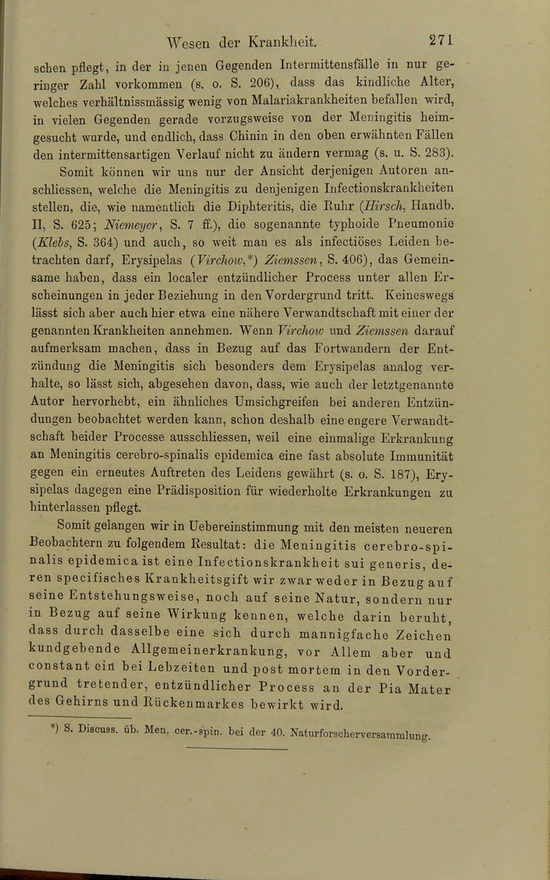 sehen pflegt, in der in jenen Gegenden Intermittensfälle in nur ge- ringer Zahl Vorkommen (s. o. S. 206), dass das kindliche Alter, welches verhältnissmässig wenig von Malariakrankheiten befallen wird, in vielen Gegenden gerade vorzugsweise von der Meningitis heim- gesucht wurde, und endlich, dass Chinin in den oben erwähnten Fällen den intermittensartigen Verlauf nicht zu ändern vermag (s. u. S. 283). Somit können wir uns nur der Ansicht derjenigen Autoren an- schliessen, welche die Meningitis zu denjenigen Infectionskrankheiten stellen, die, wie namentlich die Diphteritis, die Ruhr (Hirsch, Hanclb. II, S. 625; Niemeyer, S. 7 ff.), die sogenannte typhoide Pneumonie (Kiels, S. 364) und auch, so weit man es als infectiöses Leiden be- trachten darf, Erysipelas (VircJioiv,*) Ziemssen, S. 406), das Gemein- same haben, dass ein localer entzündlicher Process unter allen Er- scheinungen in jeder Beziehung in den Vordergrund tritt. Keineswegs lässt sich aber auch hier etwa eine nähere Verwandtschaft mit einer der genannten Krankheiten annehmen. Wenn Virchow und Ziemssen darauf aufmerksam machen, dass in Bezug auf das Fortwandern der Ent- zündung die Meningitis sich besonders dem Erysipelas analog ver- halte, so lässt sich, abgesehen davon, dass, wie auch der letztgenannte Autor hervorhebt, ein ähnliches Umsichgreifen bei anderen Entzün- dungen beobachtet werden kann, schon deshalb eine engere Verwandt- schaft beider Processe ausschliessen, weil eine einmalige Erkrankung an Meningitis cerebro-spinalis epidemica eine fast absolute Immunität gegen ein erneutes Auftreten des Leidens gewährt (s. o. S. 187), Ery- sipelas dagegen eine Prädisposition für wiederholte Erkrankungen zu hinterlassen pflegt. Somit gelangen wir in Uebereinstimmung mit den meisten neueren Beobachtern zu folgendem Resultat: die Meningitis cerebro-spi- nalis epidemica ist eine Infectionskrankheit sui generis, de- ren specifisches Krankheitsgift wir zwar weder in Bezug auf seine Entstehungsweise, noch auf seine Natur, sondern nur in Bezug auf seine Wirkung kennen, welche darin beruht, dass durch dasselbe eine sich durch mannigfache Zeichen kundgebende Allgemeinerkrankung, vor Allem aber und constant ein bei Lebzeiten und post mortem in den Vorder- grund tretender, entzündlicher Process an der Pia Mater des Gehirns und Rückenmarkes bewirkt wird. *) S. Discuss. üb. Men. cer.-spin. bei der 40. Naturforscherversammlung.