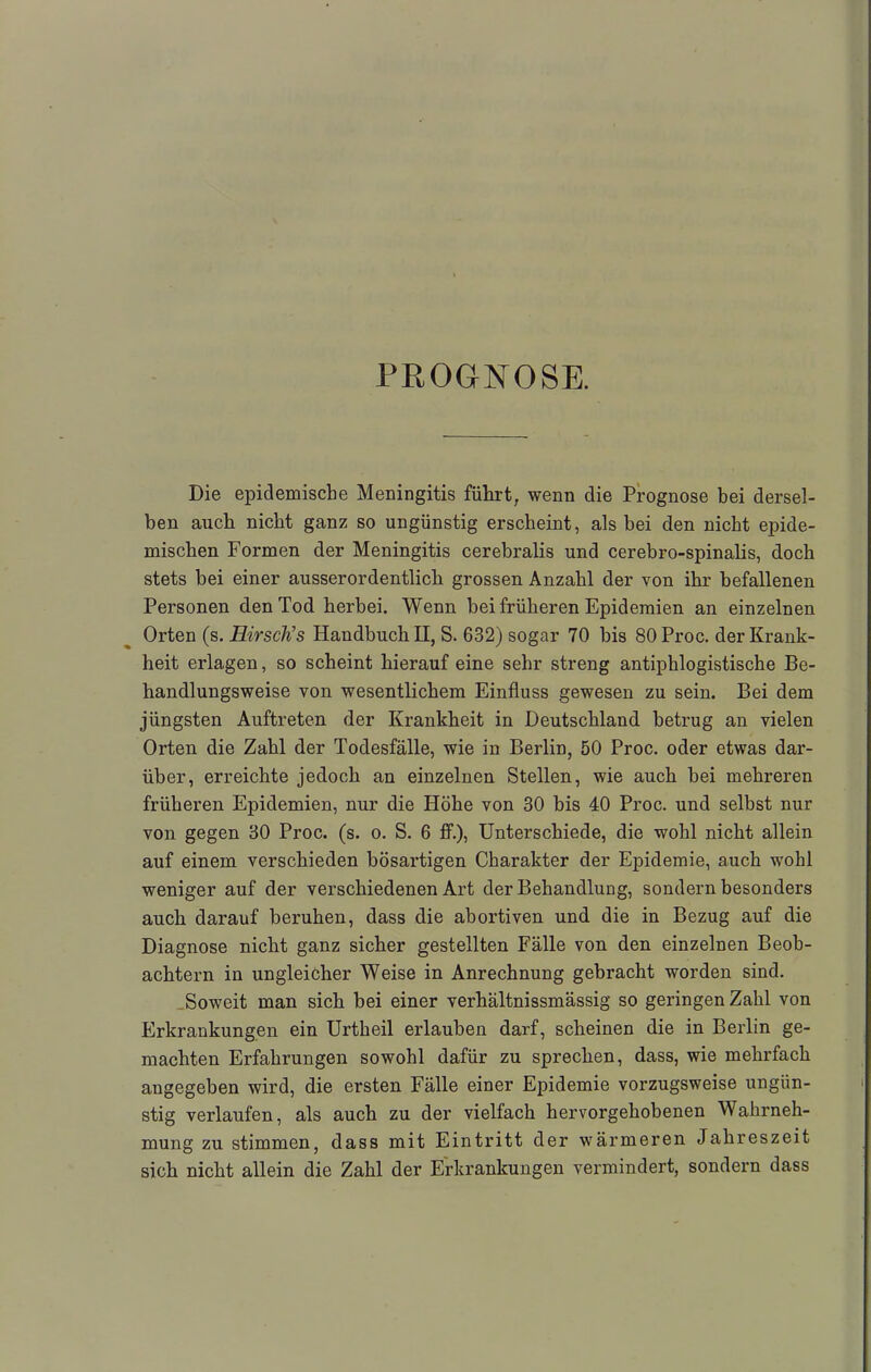 PROGNOSE. Die epidemische Meningitis führt, wenn die Prognose bei dersel- ben auch nicht ganz so ungünstig erscheint, als hei den nicht epide- mischen Formen der Meningitis cerebralis und cerebro-spinalis, doch stets bei einer ausserordentlich grossen Anzahl der von ihr befallenen Personen den Tod herbei. Wenn bei früheren Epidemien an einzelnen Orten (s. Hirsch''s Handbuch II, S. 632) sogar 70 bis 80Proc. der Krank- heit erlagen, so scheint hierauf eine sehr streng antiphlogistische Be- handlungsweise von wesentlichem Einfluss gewesen zu sein. Bei dem jüngsten Auftreten der Krankheit in Deutschland betrug an vielen Orten die Zahl der Todesfälle, wie in Berlin, 50 Proc. oder etwas dar- über, erreichte jedoch an einzelnen Stellen, wie auch bei mehreren früheren Epidemien, nur die Höbe von 30 bis 40 Proc. und selbst nur von gegen 30 Proc. (s. o. S. 6 ff.), Unterschiede, die wohl nicht allein auf einem verschieden bösartigen Charakter der Epidemie, auch wohl weniger auf der verschiedenen Art der Behandlung, sondern besonders auch darauf beruhen, dass die abortiven und die in Bezug auf die Diagnose nicht ganz sicher gestellten Fälle von den einzelnen Beob- achtern in ungleicher Weise in Anrechnung gebracht worden sind. Soweit man sich bei einer verhältnissmässig so geringen Zahl von Erkrankungen ein Urtheil erlauben darf, scheinen die in Berlin ge- machten Erfahrungen sowohl dafür zu sprechen, dass, wie mehrfach angegeben wird, die ersten Fälle einer Epidemie vorzugsweise ungün- stig verlaufen, als auch zu der vielfach hervorgehobenen Wahrneh- mung zu stimmen, dass mit Eintritt der wärmeren Jahreszeit sich nicht allein die Zahl der Erkrankungen vermindert, sondern dass