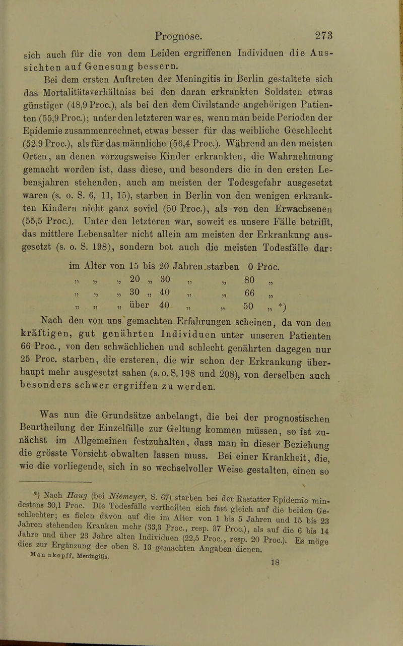 sich auch für die von dem Leiden ergriffenen Individuen die Aus- sichten auf Genesung bessern. Bei dem ersten Auftreten der Meningitis in Berlin gestaltete sich das Mortalitätsverhältniss hei den daran erkrankten Soldaten etwas günstiger (48,9 Proc.), als bei den dem Civilstande angehörigen Patien- ten (55,9 Proc.); unter den letzteren war es, wenn man beide Perioden der Epidemie zusammenrechnet, etwas besser für das weibliche Geschlecht (52,9 Proc.), als für das männliche (56,4 Proc.). Während an den meisten Orten, an denen vorzugsweise Kinder erkrankten, die Wahrnehmung gemacht worden ist, dass diese, und besonders die in den ersten Le- bensjahren stehenden, auch am meisten der Todesgefahr ausgesetzt waren (s. o. S. 6, 11, 15), starben in Berlin von den wenigen erkrank- ten Kindern nicht ganz soviel (50 Proc.), als von den Erwachsenen (55,5 Proc.). Unter den letzteren war, soweit es unsere Fälle betrifft, das mittlere Lebensalter nicht allein am meisten der Erkrankung aus- gesetzt (s. o. S. 198), sondern bot auch die meisten Todesfälle dar: im Alter von 15 bis 20 Jahren starben 0 Proc. 99 99 99 20 „ 30 99 99 80 99 99 99 9) o CO 40 99 99 66 99 99 99 99 über 40 99 99 50 >. *) Nach den von uns gemachten Erfahrungen scheinen, da von den kräftigen, gut genährten Individuen unter unseren Patienten 66 Proc., von den schwächlichen und schlecht genährten dagegen nur 25 Proc. starben, die ersteren, die wir schon der Erkrankung über- haupt mehr ausgesetzt sahen (s.o.S. 198 und 208), von derselben auch besonders schwer ergriffen zu werden. Was nun die Grundsätze anbelangt, die bei der prognostischen Beurtheilung der Einzelfälle zur Geltung kommen müssen, so ist zu- nächst im Allgemeinen festzuhalten, dass man in dieser Beziehung die grösste Vorsicht obwalten lassen muss. Bei einer Krankheit, die, wie die vorliegende, sich in so wechselvoller Weise gestalten, einen so’ *) Nach Hang (bei Niemeyer, S. 67) starben bei der Eastatter Epidemie min- destens 30,1 Proc. Die Todesfälle vertheilten sich fast gleich auf die beiden Ge- schlechter; es fielen davon auf die im Alter von 1 bis 5 Jahren und 15 bis 23 Jahren stehenden Kranken mehr (33,3 Proc, resp. 37 Proc.), als auf die 6 bis 14 Jahre und über 23 Jahre alten Individuen (22,5 Proc, resp. 20 Proc.). Es möge dies zur Ergänzung der oben S. 13 gemachten Angaben dienen. Man nkopff, Meningitis. 18