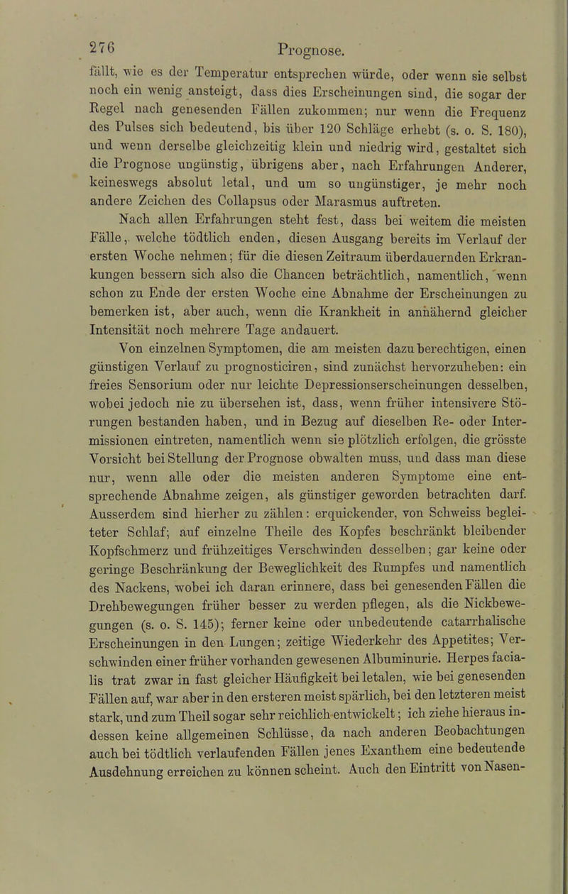 fällt, wie es der Temperatur entsprechen würde, oder wenn sie selbst noch ein wenig ansteigt, dass dies Erscheinungen sind, die sogar der Regel nach genesenden Fällen zukommen; nur wenn die Frequenz des Pulses sich bedeutend, bis über 120 Schläge erhebt (s. o. S. 180), und wenn derselbe gleichzeitig klein und niedrig wird, gestaltet sich die Prognose ungünstig, übrigens aber, nach Erfahrungen Anderer, keineswegs absolut letal, und um so ungünstiger, je mehr noch andere Zeichen des Collapsus oder Marasmus auftreten. Nach allen Erfahrungen steht fest, dass hei weitem die meisten Fälle,, welche tödtlich enden, diesen Ausgang bereits im Verlauf der ersten Woche nehmen; für die diesen Zeitraum überdauernden Erkran- kungen bessern sich also die Chancen beträchtlich, namentlich, wenn schon zu Ende der ersten Woche eine Abnahme der Erscheinungen zu bemerken ist, aber auch, wenn die Krankheit in annähernd gleicher Intensität noch mehrere Tage andauert. Von einzelnen Symptomen, die am meisten dazu berechtigen, einen günstigen Verlauf zu prognosticiren, sind zunächst hervorzuheben: ein freies Sensorium oder nur leichte Depressionserscheinungen desselben, wobei jedoch nie zu übersehen ist, dass, wenn früher intensivere Stö- rungen bestanden haben, und in Bezug auf dieselben Re- oder Inter- missionen eintreten, namentlich wenn sie plötzlich erfolgen, die grösste Vorsicht bei Stellung der Prognose obwalten muss, und dass man diese nur, wenn alle oder die meisten anderen Symptome eine ent- sprechende Abnahme zeigen, als günstiger geworden betrachten darf. Ausserdem sind hierher zu zählen: erquickender, von Schweiss beglei- teter Schlaf; auf einzelne Theile des Kopfes beschränkt bleibender Kopfschmerz und frühzeitiges Verschwinden desselben; gar keine oder geringe Beschränkung der Beweglichkeit des Rumpfes und namentlich des Nackens, wobei ich daran erinnere, dass bei genesenden Fällen die Drehbewegungen früher besser zu werden pflegen, als die Nickbewe- gungen (s. o. S. 145); ferner keine oder unbedeutende catarrhalische Erscheinungen in den Lungen; zeitige Wiederkehr des Appetites; Ver- schwinden einer früher vorhanden gewesenen Albuminurie. Herpes facia- lis trat zwar in fast gleicher Häufigkeit bei letalen, wie bei genesenden Fällen auf, war aber in den ersteren meist spärlich, bei den letzteren meist stark, und zum Theil sogar sehr reichlich entwickelt; ich ziehe hieraus in- dessen keine allgemeinen Schlüsse, da nach anderen Beobachtungen auch bei tödtlich verlaufenden Fällen jenes Exanthem eine bedeutende Ausdehnung erreichen zu können scheint. Auch den Eintritt von Nasen-