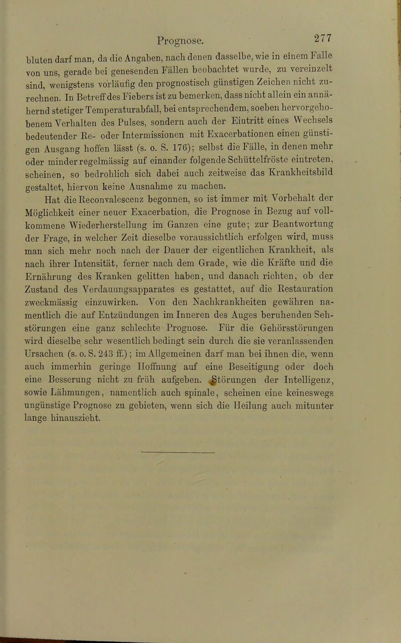 bluten darf man, da die Angaben, nach denen dasselbe, wie in einem Falle von uns, gerade bei genesenden Fällen beobachtet wurde, zu vereinzelt sind, wenigstens vorläufig den prognostisch günstigen Zeichen nicht zu- rechnen. In Betreff des Fiebers ist zu bemerken, dass nicht allein ein annä- hernd stetiger Temperaturabfall, bei entsprechendem, soeben hervorgeho- benem Verhalten des Pulses, sondern auch der Eintritt eines Wechsels bedeutender Re- oder Intermissionen mit Exacerbationen einen günsti- gen Ausgang hoffen lässt (s. o. S. 176); selbst die Fälle, in denen mehr oder minder regelmässig auf einander folgende Schüttelfröste eintreten, scheinen, so bedrohlich sich dabei auch zeitweise das Krankheitsbild gestaltet, hiervon keine Ausnahme zu machen. Hat die Reconvalescenz begonnen, so ist immer mit Vorbehalt der Möglichkeit einer neuer Exacerbation, die Prognose in Bezug auf voll- kommene Wiederherstellung im Ganzen eine gute; zur Beantwortung der Frage, in welcher Zeit dieselbe voraussichtlich erfolgen wird, muss man sich mehr noch nach der Dauer der eigentlichen Krankheit, als nach ihrer Intensität, ferner nach dem Grade, wie die Kräfte und die Ernährung des Kranken gelitten haben, und danach richten, ob der Zustand des Verdauungsapparates es gestattet, auf die Restauration zweckmässig einzuwirken. Von den Nachkrankheiten gewähren na- mentlich die auf Entzündungen im Inneren des Auges beruhenden Seh- störungen eine ganz schlechte Prognose. Für die Gehörsstörungen wird dieselbe sehr wesentlich bedingt sein durch die sie veranlassenden Ursachen (s. o. S. 243 ff.) ; im Allgemeinen darf man bei ihnen die, wenn auch immerhin geringe Hoffnung auf eine Beseitigung oder doch eine Besserung nicht zu früh aufgeben. Störungen der Intelligenz, sowie Lähmungen, namentlich auch spinale, scheinen eine keineswegs ungünstige Prognose zu gebieten, wenn sich die Heilung auch mitunter lange hinauszieht.