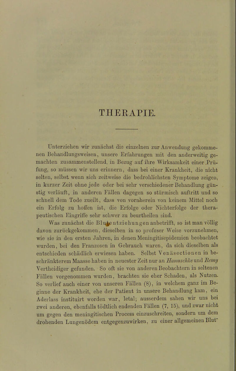THERAPIE. Unterziehen wir zunächst die einzelnen zur Anwendung gekomme- nen Behandlungsweisen, unsere Erfahrungen mit den anderweitig ge- machten zusammenstellend, in Bezug auf ihre Wirksamkeit einer Prü- fung, so müssen wir uns erinnern, dass bei einer Krankheit, die nicht selten, selbst wenn sich zeitweise die bedrohlichsten Symptome zeigen, in kurzer Zeit ohne jede oder bei sehr verschiedener Behandlung gün- stig verläuft, in anderen Fällen dagegen so stürmisch auftritt und so schnell dem Tode zueilt, dass von vornherein von keinem Mittel noch ein Erfolg zu hoffen ist, die Erfolge oder Nichterfolge der thera- peutischen Eingriffe sehr schwer zu beurtheilen sind. Was zunächst die Blu£e ntziehungen anbetrifft, so ist man völlig davon zurückgekommen, dieselben in so profuser Weise vorzunehmen, wie sie in den ersten Jahren, in denen Meningitisepidemien beobachtet wurden, bei den Franzosen in Gebrauch waren, da sich dieselben als entschieden schädlich erwiesen haben. Selbst Venäsectionen in be- schränkterem Maasse haben in neuester Zeit nur an Eanuschlceund Bemy Vertheidiger gefunden. So oft sie von anderen Beobachtern in seltenen Fällen vorgenommen wurden, brachten sie eher Schaden, als Nutzen. So verlief auch einer von unseren Fällen (8), in welchem ganz im Be- ginne der Krankheit, ehe der Patient in unsere Behandlung kam, ein Aderlass instituirt worden war, letal; ausserdem sahen wir uns bei zwei anderen, ebenfalls tödtlich endenden Fällen (7, 15), und zwar nicht um gegen den meningitischen Process einzuschreiten, sondern um dem drohenden Lungenödem entgegenzuwirken, zu einer allgemeinen Blut