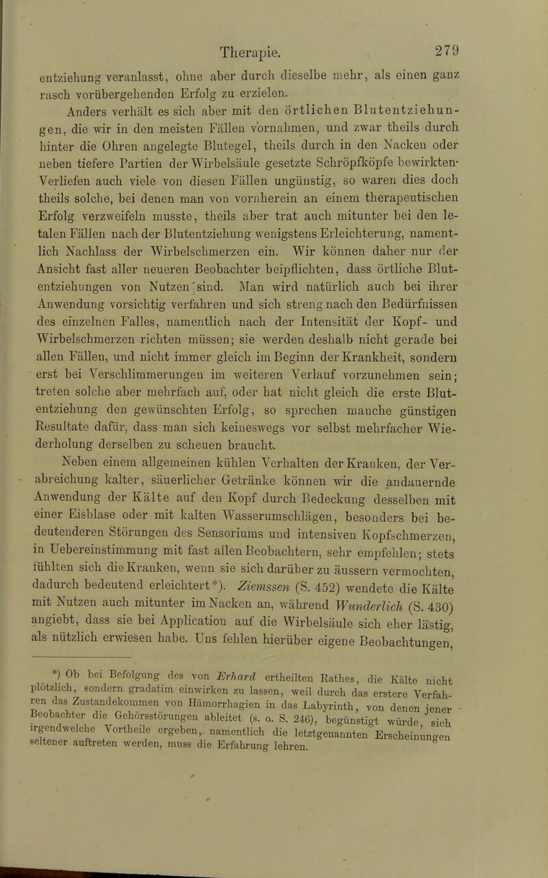 entziehung veranlasst, ohne aber durch dieselbe mehr, als einen ganz rasch vorübergehenden Erfolg zu erzielen. Anders verhält es sich aber mit den örtlichen Blutentziehun- gen, die wir in den meisten Fällen Vornahmen, und zwar theils durch hinter die Ohren angelegte Blutegel, theils durch in den Nacken oder neben tiefere Partien der Wirbelsäule gesetzte Schröpfköpfe bewirkten- Verliefen auch viele von diesen Fällen ungünstig, so waren dies doch theils solche, bei denen man von vornherein an einem therapeutischen Erfolg verzweifeln musste, theils aber trat auch mitunter bei den le- talen Fällen nach der Blutentziehung wenigstens Erleichterung, nament- lich Nachlass der ‘Wirbelschmerzen ein. Wir können daher nur der Ansicht fast aller neueren Beobachter beipflichten, dass örtliche Blut- entziehungen von Nutzen'sind. Man wird natürlich auch bei ihrer Anwendung vorsichtig verfahren und sich streng nach den Bedürfnissen des einzelnen Falles, namentlich nach der Intensität der Kopf- und Wirbelschmerzen richten müssen; sie werden deshalb nicht gerade bei allen Fällen, und nicht immer gleich im Beginn der Krankheit, sondern erst bei Verschlimmerungen im weiteren Verlauf vorzunehmen sein; treten solche aber mehrfach auf, oder hat nicht gleich die erste Blut- entziehung den gewünschten Erfolg, so sprechen manche günstigen Resultate dafür, dass man sich keineswegs vor selbst mehrfacher Wie- derholung derselben zu scheuen braucht. Neben einem allgemeinen kühlen Verhalten der Kranken, der Ver- abreichung kalter, säuerlicher Getränke können wir die andauernde Anwendung der Kälte auf den Kopf durch Bedeckung desselben mit einer Eisblase oder mit kalten Wasserumschlägen, besonders bei be- deutenderen Störungen des Sensoriums und intensiven Kopfschmerzen, in Uebereinstimmung mit fast allen Beobachtern, sehr empfehlen; stets fühlten sich die Kranken, wenn sie sich darüber zu äussern vermochten, dadurch bedeutend erleichtert*). Ziemssen (S. 452) wendete die Kälte mit Nutzen auch mitunter im Nacken an, während Wunderlich (S. 430) angiebt, dass sie bei Application auf die Wirbelsäule sich eher lästig, als nützlich erwiesen habe. Uns fehlen hierüber eigene Beobachtungen, *) Ob bei Befolgung des von Erhard ertheilten Käthes, die Kälte nicht plötzlich, sondern gradatim einwirken zu lassen, weil durch das erstere Verfall ren das Zustandekommen von Hämorrhagien in das Labyrinth, von denen iener Beobachter die Gehörsstörungen ableitet (s. o. S. 246), begünstigt würde sich irgendwelche Vortkeile ergeben, namentlich die letztgenannten Erscheinungen seltener auftreten werden, muss die Erfahrung lehren.