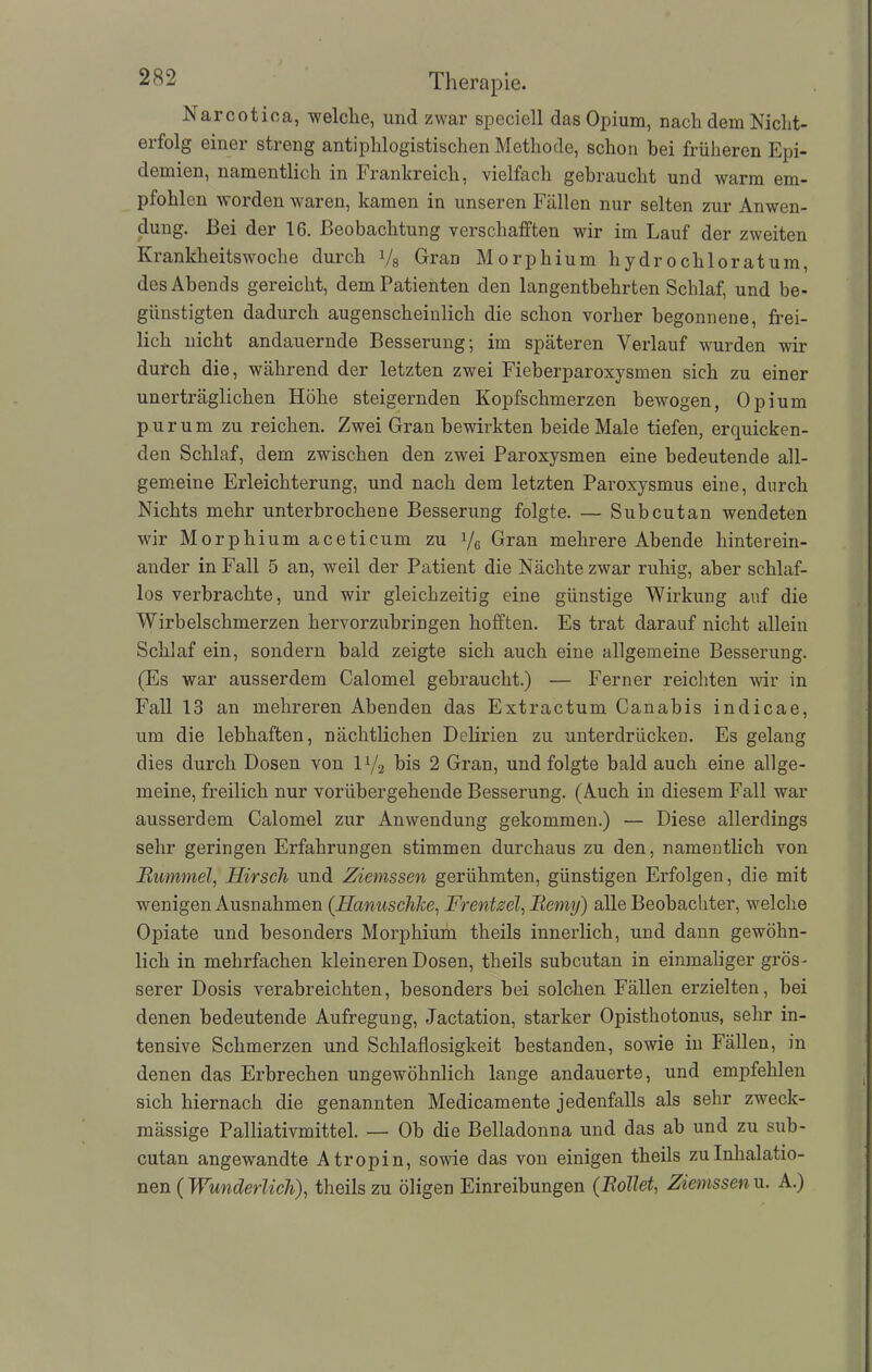 Narcotiea, welche, und zwar speciell das Opium, nach dem Niclit- erfolg einer streng antiphlogistischen Methode, schon bei früheren Epi- demien, namentlich in Frankreich, vielfach gebraucht und warm em- pfohlen worden waren, kamen in unseren Fällen nur selten zur Anwen- dung. Bei der 16. Beobachtung verschafften wir im Lauf der zweiten Krankheitswoche durch Vs Gran Morphium hydrochloratum, des Abends gereicht, dem Patienten den langentbehrten Schlaf, und be- günstigten dadurch augenscheinlich die schon vorher begonnene, frei- lich nicht andauernde Besserung; im späteren Verlauf wurden wir durch die, während der letzten zwei Fieberparoxysmen sich zu einer unerträglichen Höhe steigernden Kopfschmerzen bewogen, Opium purum zu reichen. Zwei Gran bewirkten beide Male tiefen, erquicken- den Schlaf, dem zwischen den zwei Paroxysmen eine bedeutende all- gemeine Erleichterung, und nach dem letzten Paroxysmus eine, durch Nichts mehr unterbrochene Besserung folgte. — Subcutan wendeten wir Morphium aceticum zu Vg Gran mehrere Abende hinterein- ander in Fall 5 an, weil der Patient die Nächte zwar ruhig, aber schlaf- los verbrachte, und wir gleichzeitig eine günstige Wirkung auf die Wirbelschmerzen hervorzubringen hofften. Es trat darauf nicht allein Schlaf ein, sondern bald zeigte sich auch eine allgemeine Besserung. (Es war ausserdem Calomel gebraucht.) — Ferner reichten wir in Fall 13 an mehreren Abenden das Extractum Canabis indicae, um die lebhaften, nächtlichen Delirien zu unterdrücken. Es gelang dies durch Dosen von iy2 bis 2 Gran, und folgte bald auch eine allge- meine, freilich nur vorübergehende Besserung. (Auch in diesem Fall war ausserdem Calomel zur Anwendung gekommen.) — Diese allerdings sehr geringen Erfahrungen stimmen durchaus zu den, namentlich von Bummel, Hirsch und Ziemssen gerühmten, günstigen Erfolgen, die mit wenigen Ausnahmen (Hanuschke, Frentzel, Bemy) alle Beobachter, welche Opiate und besonders Morphium theils innerlich, und dann gewöhn- lich in mehrfachen kleineren Dosen, theils subcutan in einmaliger grös- serer Dosis verabreichten, besonders bei solchen Fällen erzielten, bei denen bedeutende Aufregung, Jactation, starker Opisthotonus, sehr in- tensive Schmerzen und Schlaflosigkeit bestanden, sowie in Fällen, in denen das Erbrechen ungewöhnlich lange andauerte, und empfehlen sich hiernach die genannten Medicamente jedenfalls als sehr zweck- mässige Palliativmittel. — Ob die Belladonna und das ab und zu sub- cutan angewandte Atropin, sowie das von einigen theils zu Inhalatio- nen ( Wunderlich), theils zu öligen Einreibungen (Bollet, Ziemssen u. A.)