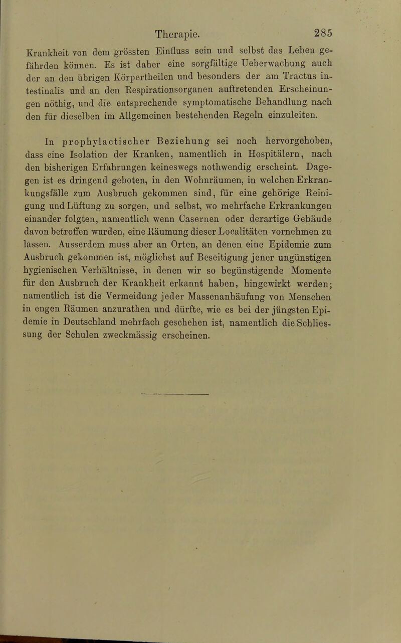 Krankheit von dem grössten Einfluss sein und selbst das Leben ge- fährden können. Es ist daher eine sorgfältige Ueberwachung auch der an den übrigen Körpertheilen und besonders der am Tractus in- testinalis und an den Respirationsorganen auftretenden Erscheinun- gen nöthig, und die entsprechende symptomatische Behandlung nach den für dieselben im Allgemeinen bestehenden Regeln einzuleiten. In prophylactischer Beziehung sei noch hervorgehoben, dass eine Isolation der Kranken, namentlich in Hospitälern, nach den bisherigen Erfahrungen keineswegs nothwendig erscheint. Dage- gen ist es dringend geboten, in den Wohnräumen, in welchen Erkran- kungsfälle zum Ausbruch gekommen sind, für eine gehörige Reini- gung und Lüftung zu sorgen, und selbst, wo mehrfache Erkrankungen einander folgten, namentlich wenn Casernen oder derartige Gebäude davon betroffen wurden, eine Räumung dieser Localitäten vornehmen zu lassen. Ausserdem muss aber an Orten, an denen eine Epidemie zum Ausbruch gekommen ist, möglichst auf Beseitigung jener ungünstigen hygienischen Verhältnisse, in denen wir so begünstigende Momente für den Ausbruch der Krankheit erkannt haben, hingewirkt werden; namentlich ist die Vermeidung jeder Massenanhäufung von Menschen in engen Räumen anzurathen und dürfte, wie es bei der jüngsten Epi- demie in Deutschland mehrfach geschehen ist, namentlich die Schlies- sung der Schulen zweckmässig erscheinen.