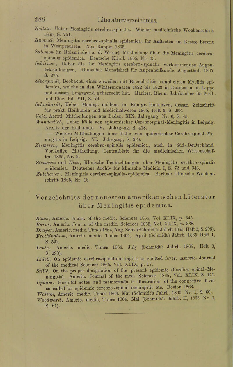 Bollett, Ueber Meningitis cerebro-spinalis. Wiener mediciniscbe Wochenschrift 18G5, S. 751. Bummel, Meningitis cerebro-spinalis epidemica, ihr Auftreten im Kreise Berent in Westpreussen. Neu-Ruppin 18G5. Salomon (in Holzminden a. d. Weser), Mittheilung über die Meningitis cerebro- spinalis epidemica. Deutsche Klinik 1865, Nr. 13. Schirmer, Ueber die bei Meningitis cerebro-spinalis vorkommenden Augen- erkrankungen. Klinisches Monatsheft für Augenheilkunde. Augustheft 1865 S. 275. Sibergundi, Beobacht, einer zuweilen mit Encephalitis complicirten Myelitis epi- demica, welche in den Wintermonaten 1822 bis 1823 in Dorsten a. d. Lippe und dessen Umgegend geherrscht hat. Ilarless, Rhein. Jahrbücher für Med. und Chir. Bd. VII, S. 79. Schuchardt, Ueber Mening. epidem. im Königr. Hannover, dessen Zeitschrift für prakt. Heilkunde und Medicinalwesen 1865, Heft 3, S. 263. Volz, Aerztl. Mittheilungen aus Baden. XIX. Jahrgang, Nr. 6, S. 45. Wunderlich, Ueber Fälle von epidemischer Cerebrospinal-Meningitis in Leipzig. Archiv der Heilkunde. V. Jahrgang, S. 418. — Weitere Mittheilungen über Fälle von epidemischer Cerebrospinal-Me- ningitis in Leipzig. VI. Jahrgang, S. 268. Ziemssen, Meningitis cerebro-spinalis epidemica, auch in Süd-Deutschland. Vorläufige Mittheilung. Centralblatt für die medicinischen Wissenschaf- ten 1865, Nr. 2. Ziemssen und Hess, Klinische Beobachtungen über Meningitis cerebro-spinalis epidemica. Deutsches Archiv für klinische Medicin I, S. 72 und 346. Zülchauer, Meningitis cerebro-spinalis-epidemica. Berliner klinische Wochen- schrift 1865, Nr. 18. Verzeichniss clerneuesten amerik anischen L iteratur über Meningitis epidemica. Black, Americ. Journ. of the medic. Sciences 1865, Vol. XLIX, p. 345. Bums, Americ. Journ. of the medic. Sciences 1865, Vol. XLIX, p. 338. Draper, Americ. medic. Times 1864, Aug. Sept. (Schmidt’s Jahrb. 1865, Heft 3, S. 295). Frothingham, Americ. medic. Times 1864, April (Schmidt’s Jahrb. 1865, Heft 1, S. 59). Lente, Americ. medic. Times 1864. July (Schmidt’s Jahrb. 1865, Heft 3, S. 298). Lidell, On epidemic cerebro-spinal-meningitis or spotted fever. Americ. Journal of the medical Sciences 1865, Vol. XLIX, p. 17. Stille, On the proper designation of the present epidemic (Cerebro-spinal-Me- ningitis). Americ. Journal of the med. Sciences 1865, Vol. XLIX, S. 121. Upham, Hospital notes and memoranda in illustration of the congestive fever so called or epidemic cerebro - spinal meningitis etc. Boston 1863. Watson, Americ. medic. Times 1864. Mai (Schmidt’s Jahrb. 1865, Nr. 1, S. 60). Woodward, Americ. medic. Times 1S64. Mai (Schmidt’s Jahrb. n, 1S65. Nr. 1, S. 61).